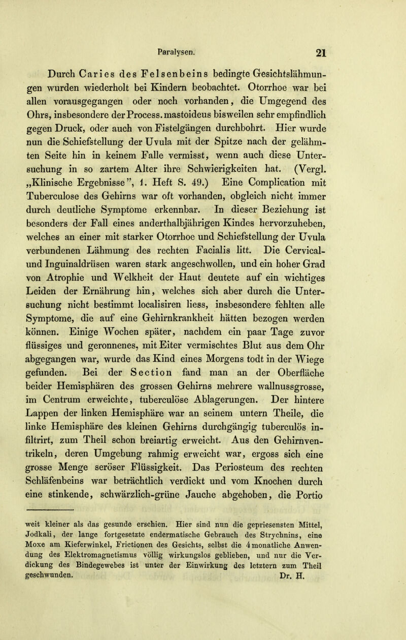 Durch Caries des Felsenbeins bedingte Gesichtslähmun- gen wurden wiederholt bei Kindern beobachtet. Otorrhoe war bei allen vorausgegangen oder noch vorhanden, die Umgegend des Ohrs, insbesondere derProcess.mastoideus bisweilen sehr empfindlich gegen Druck, oder auch von Fistelgängen durchbohrt. Hier wurde nun die Schiefstellung der Uvula mit der Spitze nach der gelähm- ten Seite hin in keinem Falle vermisst, wenn auch diese Unter- suchung in so zartem Alter ihre Schwierigkeiten hat. (Vergl. „Klinische Ergebnisse'*, i. Heft S. 49.) Eine Complication mit Tuberculose des Gehirns war oft vorhanden, obgleich nicht immer durch deutliche Symptome erkennbar. In dieser Beziehung ist besonders der Fall eines anderthalbjährigen Kindes hervorzuheben, welches an einer mit starker Otorrhoe und Schiefstellung der Uvula verbundenen Lähmung des rechten Facialis litt. Die Cervical- und Inguinaldrüsen waren stark angeschwollen, und ein hoher Grad von Atrophie und Welkheit der Haut deutete auf ein wichtiges Leiden der Ernährung hin, welches sich aber durch die Unter- suchung nicht bestimmt localisiren liess, insbesondere fehlten alle Symptome, die auf eine Gehirnkrankheit hätten bezogen werden können. Einige Wochen später, nachdem ein paar Tage zuvor flüssiges und geronnenes, mit Eiter vermischtes Blut aus dem Ohr abgegangen war, wurde das Kind eines Morgens todt in der Wiege gefunden. Bei der Section fand man an der Oberfläche beider Hemisphären des grossen Gehirns mehrere wallnussgrosse, im Centrum erweichte, tuberculose Ablagerungen. Der hintere Lappen der linken Hemisphäre war an seinem untern Theile, die linke Hemisphäre des kleinen Gehirns durchgängig tuberculös in- filtrirt, zum Theil schon breiartig erweicht. Aus den Gehirnven- trikeln, deren Umgebung rahmig erweicht war, ergoss sich eine grosse Menge seröser Flüssigkeit. Das Periosteum des rechten Schläfenbeins war beträchtlich verdickt und vom Knochen durch eine stinkende, schwärzlich-grüne Jauche abgehoben, die Portio weit kleiner als das gesunde erschien. Hier sind nun die gepriesensten Mittel, Jodkali, der lange fortgesetzte endermatische Gebrauch des Strychnins, eine Moxe am Kieferwinkel, Frictionen des Gesichts, selbst die 4 monatliche Anwen- dung des Elektromagnetismus völlig wirkungslos geblieben, und nur die Ver- dickung des Bindegewebes ist unter der Einwirkung des letztern zum Theil geschwunden, Dr. H.