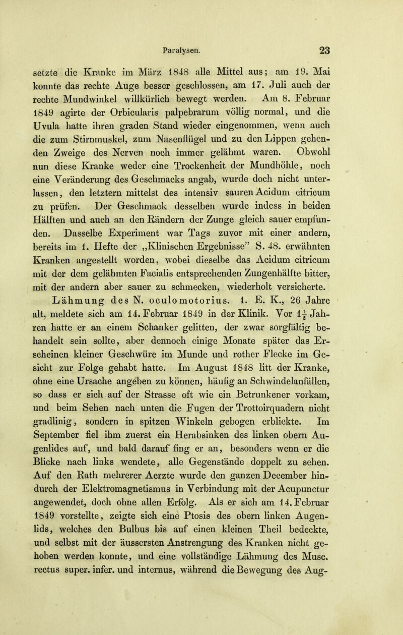 setzte die Kranke im März 1848 alle Mittel aus; am 19. Mai konnte das rechte Auge besser geschlossen, am 17. Juli auch der rechte Mundwinkel willkürlich bewegt werden. Am 8. Februar 1849 agirte der Orbicularis palpebrarum völlig normal, und die Uvula hatte ihren graden Stand wieder eingenommen, wenn auch die zum Stirnmuskel, zum Nasenflügel und zu den Lippen gehen- den Zweige des Nerven noch immer gelähmt waren» Obwohl nun diese Kranke weder eine Trockenheit der Mundhöhle, noch eine Veränderung des Geschmacks angab, wurde doch nicht unter- lassen, den letztern mittelst des intensiv sauren Acidum citricum zu prüfen. Der Geschmack desselben wurde indess in beiden Hälften und auch an den Rändern der Zunge gleich sauer empfun- den. Dasselbe Experiment war Tags zuvor mit einer andern, bereits im 1. Hefte der „Klinischen Ergebnisse S. 48. erwähnten Kranken angestellt worden, wobei dieselbe das Acidum citricum mit der dem gelähmten Facialis entsprechenden Zungenhälfte bitter, mit der andern aber sauer zu schmecken, wiederholt versicherte. Lähmung des N. oculomotorius. 1. E. K., 26 Jahre alt, meldete sich am 14. Februar 1849 in der Klinik. Vor 1^ Jah- ren hatte er an einem Schanker gelitten, der zwar sorgfältig be- handelt sein sollte, aber dennoch einige Monate später das Er- scheinen kleiner Geschwüre im Munde und rother Flecke im Ge- sicht zur Folge gehabt hatte. Im August 1848 litt der Kranke, ohne eine Ursache angeben zu können, häufig an Schwindelanfällen, so dass er sich auf der Strasse oft wie ein Betrunkener vorkam, und beim Sehen nach unten die Fugen der Trottoirquadern nicht gradlinig, sondern in spitzen Winkeln gebogen erblickte. Im September fiel ihm zuerst ein Herabsinken des linken obern Au- genlides auf, und bald darauf fing er an, besonders wenn er die Blicke nach links wendete, alle Gegenstände doppelt zu sehen. Auf den Eath mehrerer Aerzte wurde den ganzen December hin- durch der Elektromagnetismus in Verbindung mit der Acupunctur angewendet, doch ohne allen Erfolg. Als er sich am 14. Februar 1849 vorstellte, zeigte sich eine Ptosis des obern linken Augen- lids, welches den Bulbus bis auf einen kleinen Theil bedeckte, und selbst mit der äussersten Anstrengung des Kranken nicht ge- hoben werden konnte, und eine vollständige Lähmung des Muse, rectus super, infer. und internus, während die Bewegung des Aug-