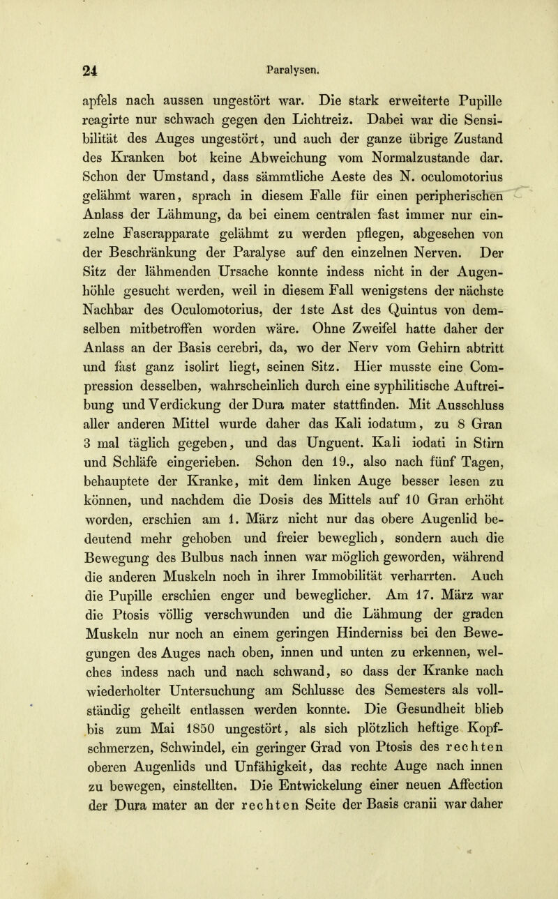 apfels nach aussen ungestört war. Die stark erweiterte Pupille reagirte nur schwach gegen den Lichtreiz. Dabei war die Sensi- bilität des Auges ungestört, und auch der ganze übrige Zustand des Kranken bot keine Abweichung vom Normalzustande dar. Schon der Umstand, dass sämmtliche Aeste des N. oculomotorius gelähmt waren, sprach in diesem Falle für einen peripherischen Anlass der Lähmung, da bei einem centralen fast immer nur ein- zelne Faserapparate gelähmt zu werden pflegen, abgesehen von der Beschränkung der Paralyse auf den einzelnen Nerven. Der Sitz der lähmenden Ursache konnte indess nicht in der Augen- höhle gesucht werden, weil in diesem Fall wenigstens der nächste Nachbar des Oculomotorius, der Iste Ast des Quintus von dem- selben mitbetrofFen worden wäre. Ohne Zweifel hatte daher der Anlass an der Basis cerebri, da, wo der Nerv vom Gehirn abtritt und fast ganz isolirt liegt, seinen Sitz. Hier musste eine Com- pression desselben, wahrscheinlich durch eine syphilitische Auftrei- bung und Verdickung der Dura mater stattfinden. Mit Ausschluss aller anderen Mittel wurde daher das Kali iodatum, zu 8 Gran 3 mal täglich gegeben, und das Unguent. Kali iodati in Stirn und Schläfe eingerieben. Schon den 19., also nach fünf Tagen, behauptete der Kranke, mit dem linken Auge besser lesen zu können, und nachdem die Dosis des Mittels auf 10 Gran erhöht worden, erschien am 1. März nicht nur das obere Augenlid be- deutend mehr gehoben und freier beweglich, sondern auch die Bewegung des Bulbus nach innen war möglich geworden, während die anderen Muskeln noch in ihrer Immobilität verharrten. Auch die Pupille erschien enger und beweglicher. Am 17. März war die Ptosis völlig verschwunden und die Lähmung der graden Muskeln nur noch an einem geringen Hinderniss bei den Bewe- gungen des Auges nach oben, innen und unten zu erkennen, wel- ches indess nach und nach schwand, so dass der Kranke nach wiederholter Untersuchung am Schlüsse des Semesters als voll- ständig geheilt entlassen werden konnte. Die Gesundheit blieb bis zum Mai 1850 ungestört, als sich plötzhch heftige Kopf- schmerzen, Schwindel, ein geringer Grad von Ptosis des rechten oberen Augenlids und Unfähigkeit, das rechte Auge nach innen zu bewegen, einstellten. Die Entwickelung einer neuen Affection der Dura mater an der rechten Seite der Basis cranii war daher