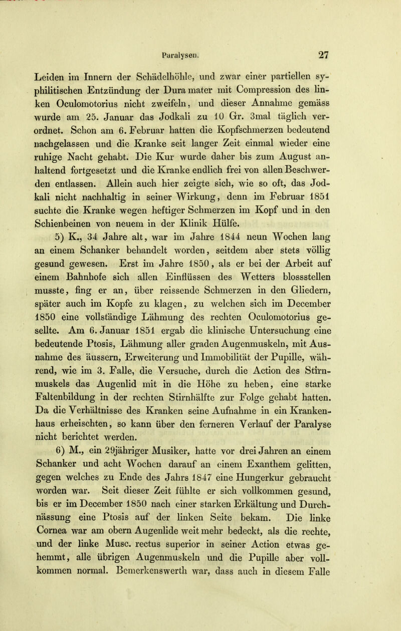 Leiden im Innern der Schädelhöhle, und zwar einer partiellen sy- philitischen Entzündung der Dura mater mit Compression des lin- ken Oculomotorius nicht zweifeln, und dieser Annahme gemäss wurde am 25. Januar das Jodkali zu 10 Gr. 3mal täglich ver- ordnet. Schon am 6. Februar hatten die Kopfschmerzen bedeutend nachgelassen und die Kranke seit langer Zeit einmal wieder eine ruhige Nacht gehabt. Die Kur wurde daher bis zum August an- haltend fortgesetzt und die Kranke endlich frei von allen Beschwer- den entlassen. Allein auch hier zeigte sich, wie so oft, das Jod- kali nicht nachhaltig in seiner Wirkung, denn im Februar 1851 suchte die Kranke wegen heftiger Schmerzen im Kopf und in den Schienbeinen von neuem in der Klinik Hülfe. 5) K., 34 Jahre alt, war im Jahre 1844 neun Wochen lang an einem Schanker behandelt worden, seitdem aber stets völlig gesund gewesen. Erst im Jahre 1850, als er bei der Arbeit auf einem Bahnhofe sich allen Einflüssen des Wetters blossstellen ; musste, fing er an, über reissende Schmerzen in den Gliedern, später auch im Kopfe zu klagen, zu welchen sich im December 1850 eine vollständige Lähmung des rechten Oculomotorius ge- sellte. Am 6. Januar 1851 ergab die klinische Untersuchung eine bedeutende Ptosis, Lähmung aller graden Augenmuskeln, mit Aus- nahme des äussern, Erweiterung und Immobilität der Pupille, wäh- rend, wie im 3. Falle, die Versuche, durch die Action des Stirn- muskels das Augenlid mit in die Höhe zu heben, eine starke Faltenbildung in der rechten Stirnhälfte zur Folge gehabt hatten. Da die Verhältnisse des Kranken seine Aufnahme in ein Kranken- haus erheischten, so kann über den ferneren Verlauf der Paralyse nicht berichtet werden. 6) M., ein 29jähriger Musiker, hatte vor drei Jahren an einem Schanker und acht Wochen darauf an einem Exanthem gelitten, gegen welches zu Ende des Jahrs 1847 eine Hungerkur gebraucht worden war. Seit dieser Zeit fühlte er sich vollkommen gesund, bis er im December 1850 nach einer starken Erkältung und Durch- nässung eine Ptosis auf der linken Seite bekam. Die linke Cornea war am obern Augenlide weit mehr bedeckt, als die rechte, und der linke Muse, rectus superior in seiner Action etwas ge- hemmt, alle übrigen Augenmuskeln und die Pupille aber voll- kommen normal. Bemerkenswerth war, dass auch in diesem Falle