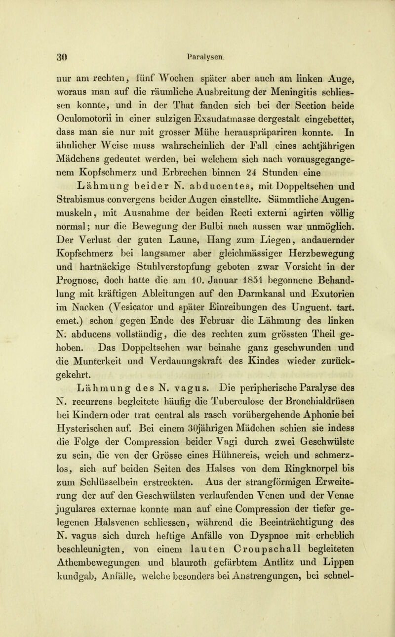 nur am rechten, fünf Wochen später aber auch am linken Auge, woraus man auf die räumliche Ausbreitung^ der Meningitis schlies- sen konnte, und in der That fanden sich bei der Section beide Oculomotorii in einer sulzigen Exsudatmasse dergestalt eingebettet, dass man sie nur mit grosser Mühe heranspräpariren konnte. In ähnlicher Weise muss wahrscheinlich der Fall eines achtjährigen Mädchens gedeutet werden, bei welchem sich nach vorausgegange- nem Kopfschmerz und Erbrechen binnen 24 Stunden eine Lähmung beider N. abducentes, mit Doppeltsehen und Strabismus convergens beider Augen einstellte. Sämmtliche Augen- muskeln, mit Ausnahme der beiden Recti externi agirten völlig normal; nur die Bewegung der Bulbi nach aussen war unmöglich. Der Verlust der guten Laune, Hang zum Liegen, andauernder Kopfschmerz bei langsamer aber gleichmässiger Herzbewegung und hartnäckige Stuhlverstopfung geboten zwar Vorsicht in der Prognose, doch hatte die am 10. Januar 1851 begonnene Behand- lung mit kräftigen Ableitungen auf den Darmkanal und Exutorien im Nacken (Vesicator und später Einreibungen des Unguent. tart. emet.) schon gegen Ende des Februar die Lähmung des linken N. abducens vollständig, die des rechten zum grössten Theil ge- hoben. Das Doppeltsehen war beinahe ganz geschwunden und die Munterkeit und Verdauungskraft des Kindes wieder zurück- gekehrt. Lähmung des N. vagus. Die peripherische Paralyse des N. recurrens begleitete häufig die Tuberculose der Bronchialdrüsen bei Kindern oder trat central als rasch vorübergehende Aphonie bei Hysterischen auf. Bei einem 30jährigen Mädchen schien sie indess die Folge der Compression beider Vagi durch zwei Geschwülste zu sein, die von der Grösse eines Hühnereis, weich und schmerz- los, sich auf beiden Seiten des Halses von dem Ringknorpel bis zum Schlüsselbein erstreckten. Aus der strangförmigen Erweite- rung der auf den Geschwülsten verlaufenden Venen und der Venae jugulares externae konnte man auf eine Compression der tiefer ge- legenen Halsvenen schliessen, während die Beeinträchtigung des N. vagus sich durch heftige Anfälle von Dyspnoe mit erheblich beschleunigten, von einem lauten Croupschall begleiteten Athembewegungen und blauroth gefärbtem Antlitz und Lippen kundgab, Anfälle, welche besonders bei Anstrengungen, bei schnei-