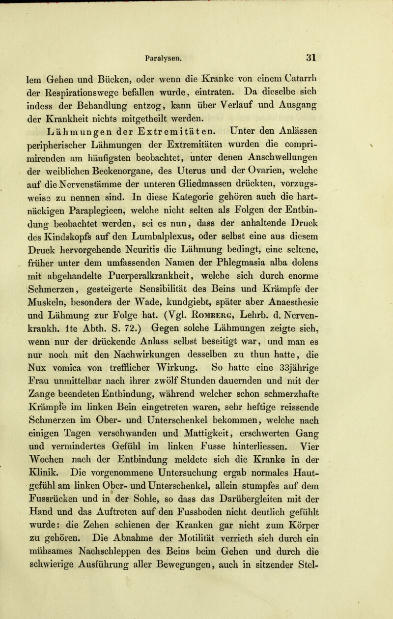 lern Gehen und Bücken, oder wenn die Kranke von einem Catarrh der Respirationswege befallen wurde, eintraten. Da dieselbe sich indess der Behandlung entzog, kann über Verlauf und Ausgang der Krankheit nichts mitgetheilt werden. Lähmungen der Extremitäten. Unter den Anlässen peripherischer Lähmungen der Extremitäten wurden die compri- mirenden am häufigsten beobachtet, unter denen Anschwellungen der weiblichen Beckenorgane, des Uterus und der Ovarien, welche auf die Nervenstämme der unteren Gliedmassen drückten, vorzugs- weiss zu nennen sind. In diese Kategorie gehören auch die hart- näckigen Paraplegieen, welche nicht selten als Folgen der Entbin- dung beobachtet werden, sei es nun, dass der anhaltende Druck des Kindskopfs auf den Lumbalplexus, oder selbst eine aus diesem Druck hervorgehende Neuritis die Lähmung bedingt, eine seltene, früher unter dem umfassenden Namen der Phlegmasia alba dolens mit abgehandelte Puerperalkrankheit, welche sich durch enorme Schmerzen, gesteigerte Sensibilität des Beins und Krämpfe der Muskeln, besonders der Wade, kundgiebt, später aber Anaesthesie und Lähmung zur Folge hat. (Vgl. Romberg, Lehrb. d. Nerven- krankh. Ite Abth. S. 72.) Gegen solche Lähmungen zeigte sich, wenn nur der drückende Anlass selbst beseitigt war, und man es nur noch mit den Nachwirkungen desselben zu thun hatte, die Nux vomica von trefflicher Wirkung. So hatte eine 33jährige Frau unmittelbar nach ihrer zwölf Stunden dauernden und mit der Zange beendeten Entbindung, während welcher schon schmerzhafte Krämpfe im linken Bein eingetreten waren, sehr heftige reissende Schmerzen im Ober- und Unterschenkel bekommen, welche nach einigen Tagen verschwanden und Mattigkeit, erschwerten Gang uüd vermindertes Gefühl im linken Fusse hinterliessen. Vier Wochen nach der Entbindung meldete sich die Kranke in der Klinik. Die vorgenommene Untersuchung ergab normales Haut- gefühl am linken Ober- und Unterschenkel, allein stumpfes auf dem Fussrücken und in der Sohle, so dass das Darübergleiten mit der Hand und das Auftreten auf den Fussboden nicht deutlich gefühlt wurde: die Zehen schienen der Kranken gar nicht zum Körper zu gehören. Die Abnahme der Motilität verrieth sich durch ein mühsames Nachschleppen des Beins beim Gehen und durch die schwierige Ausführung aller Bewegungen, auch in sitzender Stel-