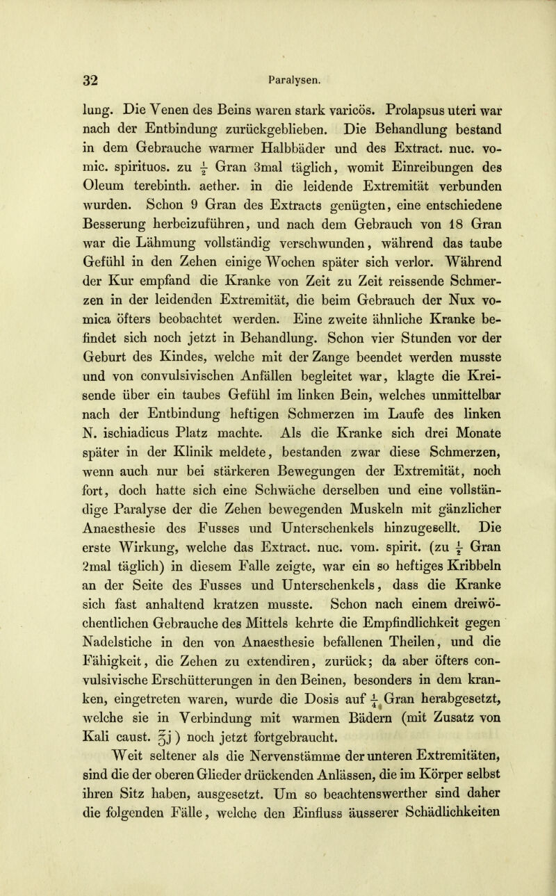 luDg. Die Venen des Beins waren stark varicös. Prolapsus uteri war nach der Entbindung zurückgeblieben. Die Behandlung bestand in dem Gebrauche warmer Halbbäder und des Extract. nuc. vo- mic. spirituos. zu j Gran 3mal täghch, womit Einreibungen des Oleum terebinth. aether. in die leidende Extremität verbunden wurden. Schon 9 Gran des Extracts genügten, eine entschiedene Besserung herbeizuführen, und nach dem Gebrauch von 18 Gran war die Lähmung vollständig verschwunden, während das taube Gefühl in den Zehen einige Wochen später sich verlor. Während der Kur empfand die Kranke von Zeit zu Zeit reissende Schmer- zen in der leidenden Extremität, die beim Gebrauch der Nux vo- mica öfters beobachtet werden. Eine zweite ähnliche Kranke be- findet sich noch jetzt in Behandlung. Schon vier Stunden vor der Geburt des Kindes, welche mit der Zange beendet werden musste und von convulsivischen Anfällen begleitet war, klagte die Krei- sende über ein taubes Gefühl im linken Bein, welches unmittelbar nach der Entbindung heftigen Schmerzen im Laufe des linken N. ischiadicus Platz machte. Als die Kranke sich drei Monate später in der Klinik meldete, bestanden zwar diese Schmerzen, wenn auch nur bei stärkeren Bewegungen der Extremität, noch fort, doch hatte sich eine Schwäche derselben und eine vollstän- dige Paralyse der die Zehen bewegenden Muskeln mit gänzlicher Anaesthesie des Fusses und Unterschenkels hinzugesellt. Die erste Wirkung, welche das Extract. nuc. vom. spirit. (zu j Gran 2mal täglich) in diesem Falle zeigte, war ein so heftiges Kribbeln an der Seite des Fusses und Unterschenkels, dass die Kranke sich fast anhaltend kratzen musste. Schon nach einem dreiwö- chentlichen Gebrauche des Mittels kehrte die Empfindlichkeit gegen Nadelstiche in den von Anaesthesie befallenen Theilen, und die Fähigkeit, die Zehen zu extendiren, zurück; da aber öfters con- vulsivische Erschütterungen in den Beinen, besonders in dem kran- ken, eingetreten waren, wurde die Dosis auf j Gran herabgesetzt, welche sie in Verbindung mit warmen Bädern (mit Zusatz von Kali caust. §j ) noch jetzt fortgebraucht. Weit seltener als die Nervenstämme der unteren Extremitäten, sind die der oberen Glieder drückenden Anlässen, die im Körper selbst ihren Sitz haben, ausgesetzt. Um so beachtenswerther sind daher die folgenden Fälle, welche den Einfluss äusserer Schädlichkeiten