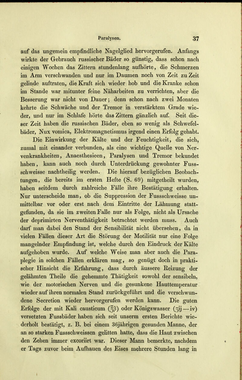 auf das ungemein empfindliche Nagelglied hervorgerufen. Anfangs wirkte der Gebrauch russischer Bäder so günstig, dass schon nach einigen Wochen das Zittern stundenlang aufhörte, die Schmerzen im Arm verschwanden und nur im Daumen noch von Zeit zu Zeit gelinde auftraten, die Kraft sich wieder hob und die Kranke schon im Stande war mitunter feine Näharbeiten zu verrichten, aber die Besserung war nicht von Dauer; denn schon nach zwei Monaten kehrte die Schwäche und der Tremor in verstärktem Grade wie- der, und nur im Schlafe hörte das Zittern gänzlich auf. Seit die- ser Zeit haben die russischen Bäder, eben so wenig als Schwefel- bäder, Nux vomica, Elektromagnetismus irgend einen Erfolg gehabt. Die Einwirkung der Kälte und der Feuchtigkeit, die sich, zumal mit einander verbunden, als eine wichtige Quelle von Ner- venkrankheiten, Anaesthesieen, Paralysen und Tremor bekundet haben, kann auch noch durch Unterdrückung gewohnter Fuss- schweisse nachtheilig werden. Die hierauf bezüglichen Beobach- tungen, die bereits im ersten Hefte (S. 69) mitgetheilt wurden, haben seitdem durch zahlreiche Fälle ihre Bestätigung erhalten. Nur unterscheide man, ob die Suppression der Fussschweisse un- mittelbar vor oder erst nach demi Eintritte der Lähmung statt- gefunden, da sie im zweiten Falle nur als Folge, nicht als Ursache der deprimirten Nerventhätigkeit betrachtet werden muss. Auch darf man dabei den Stand der Sensibilität nicht übersehen, da in vielen Fällen dieser Art die Störung der Motilität nur eine Folge mangelnder Empfindung ist, welche durch den Eindruck der Kälte aufgehoben wurde. Auf welche Weise man aber auch die Para- plegie in solchen Fällen erklären mag, so genügt doch in prakti- scher Hinsicht die Erfahrung, dass durch äussere Reizung der gelähmten Theile die gehemmte Thätigkeit sowohl der sensibeln, wie der motorischen Nerven und die gesunkene Hauttemperatur wieder auf ihren normalen Stand zurückgeführt und die verschwun- dene Secretion wieder hervorgerufen werden kann. Die guten Erfolge der mit Kali causticum (^ß) oder Königswasser (5ij — iv) versetzten Fussbäder haben sich seit unserm ersten Berichte wie- derholt bestätigt, z. B. bei einem 36jährigen gesunden Manne, der an so starken Fussschweissen gelitten hatte, dass die Haut zwischen den Zehen immer excoriirt war. Dieser Mann bemerkte, nachdem er Tags zuvor beim Aufhauen des Eises mehrere Stunden lang iu