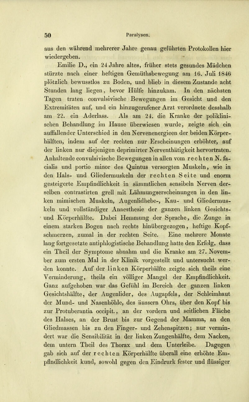aus den während mehrerer Jahre genau geführten Protokollen hier wiedergeben. Emilie D., ein 24 Jahre altes, früher stets gesundes Mädchen stürzte nach einer heftigen Gemüthsbewegung am 16. Juli 1846 plötzlich bewusstlos zu Boden, und blieb in diesem Zustande acht Stunden lano; lieiren, bevor Hülfe hinzukam. In den nächsten Tagen traten convulsivische Bewegungen im Gesicht und den Extremitäten auf, und ein hinzugerufener Arzt verordnete desshalb am 22. ein Aderlass. Als am 24. die Kranke der poliklini- schen Behandlung im Hause überwiesen wurde, zeigte sich ein auffallender Unterschied in den Nervenenergieen der beiden Körper- hälften, indem auf der rechten nur Erscheinungen erhöhter, auf der linken nur diejenigen deprimirter Nerventhätigkeit hervortraten. Anhaltende convulsivische Bewegungen in allen vom rechten N. fa- cialis und portio minor des Quintus versorgten Muskeln, wie in den Hals- und Gliedermuskeln der rechten Seite und enorm gesteigerte Empfindlichkeit in sämmtlichen sensibeln Nerven der- selben contrastirten grell mit Lähmungserscheinungen in den lin- ken mimischen Muskeln, Augenlidhebe-, Kau- und Gliedermus- keln und vollständiger Anaesthesie der ganzen linken Gesichts- und Körperhälfte. Dabei Hemmung der Sprache, die Zunge in einem starken Bogen nach rechts hinübergezogen, heftige Kopf- schmerzen, zumal in der rechten Seite. Eine mehrere Monate lang fortgesetzte antiphlogistische Behandlung hatte den Erfolg, dass ein Theil der Symptome abnahm und die Kranke am 27. Novem- ber zum ersten Mal in der Klinik vorgestellt und untersucht wer- den konnte. Auf der linken Körperbälfte zeigte sich theils eine Verminderung, theils ein völliger Mangel der Empfindlichkeit. Ganz aufgehoben war das Gefühl im Bereich der ganzen linken Gesichtshälfte, der Augenlider, des Augapfels, der Schleimhaut der Mund- und Nasenhöhle, des äussern Ohrs, über den Kopf bis zur Protuberantia occipit., an der vordem und seitlichen Fläche des Halses, an der Brust bis zur Gegend der Mamma, an den Gliedmassen bis zu den Finger- und Zehenspitzen; nur vermin- dert war die Sensibilität in der linken Zungenhälfte, dem Nacken, dem untern Theil des Thorax und dem ünterleibe. Dagegen gab sich auf der rechten Körperhälfte überall eine erhöhte Em- pflndlichikeit kund, sowohl gegen den Eindrurk fester und fi^üssiger