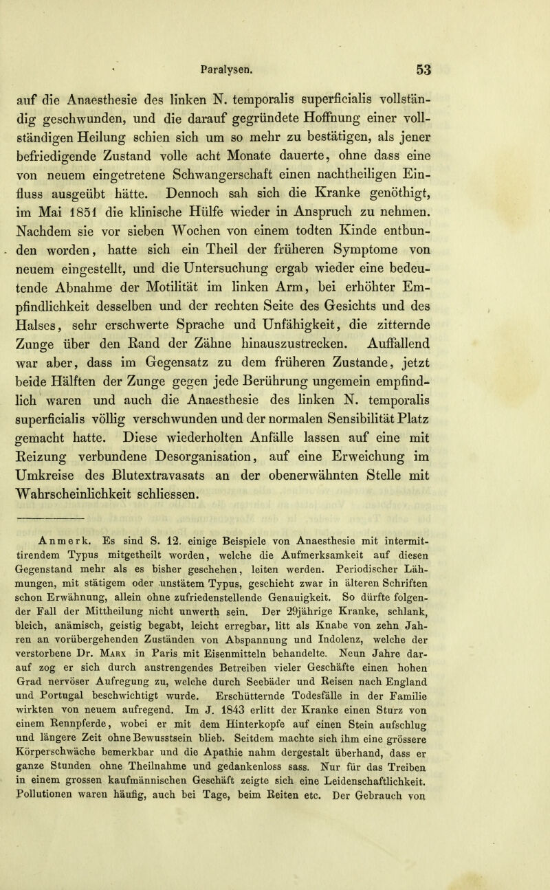 auf die Anaesthesie des linken N. temporalis superficialis vollstän- dig geschwunden, und die darauf gegründete Hoffnung einer voll- ständigen Heilung schien sich um so mehr zu bestätigen, als jener befriedigende Zustand volle acht Monate dauerte, ohne dass eine von neuem eingetretene Schwangerschaft einen nachtheiligen Ein- fluss ausgeübt hätte. Dennoch sah sich die Kranke genöthigt, im Mai 1851 die klinische Hülfe wieder in Anspruch zu nehmen. Nachdem sie vor sieben Wochen von einem todten Kinde entbun- den worden, hatte sich ein Theil der früheren Symptome von neuem eingestellt, und die Untersuchung ergab wieder eine bedeu- tende Abnahme der Motilität im linken Arm, bei erhöhter Em- pfindlichkeit desselben und der rechten Seite des Gesichts und des Halses, sehr erschwerte Sprache und Unfähigkeit, die zitternde Zunge über den ßand der Zähne hinauszustrecken. Aufiallend war aber, dass im Gegensatz zu dem früheren Zustande, jetzt beide Hälften der Zunge gegen jede Berührung ungemein empfind- lich waren und auch die Anaesthesie des linken N. temporalis superficialis völlig verschwunden und der normalen Sensibilität Platz o^emacht hatte. Diese wiederholten Anfälle lassen auf eine mit Reizung verbundene Desorganisation, auf eine Erweichung im Umkreise des Blutextravasats an der obenerwähnten Stelle mit Wahrscheinlichkeit schliessen. An merk. Es sind S. 12. einige Beispiele von Anaesthesie mit intermit- tirendem Typus mitgetheilt worden, welche die Aufmerksamkeit auf diesen Gegenstand mehr als es bisher geschehen, leiten werden. Periodischer Läh- mungen, mit stätigem oder -unstätem Typus, geschieht zwar in älteren Schriften schon Erwähnung, allein ohne zufriedenstellende Genauigkeit. So dürfte folgen- der Fall der Mittheilung nicht unwerth sein. Der 29jährige Kranke, schlank, bleich, anämisch, geistig begabt, leicht erregbar, litt als Knabe von zehn Jah- ren an vorübergehenden Zuständen von Abspannung und Indolenz, welche der verstorbene Dr. Marx in Paris mit Eisenmitteln behandelte. Neun Jahre dar- auf zog er sich durch anstrengendes Betreiben vieler Geschäfte einen hohen Grad nervöser Aufregung zu, welche durch Seebäder und Reisen nach England und Portugal beschwichtigt wurde. Erschütternde Todesfälle in der Familie wirkten von neuem aufregend. Im J. 1843 erlitt der Kranke einen Sturz von einem Rennpferde, wobei er mit dem Hinterkopfe auf einen Stein aufschlug und längere Zeit ohne Bewusstsein blieb. Seitdem machte sich ihm eine grössere Körperschwäche bemerkbar und die Apathie nahm dergestalt überhand, dass er ganze Stunden ohne Theilnahme und gedankenloss sass. Nur für das Treiben in einem grossen kaufmännischen Geschäft zeigte sich eine Leidenschaftlichkeit. Pollutionen waren häufig, auch bei Tage, beim Reiten etc. Der Gebrauch von