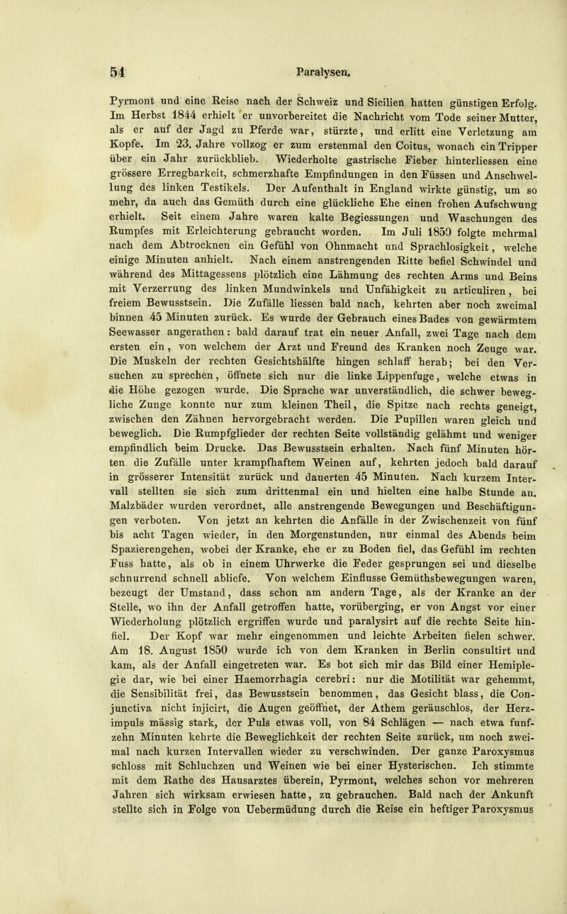 Pyrmont und eine Reise nach der Schweiz und Sicilien hatten günstigen Erfolg. Im Herbst 1844 erhielt er unvorbereitet die Nachricht vom Tode seiner Mutter, als er auf der Jagd zu Pferde war, stürzte, und erlitt eine Verletzung am Kopfe. Im 23. Jahre vollzog er zum erstenmal den Coitus, wonach ein Tripper über ein Jahr zurückblieb. Wiederholte gastrische Fieber hinterliessen eine grössere Erregbarkeit, schmerzhafte Empfindungen in den Füssen und Anschwel- lung des linken Testikels. Der Aufenthalt in England wirkte günstig, um so mehr, da auch das Gemüth durch eine glückliche Ehe einen frohen Aufschwung erhielt. Seit einem Jahre waren kalte Begiessungen und Waschungen des Rumpfes mit Erleichterung gebraucht worden. Im Juli 1850 folgte mehrmal nach dem Abtrocknen ein Gefühl von Ohnmacht und Sprachlosigkeit, welche einige Minuten anhielt. Nach einem anstrengenden Ritte befiel Schwindel und während des Mittagessens plötzlich eine Lähmung des rechten Arms und Beins mit Verzerrung des linken Mundwinkels und Unfähigkeit zu articuliren, bei freiem Bewusstsein. Die Zufälle Hessen bald nach, kehrten aber noch zweimal binnen 45 Minuten zurück. Es wurde der Gebrauch eines Bades von gewärmtem Seewasser angerathen: bald darauf trat ein neuer Anfall, zwei Tage nach dem ersten ein, von welchem der Arzt und Freund des Kranken noch Zeuge war. Die Muskeln der rechten Gesichtshälfte hingen schlaff herab; bei den Ver- suchen zu sprechen, öffnete sich nur die linke Lippenfuge, welche etwas in die Höhe gezogen wurde. Die Sprache war unverständlich, die schwer beweg- liche Zunge konnte nur zum kleinen Theil, die Spitze nach rechts geneigt, zwischen den Zähnen hervorgebracht werden. Die Pupillen waren gleich und beweglich. Die Rumpfglieder der rechten Seite vollständig gelähmt und weniger empfindlich beim Drucke. Das Bewusstsein erhalten. Nach fünf Minuten hör- ten die Zufälle unter krampfhaftem Weinen auf, kehrten jedoch bald darauf in grösserer Intensität zurück und dauerten 45 Minuten. Nach kurzem Inter- vall stellten sie sich zum drittenmal ein und hielten eine halbe Stunde an. Malzbäder wurden verordnet, alle anstrengende Bewegungen und Beschäftigun- gen verboten. Von jetzt an kehrten die Anfälle in der Zwischenzeit von fünf bis acht Tagen wieder, in den Morgenstunden, nur einmal des Abends beim Spazierengehen, wobei der Kranke, ehe er zu Boden fiel, das Gefühl im rechten Fuss hatte, als ob in einem Uhrwerke die Feder gesprungen sei und dieselbe schnurrend schnell abliefe. Von welchem Einflüsse Gemüthsbewegungen waren, bezeugt der Umstand, dass schon am andern Tage, als der Kranke an der Stelle, wo ihn der Anfall getroffen hatte, vorüberging, er von Angst vor einer Wiederholung plötzlich ergriffen wurde und paralysirt auf die rechte Seite hin- fiel. Der Kopf war mehr eingenommen und leichte Arbeiten fielen schwer. Am 18. August 1850 wurde ich von dem Kranken in Berlin consultirt und kam, als der Anfall eingetreten war. Es bot sich mir das Bild einer Hemiple- gie dar, wie bei einer Haemorrhagia cerebri: nur die Motilität war gehemmt, die Sensibilität frei, das Bewusstsein benommen, das Gesicht blass, die Con- junctiva nicht injicirt, die Augen geöffnet, der Athem geräuschlos, der Herz- impuls mässig stark, der Puls etwas voll, von 84 Schlägen — nach etwa fünf- zehn Minuten kehrte die Beweglichkeit der rechten Seite zurück, um noch zwei- mal nach kurzen Intervallen wieder zu verschwinden. Der ganze Paroxysmus schloss mit Schluchzen und Weinen wie bei einer Hysterischen. Ich stimmte mit dem Rathe des Hausarztes überein, Pyrmont, welches schon vor mehreren Jahren sich wirksam erwiesen hatte, zu gebrauchen. Bald nach der Ankunft stellte sich in Folge von Uebermüdung durch die Reise ein heftiger Paroxysmus