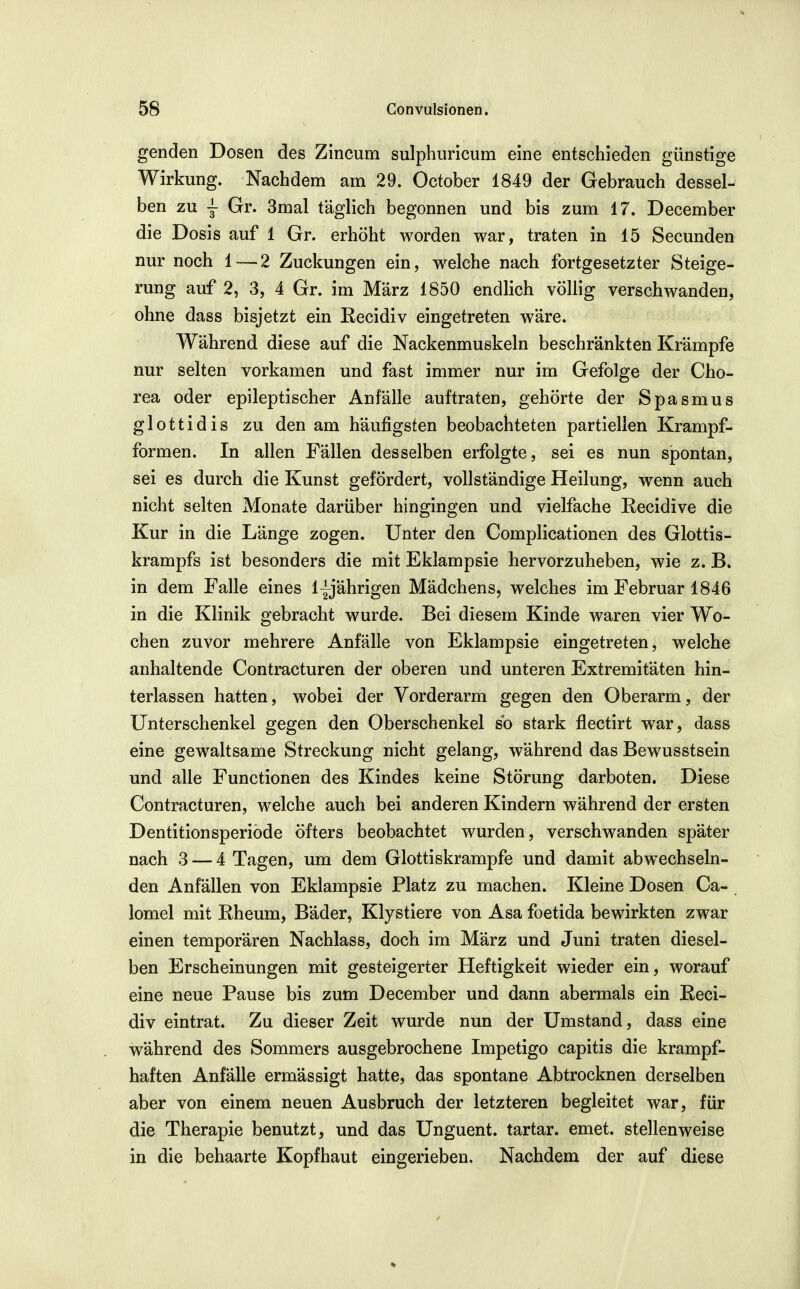 genden Dosen des Zincum sulphuricum eine entschieden günstige Wirkung. Nachdem am 29. October 1849 der Gebrauch dessel- ben zu j Gr. 3mal täglich begonnen und bis zum 17. December die Dosis auf 1 Gr. erhöht worden war, traten in 15 Secunden nur noch 1—2 Zuckungen ein, welche nach fortgesetzter Steige- rung auf 2, 3, 4 Gr. im März 1850 endlich völlig verschwanden, ohne dass bisjetzt ein Eecidiv eingetreten wäre. Während diese auf die Nackenmuskeln beschränkten Krämpfe nur selten vorkamen und fast immer nur im Gefolge der Cho- rea oder epileptischer Anfälle auftraten, gehörte der Spasmus glottidis zu den am häufigsten beobachteten partiellen Krampf- formen. In allen Fällen desselben erfolgte, sei es nun spontan, sei es durch die Kunst gefördert, vollständige Heilung, wenn auch nicht selten Monate darüber hingingen und vielfache Recidive die Kur in die Länge zogen. Unter den Complicationen des Glottis- krampfs ist besonders die mit Eklampsie hervorzuheben, wie z. B. in dem Falle eines lyjährigen Mädchens, welches im Februar 1846 in die Klinik gebracht wurde. Bei diesem Kinde waren vier Wo- chen zuvor mehrere Anfälle von Eklampsie eingetreten, welche anhaltende Contracturen der oberen und unteren Extremitäten hin- terlassen hatten, wobei der Vorderarm gegen den Oberarm, der Unterschenkel gegen den Oberschenkel so stark flectirt war, dass eine gewaltsame Streckung nicht gelang, während das Bewusstsein und alle Functionen des Kindes keine Störung darboten. Diese Contracturen, welche auch bei anderen Kindern während der ersten Dentitionsperiöde öfters beobachtet wurden, verschwanden später nach 3 — 4 Tagen, um dem Glottiskrampfe und damit abwechseln- den Anfällen von Eklampsie Platz zu machen. Kleine Dosen Ca- lomel mit Rheum, Bäder, Klystiere von Asa foetida bewirkten zwar einen temporären Nachlass, doch im März und Juni traten diesel- ben Erscheinungen mit gesteigerter Heftigkeit wieder ein, worauf eine neue Pause bis zum December und dann abermals ein ßeci- div eintrat. Zu dieser Zeit wurde nun der Umstand, dass eine während des Sommers ausgebrochene Impetigo capitis die krampf- haften Anfälle ermässigt hatte, das spontane Abtrocknen derselben aber von einem neuen Ausbruch der letzteren begleitet war, für die Therapie benutzt, und das Unguent. tartar. emet. stellenweise in die behaarte Kopfhaut eingerieben. Nachdem der auf diese