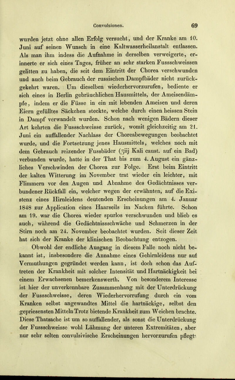 wurden jetzt ohne allen Erfolg versucht, und der Kranke am 10. Juni auf seinen Wunsch in eine Kaltwasserheilanstalt entlassen. Als man ihm indess die Aufnahme in derselben verweigerte, er- innerte er sich eines Tages, früher an sehr starken Fussschweissen gelitten zu haben, die seit dem Eintritt der Chorea verschwunden und auch beim Gebrauch der russischen Dampfbäder nicht zurück- gekehrt waren. Um dieselben wiederhervorzurufen, bediente er sich eines in Berlin gebräuchlichen Hausmittels, der Ameisendäm- pfe, indem er die Füsse in ein mit lebenden Ameisen und deren Eiern gefülltes Säckchen steckte, welche durch einen heissen Stein in Dampf verwandelt wurden. Schon nach wenigen Bädern dieser Art kehrten die Fussschweisse zurück, womit gleichzeitig am 21. Juni ein auffallender Nachlass der Choreabewegungen beobachtet wurde, und die Fortsetzung jenes Hausmittels, welches noch mit dem Gebrauch reizender Fussbäder (5iij Kali caust. auf ein Bad) verbunden wurde, hatte in der That bis zum 4. August ein gänz- liches Verschwinden der Chorea zur Folge. Erst beim Eintritt der kalten Witterung im November trat wieder ein leichter, mit Flimmern vor den Augen und Abnahme des Gedächtnisses ver- bundener Rückfall ein, welcher wegen der erwähnten, auf die Exi- stenz eines Hirnleidens deutenden Erscheinungen am 4. Januar 1848 zur AppHcation eines Haarseils im Nacken führte. Schon am 19. war die Chorea wieder spurlos verschwunden und blieb es auch, während die Gedächtnissschwäche und Schmerzen in der Stirn noch am 24. November beobachtet wurden. Seit dieser Zeit hat sich der Kranke der klinischen Beobachtung entzogen. Obwohl der endliche Ausgang in diesem Falle noch nicht be- kannt ist, insbesondere die Annahme eines Gehirnleidens nur auf Vermuthungen gegründet werden kann, ist doch schon das Auf- treten der Krankheit mit solcher Intensität und Hartnäckigkeit bei einem Erwachsenen bemerkenswerth. Von besonderem Interesse ist hier der unverkennbare Zusammenhang mit der Unterdrückung der Fussschweisse, deren Wiederhervorrufung durch ein vom Kranken selbst angewandtes Mittel die hartnäckige, selbst den gepriesensten Mitteln Trotz bietende Krankheit zum Weichen brachte. Diese Thatsache ist um so auffallender, als sonst die Unterdrückung der Fussschweisse wohl Lähmung der unteren Extremitäten, aber nur sehr selten convulsivische Erscheinungen hervorzurufen pflegt-