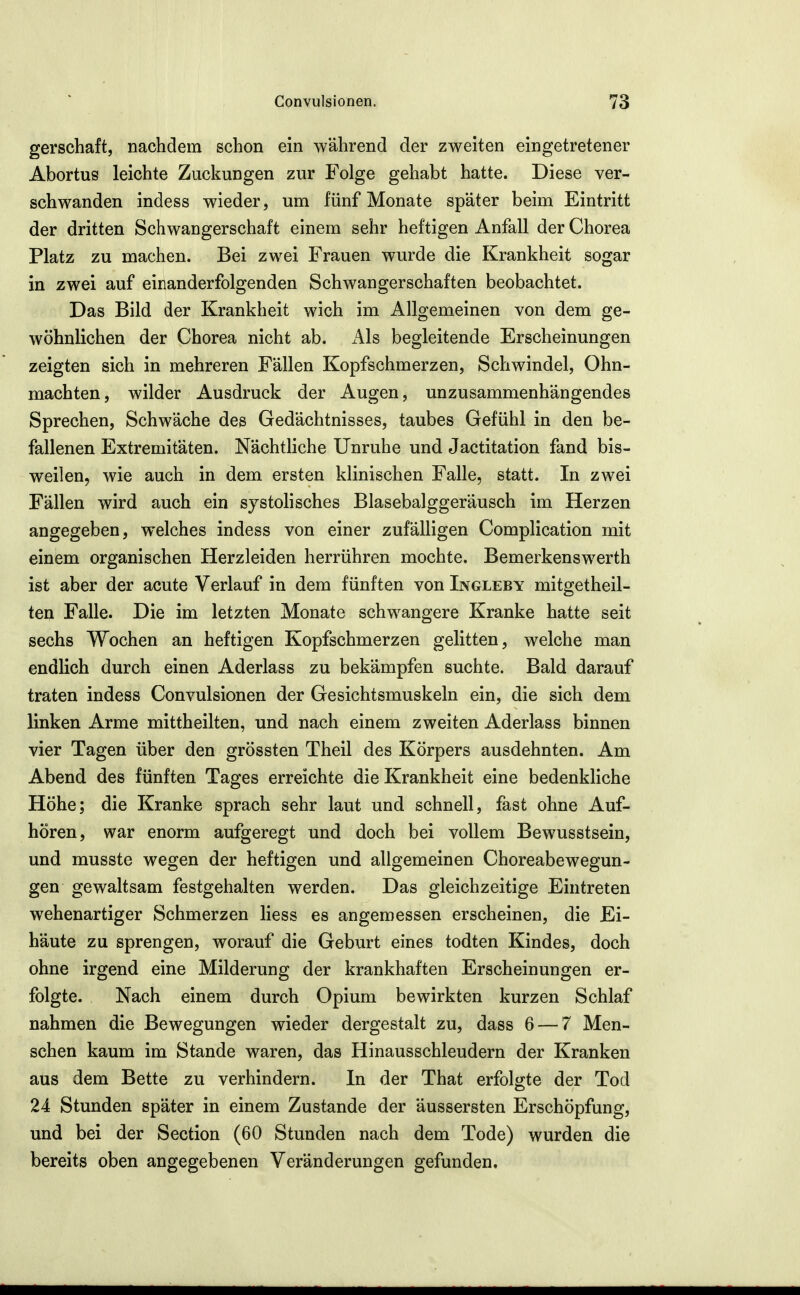 gerschaft, nachdem schon ein während der zweiten eingetretener Abortus leichte Zuckungen zur Folge gehabt hatte. Diese ver- schwanden indess wieder, um fünf Monate später beim Eintritt der dritten Schwangerschaft einem sehr heftigen Anfall der Chorea Platz zu machen. Bei zwei Frauen wurde die Krankheit sogar in zwei auf einanderfolgenden Schwangerschaften beobachtet. Das Bild der Krankheit wich im Allgemeinen von dem ge- wöhnlichen der Chorea nicht ab. Als begleitende Erscheinungen zeigten sich in mehreren Fällen Kopfschmerzen, Schwindel, Ohn- mächten , wilder Ausdruck der Augen, unzusammenhängendes Sprechen, Schwäche des Gedächtnisses, taubes Gefühl in den be- fallenen Extremitäten. Nächtliche Unruhe und Jactitation fand bis- weilen, wie auch in dem ersten klinischen Falle, statt. In zwei Fällen wird auch ein systolisches Blasebalggeräusch im Herzen angegeben, welches indess von einer zufälligen Complication mit einem organischen Herzleiden herrühren mochte. Bemerkenswerth ist aber der acute Verlauf in dem fünften von Ingleby mitgetheil- ten Falle. Die im letzten Monate schwangere Kranke hatte seit sechs Wochen an heftigen Kopfschmerzen gelitten, welche man endlich durch einen Aderlass zu bekämpfen suchte. Bald darauf traten indess Convulsionen der Gesichtsmuskeln ein, die sich dem linken Arme mittheilten, und nach einem zweiten Aderlass binnen vier Tagen über den grössten Theil des Körpers ausdehnten. Am Abend des fünften Tages erreichte die Krankheit eine bedenkliche Höhe; die Kranke sprach sehr laut und schnell, fast ohne Auf- hören, war enorm aufgeregt und doch bei vollem Bewusstsein, und musste wegen der heftigen und allgemeinen Choreabewegun- gen gewaltsam festgehalten werden. Das gleichzeitige Eintreten wehenartiger Schmerzen Hess es angemessen erscheinen, die Ei- häute zu sprengen, worauf die Geburt eines todten Kindes, doch ohne irgend eine Milderung der krankhaften Erscheinungen er- folgte. Nach einem durch Opium bewirkten kurzen Schlaf nahmen die Bewegungen wieder dergestalt zu, dass 6 — 7 Men- schen kaum im Stande waren, das Hinausschleudern der Kranken aus dem Bette zu verhindern. In der That erfolgte der Tod 24 Stunden später in einem Zustande der äussersten Erschöpfung, und bei der Section (60 Stunden nach dem Tode) wurden die bereits oben angegebenen Veränderungen gefunden.