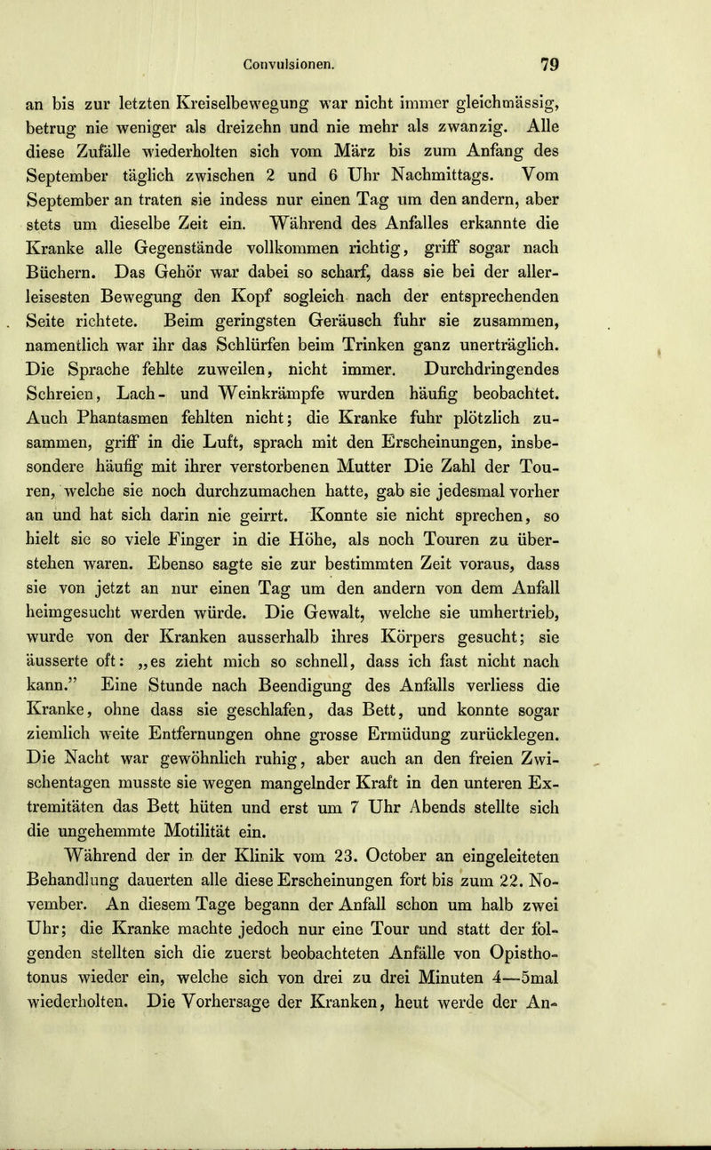 an bis zur letzten Kreiselbewegung war nicht immer gleichmässig, betrug nie weniger als dreizehn und nie mehr als zwanzig. Alle diese Zufälle wiederholten sich vom März bis zum Anfang des September täglich zwischen 2 und 6 Uhr Nachmittags. Vom September an traten sie indess nur einen Tag um den andern, aber stets um dieselbe Zeit ein. Während des Anfalles erkannte die Kranke alle Gegenstände vollkommen richtig, griff sogar nach Büchern. Das Gehör war dabei so scharf, dass sie bei der aller- leisesten Bewegung den Kopf sogleich nach der entsprechenden Seite richtete. Beim geringsten Geräusch fuhr sie zusammen, namentlich war ihr das Schlürfen beim Trinken ganz unerträglich. Die Sprache fehlte zuweilen, nicht immer. Durchdringendes Schreien, Lach- und Weinkrämpfe wurden häufig beobachtet. Auch Phantasmen fehlten nicht; die Kranke fuhr plötzlich zu- sammen, griff in die Luft, sprach mit den Erscheinungen, insbe- sondere häufig mit ihrer verstorbenen Mutter Die Zahl der Tou- ren, welche sie noch durchzumachen hatte, gab sie jedesmal vorher an und hat sich darin nie geirrt. Konnte sie nicht sprechen, so hielt sie so viele Finger in die Höhe, als noch Touren zu über- stehen waren. Ebenso sagte sie zur bestimmten Zeit voraus, dass sie von jetzt an nur einen Tag um den andern von dem Anfall heimgesucht werden würde. Die Gewalt, welche sie umhertrieb, wurde von der Kranken ausserhalb ihres Körpers gesucht; sie äusserte oft: „es zieht mich so schnell, dass ich fast nicht nach kann. Eine Stunde nach Beendigung des Anfalls verliess die Kranke, ohne dass sie geschlafen, das Bett, und konnte sogar ziemlich w^eite Entfernungen ohne grosse Ermüdung zurücklegen. Die Nacht war gewöhnlich ruhig, aber auch an den freien Zwi- schentagen musste sie wegen mangelnder Kraft in den unteren Ex- tremitäten das Bett hüten und erst um 7 Uhr Abends stellte sich die ungehemmte Motilität ein. Während der in der Klinik vom 23. October an eingeleiteten Behandlung dauerten alle diese Erscheinungen fort bis zum 22. No- vember. An diesem Tage begann der Anfall schon um halb zwei Uhr; die Kranke machte jedoch nur eine Tour und statt der fol- genden stellten sich die zuerst beobachteten Anfälle von Opistho- tonus wieder ein, welche sich von drei zu drei Minuten 4—5mal wiederholten. Die Vorhersage der Kranken, heut werde der An-