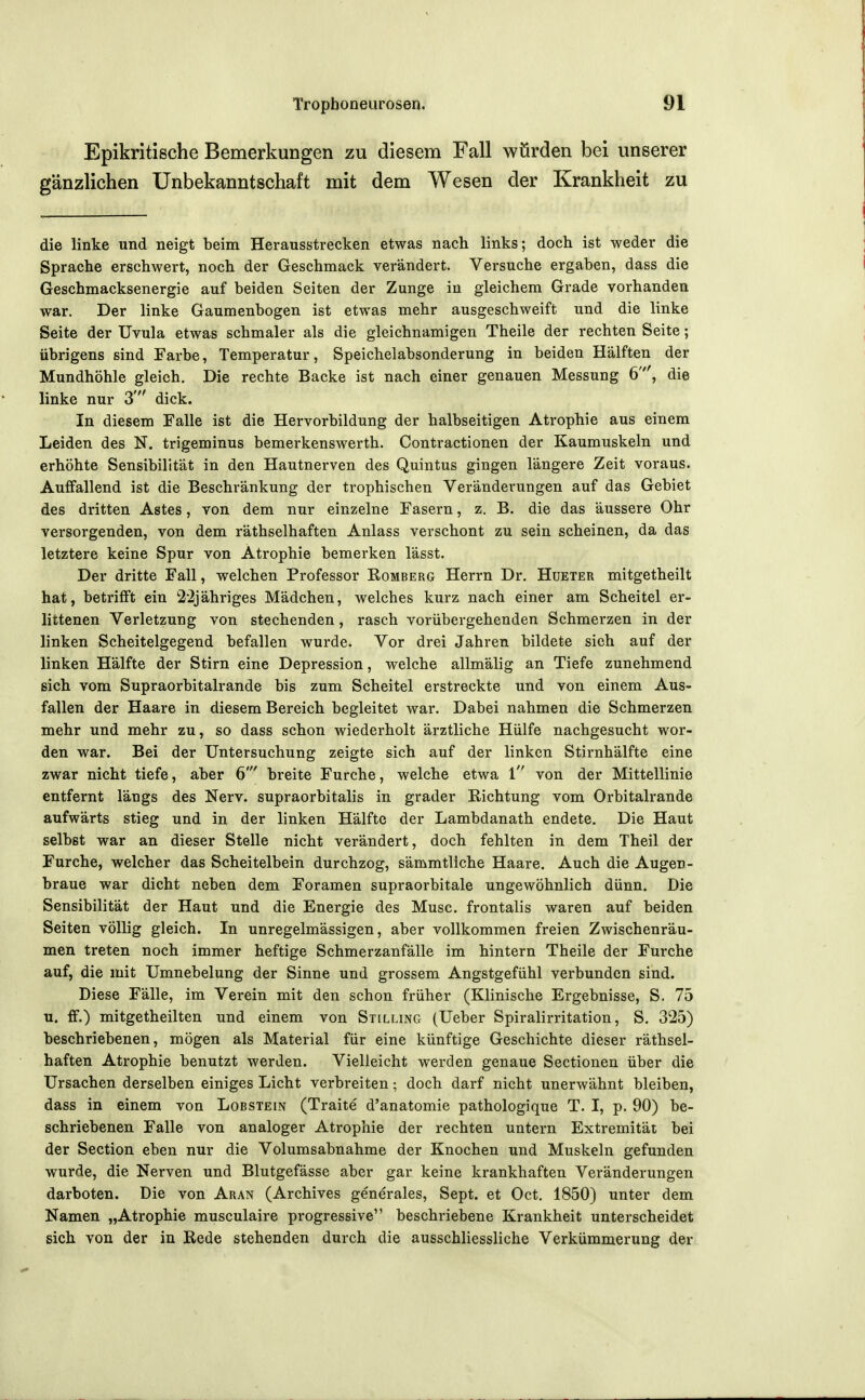 Epikritische Bemerkungen zu diesem Fall würden bei unserer gänzlichen Unbekanntschaft mit dem Wesen der Krankheit zu die linke und neigt beim Herausstrecken etwas nach links; doch ist weder die Sprache erschwert, noch der Geschmack verändert. Versuche ergaben, dass die Geschmacksenergie auf beiden Seiten der Zunge in gleichem Grade vorhanden war. Der linke Gaumenbogen ist etwas mehr ausgeschweift und die linke Seite der Uvula etwas schmaler als die gleichnamigen Theile der rechten Seite; übrigens sind Farbe, Temperatur, Speichelabsonderung in beiden Hälften der Mundhöhle gleich. Die rechte Backe ist nach einer genauen Messung 6', die linke nur 3' dick. In diesem Falle ist die Hervorbildung der halbseitigen Atrophie aus einem Leiden des N. trigeminus bemerkenswerth. Contractionen der Kaumuskeln und erhöhte Sensibilität in den Hautnerven des Quintus gingen längere Zeit voraus. Auffallend ist die Beschränkung der trophischen Veränderungen auf das Gebiet des dritten Astes, von dem nur einzelne Fasern, z. B. die das äussere Ohr versorgenden, von dem räthselhaften Anlass verschont zu sein scheinen, da das letztere keine Spur von Atrophie bemerken lässt. Der dritte Fall, welchen Professor Romberg Herrn Dr. Hüeter mitgetheilt hat, betrifft ein ti'ljähriges Mädchen, welches kurz nach einer am Scheitel er- littenen Verletzung von stechenden, rasch vorübergehenden Schmerzen in der linken Scheitelgegend befallen wurde. Vor drei Jahren bildete sich auf der linken Hälfte der Stirn eine Depression, welche allmälig an Tiefe zunehmend sich vom Supraorbitalrande bis zum Scheitel erstreckte und von einem Aus- fallen der Haare in diesem Bereich begleitet war. Dabei nahmen die Schmerzen mehr und mehr zu, so dass schon wiederholt ärztliche Hülfe nachgesucht wor- den war. Bei der Untersuchung zeigte sich auf der linken Stirnhälfte eine zwar nicht tiefe, aber 6' breite Furche, welche etwa 1 von der Mittellinie entfernt längs des Nerv, supraorbitalis in grader Eichtung vom Orbitalrande aufwärts stieg und in der linken Hälfte der Lambdanath endete. Die Haut selbst war an dieser Stelle nicht verändert, doch fehlten in dem Theil der Furche, welcher das Scheitelbein durchzog, sämmtliche Haare. Auch die Augen- braue war dicht neben dem Foramen supraorbitale ungewöhnlich dünn. Die Sensibilität der Haut und die Energie des Muse, frontalis waren auf beiden Seiten völlig gleich. In unregelmässigen, aber vollkommen freien Zwischenräu- men treten noch immer heftige Schmerzanfälle im hintern Theile der Furche auf, die mit Umnebelung der Sinne und grossem Angstgefühl verbunden sind. Diese Fälle, im Verein mit den schon früher (Klinische Ergebnisse, S. 75 u. ff.) mitgetheilten und einem von Stilling (Ueber Spiralirritation, S. 325) beschriebenen, mögen als Material für eine künftige Geschichte dieser räthsel- haften Atrophie benutzt werden. Vielleicht werden genaue Sectionen über die Ursachen derselben einiges Licht verbreiten; doch darf nicht unerwähnt bleiben, dass in einem von Lobstein (Traite d'anatomie pathologique T. I, p. 90) be- schriebenen Falle von analoger Atrophie der rechten untern Extremität bei der Section eben nur die Volumsabnahme der Knochen und Muskeln gefunden wurde, die Nerven und Blutgefässe aber gar keine krankhaften Veränderungen darboten. Die von Aran (Archives generales, Sept. et Oct. 1850) unter dem Namen „Atrophie musculaire progressive beschriebene Krankheit unterscheidet sich von der in Hede stehenden durch die ausschliessliche Verkümmerung der