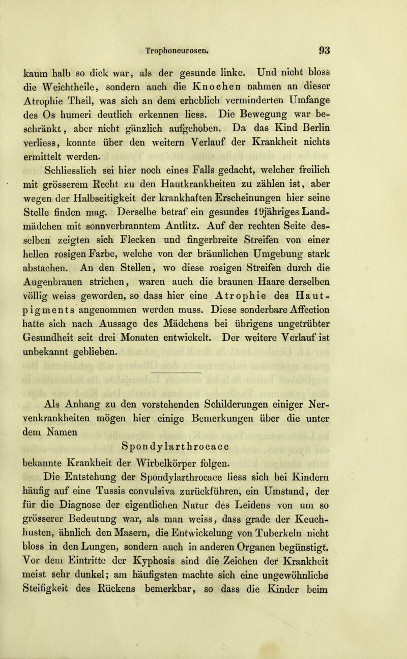 kaum halb so dick war, als der gesunde linke. Und nicht bloss die Weichtheile, sondern auch die Knochen nahmen an dieser Atrophie Theil, was sich an dem erheblich verminderten Umfange des Os humeri deutlich erkennen Hess. Die Bewegung war be- schränkt , aber nicht gänzlich aufgehoben. Da das Kind Berlin verliess, konnte über den weitern Verlauf der Krankheit nichts ermittelt werden. Schliesslich sei hier noch eines Falls gedacht, welcher freilich mit grösserem Recht zu den Hautkrankheiten zu zählen ist, aber wegen der Halbseitigkeit der krankhaften Erscheinungen hier seine Stelle finden mag. Derselbe betraf ein gesundes 19jähriges Land- mädchen mit sonnverbranntem Antlitz. Auf der rechten Seite des- selben zeigten sich Flecken und fingerbreite Streifen von einer hellen rosigen Farbe, welche von der bräunlichen Umgebung stark abstachen. An den Stellen, wo diese rosigen Streifen durch die Augenbrauen strichen, waren auch die braunen Haare derselben völlig weiss gew^orden, so dass hier eine Atrophie des Haut- pigments angenommen werden muss. Diese sonderbareAffection hatte sich nach Aussage des Mädchens bei übrigens ungetrübter Gesundheit seit drei Monaten entwickelt. Der weitere Verlauf ist unbekannt geblieben. Als Anhang zu den vorstehenden Schilderungen einiger Ner- venkrankheiten mögen hier einige Bemerkungen über die unter dem Namen Spondy larthrocace bekannte Krankheit der Wirbelkörper folgen. Die Entstehung der Spondylarthrocace Hess sich bei Kindern häufig auf eine Tussis convulsiva zurückführen, ein Umstand, der für die Diagnose der eigentlichen Natur des Leidens von um so grösserer Bedeutung -war, als man w^eiss, dass grade der Keuch- husten, ähnlich den Masern, die Entwickelung von Tuberkeln nicht bloss in den Lungen, sondern auch in anderen Organen begünstigt. Vor dem Eintritte der Kyphosis sind die Zeichen der Krankheit meist sehr dunkel; am häufigsten machte sich eine ungewöhnliche Steifigkeit des Rückens bemerkbar, so dass die Kinder beim