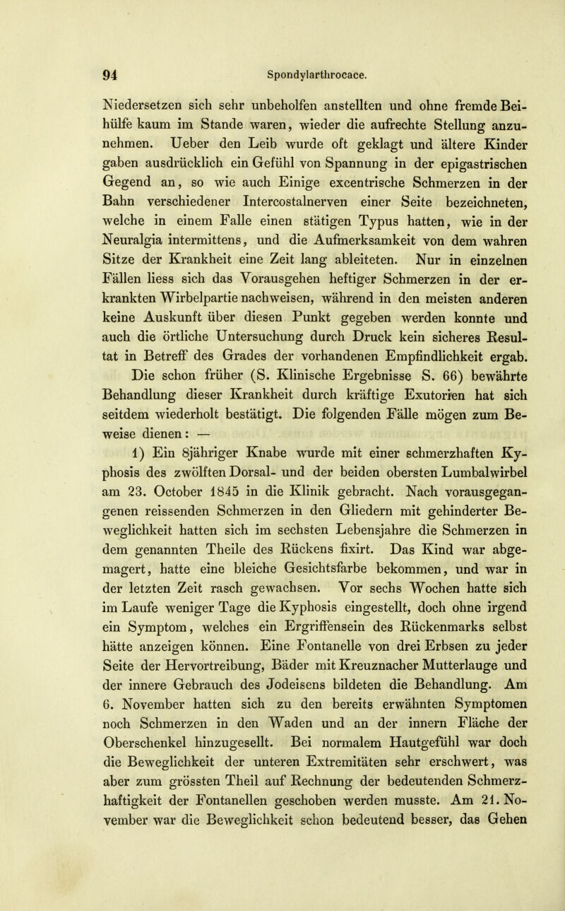 Niedersetzen sich sehr unbeholfen anstellten und ohne fremde Bei- hülfe kaum im Stande waren, wieder die aufrechte Stellung anzu- nehmen. Ueber den Leib wurde oft geklagt und ältere Kinder gaben ausdrücklich ein Gefühl von Spannung in der epigastrischen Gegend an, so wie auch Einige excentrische Schmerzen in der Bahn verschiedener Intercostalnerven einer Seite bezeichneten, welche in einem Falle einen stätigen Typus hatten, wie in der Neuralgia intermittens, und die Aufmerksamkeit von dem wahren Sitze der Krankheit eine Zeit lang ableiteten. Nur in einzelnen Fällen Hess sich das Vorausgehen heftiger Schmerzen in der er- krankten Wirbelpartie nachweisen, während in den meisten anderen keine Auskunft über diesen Punkt gegeben werden konnte und auch die örtHche Untersuchung durch Druck kein sicheres Eesul- tat in Betreff des Grades der vorhandenen Empfindlichkeit ergab. Die schon früher (S. Klinische Ergebnisse S. 66) bewährte Behandlung dieser Krankheit durch kräftige Exutorien hat sich seitdem wiederholt bestätigt. Die folgenden Fälle mögen zum Be- weise dienen: — 1) Ein Sjähriger Knabe wurde mit einer schmerzhaften Ky- phosis des zwölften Dorsal- und der beiden obersten Lumbalwirbel am 23. October 1845 in die Klinik gebracht. Nach vorausgegan- genen reissenden Schmerzen in den Gliedern mit gehinderter Be- weglichkeit hatten sich im sechsten Lebensjahre die Schmerzen in dem genannten Theile des Rückens fixirt. Das Kind war abge- magert, hatte eine bleiche Gesichtsfarbe bekommen, und war in der letzten Zeit rasch gewachsen. Vor sechs Wochen hatte sich im Laufe weniger Tage die Kyphosis eingestellt, doch ohne irgend ein Symptom, welches ein Ergriffensein des Rückenmarks selbst hätte anzeigen können. Eine Fontanelle von drei Erbsen zu jeder Seite der Hervortreibung, Bader mit Kreuznacher Mutterlauge und der innere Gebrauch des Jodeisens bildeten die Behandlung. Am 6. November hatten sich zu den bereits erwähnten Symptomen noch Schmerzen in den Waden und an der innern Fläche der Oberschenkel hinzugesellt. Bei normalem Hautgefühl war doch die Beweglichkeit der unteren Extremitäten sehr erschwert, was aber zum grössten Theil auf Rechnung der bedeutenden Schmerz- haftigkeit der Fontanellen geschoben werden musste. Am 21. No- vember war die Beweglichkeit schon bedeutend besser, das Gehen