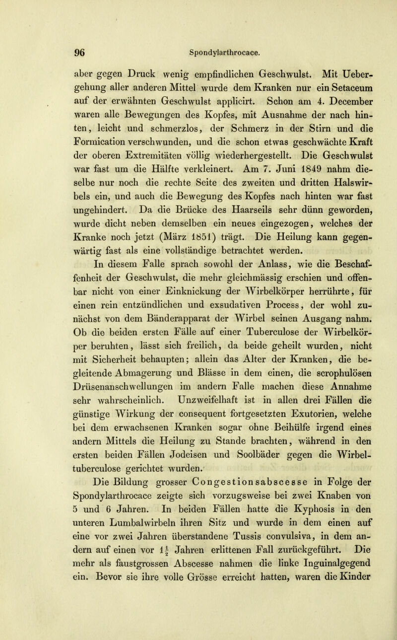 aber gegen Druck wenig empfindlichen Geschwulst. Mit üeber- gehung aller anderen Mittel wurde dem Kranken nur ein Setaceum auf der erwähnten Geschwulst applicirt. Schon am 4. December waren alle Bew^egungen des Kopfes, mit Ausnahme der nach hin- ten, leicht und schmerzlos, der Schmerz in der Stirn und die Formlcation verschwunden, und die schon etwas geschwächte Kraft der oberen Extremitäten völlig wiederhergestellt. Die Geschwulst war fast um die Hälfte verkleinert. Am 7. Juni 1849 nahm die- selbe nur noch die rechte Seite des zweiten und dritten Halswir- bels ein, und auch die Bewegung des Kopfes nach hinten war fast ungehindert. Da die Brücke des Haarseils sehr dünn geworden, wurde dicht neben demselben ein neues eingezogen, welches der Kranke noch jetzt (März 1851) trägt. Die Heilung kann gegen- wärtig fast als eine vollständige betrachtet werden. In diesem Falle sprach sowohl der Anlass, wie die Beschaf- fenheit der Geschwulst, die mehr gleichmässig erschien und offen- bar nicht von einer Einknickung der Wirbelkörper herrührte, für einen rein entzündlichen und exsudativen Process, der wohl zu- nächst von dem Bänderapparat der Wirbel seinen Ausgang nahm. Ob die beiden ersten Fälle auf einer Tuberculose der Wirbelkör- per beruhten, lässt sich freilich, da beide geheilt wurden, nicht mit Sicherheit behaupten; allein das Alter der Kranken, die be- gleitende Abmagerung und Blässe in dem einen, die scrophulösen Drüsenanschwellungen im andern Falle machen diese Annahme sehr wahrscheinlich. Unzweifelhaft ist in allen drei Fällen die günstige Wirkung der consequent fortgesetzten Exutorien, welche bei dem erwachsenen Kranken sogar ohne Beihülfe irgend eines andern Mittels die Heilung zu Stande brachten, während in den ersten beiden Fällen Jodeisen und Soolbäder gegen die Wirbel- tuberculose gerichtet wurden. Die Bildung grosser Congestionsabscesse in Folge der Spondylarthrocace zeigte sich vorzugsweise bei zwei Knaben von 5 und 6 Jahren. In beiden Fällen hatte die Kyphosis in den unteren Lumbalwirbeln ihren Sitz und wurde in dem einen auf eine vor zwei Jahren überstandene Tussis convulsiva, in dem an- dern auf einen vor 11 Jahren erlittenen Fall zurückgeführt. Die mehr als faustgrossen Abscesse nahmen die linke Inguinalgegend ein. Bevor sie ihre volle Grösse erreicht hatten, waren die Kinder