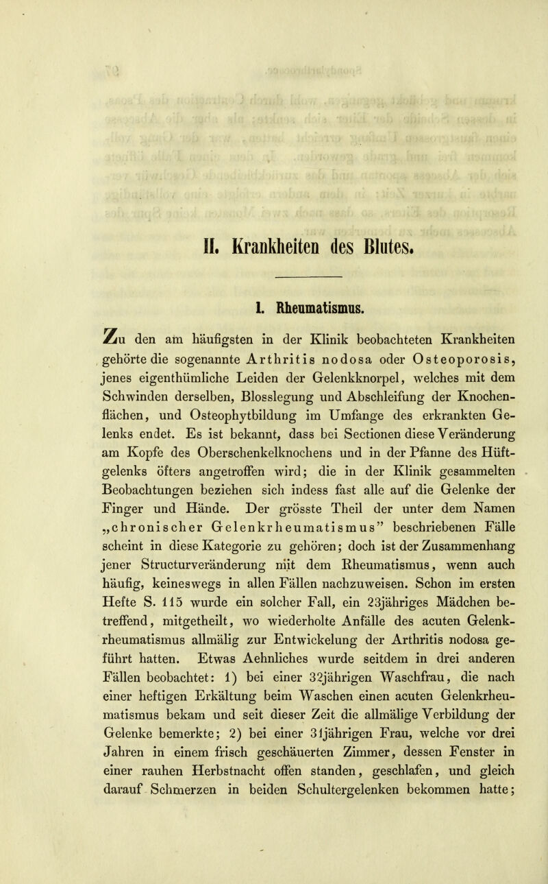 II. Krankheiten des Blutes. 1. Rheumatismus. Zu den am häufigsten in der Klinik beobachteten Krankheiten gehörte die sogenannte Arthritis nodosa oder Osteoporosis, jenes eigenthümliche Leiden der Gelenkknorpel, welches mit dem Schwinden derselben, Blosslegung und Abschleifung der Knochen- flächen, und Osteophytbildung im Umfange des erkrankten Ge- lenks endet. Es ist bekannt, dass bei Sectionen diese Veränderung am Kopfe des Oberschenkelknochens und in der Pfanne des Hüft- gelenks öfters angetroffen wird; die in der Klinik gesammelten Beobachtungen beziehen sich indess fast alle auf die Gelenke der Finger und Hände. Der grösste Theil der unter dem Namen „chronischer Gelenkrheumatismus beschriebenen Fälle scheint in diese Kategorie zu gehören; doch ist der Zusammenhang jener Structurveränderung mit dem Rheumatismus, wenn auch häufig, keineswegs in allen Fällen nachzuweisen. Schon im ersten Hefte S. 115 wurde ein solcher Fall, ein 23jähriges Mädchen be- treffend, mitgetheilt, wo wiederholte Anfälle des acuten Gelenk- rheumatismus allmälig zur Entwickelung der Arthritis nodosa ge- führt hatten. Etwas Aehnliches wurde seitdem in drei anderen Fällen beobachtet: 1) bei einer 32jährigen Waschfrau, die nach einer heftigen Erkältung beim Waschen einen acuten Gelenkrheu- matismus bekam und seit dieser Zeit die allmälige Verbildung der Gelenke bemerkte; 2) bei einer 31 jährigen Frau, welche vor drei Jahren in einem frisch geschäuerten Zimmer, dessen Fenster in einer rauhen Herbstnacht offen standen, geschlafen, und gleich darauf Schmerzen in beiden Schultergelenken bekommen hatte;