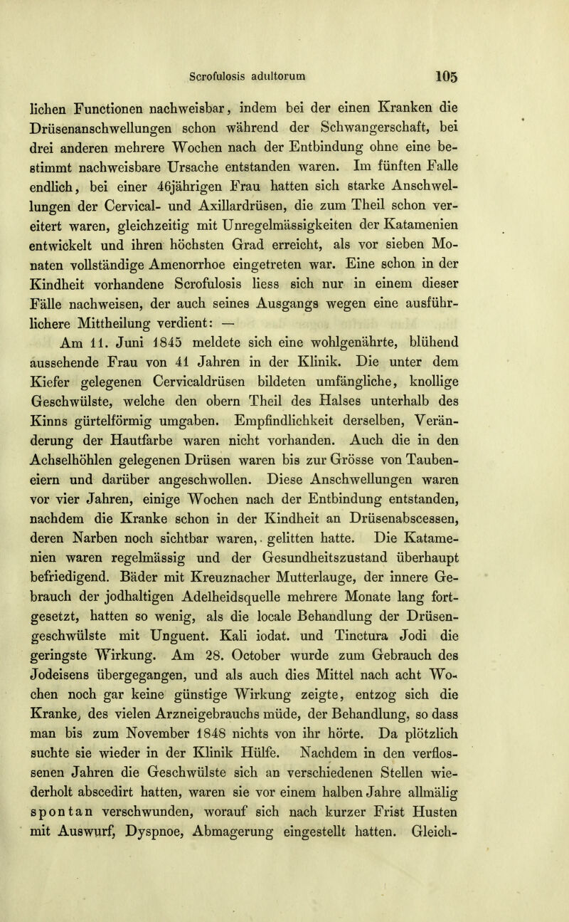 liehen Functionen nachweisbar, indem bei der einen Kranken die Drüsenanschwellungen schon während der Schwangerschaft, bei drei anderen mehrere Wochen nach der Entbindung ohne eine be- stimmt nachweisbare Ursache entstanden waren. Im fünften Falle endlich, bei einer 46j'ahrigen Frau hatten sich starke Anschwel- lungen der Cervical- und Axillardrüsen, die zum Theil schon ver- eitert waren, gleichzeitig mit Unregelmässigkeiten der Katamenien entwickelt und ihren höchsten Grad erreicht, als vor sieben Mo- naten vollständige Amenorrhoe eingetreten war. Eine schon in der Kindheit vorhandene Scrofulosis liess sich nur in einem dieser Fälle nachweisen, der auch seines Ausgangs wegen eine ausführ- lichere Mittheilung verdient: — Am 11. Juni 1845 meldete sich eine wohlgenährte, blühend aussehende Frau von 41 Jahren in der Klinik. Die unter dem Kiefer gelegenen Cervicaldrüsen bildeten umfängliche, knollige Geschwülste, welche den obern Theil des Halses unterhalb des Kinns gürtelförmig umgaben. Empfindlichkeit derselben, Verän- derung der Hautfarbe waren nicht vorhanden. Auch die in den Achselhöhlen gelegenen Drüsen waren bis zur Grösse von Tauben- eiern und darüber angeschwollen. Diese Anschwellungen waren vor vier Jahren, einige Wochen nach der Entbindung entstanden, nachdem die Kranke schon in der Kindheit an Drüsenabscessen, deren Narben noch sichtbar waren, • gelitten hatte. Die Katame- nien waren regelmässig und der Gesundheitszustand überhaupt befriedigend. Bäder mit Kreuznacher Mutterlauge, der innere Ge- brauch der jodhaltigen Adelheidsquelle mehrere Monate lang fort- gesetzt, hatten so wenig, als die locale Behandlung der Drüsen- geschwülste mit Unguent. Kali iodat. und Tinctura Jodi die geringste Wirkung. Am 28. October wurde zum Gebrauch des Jodeisens übergegangen, und als auch dies Mittel nach acht Wo-« chen noch gar keine günstige Wirkung zeigte, entzog sich die Krankcj des vielen Arzneigebrauchs müde, der Behandlung, so dass man bis zum November 1848 nichts von ihr hörte. Da plötzlich suchte sie wieder in der Klinik Hülfe. Nachdem in den verflos- senen Jahren die Geschwülste sich an verschiedenen Stellen wie- derholt abscedirt hatten, waren sie vor einem halben Jahre allmälig spontan verschwunden, worauf sich nach kurzer Frist Husten mit Auswurf, Dyspnoe, Abmagerung eingestellt hatten. Gleich-