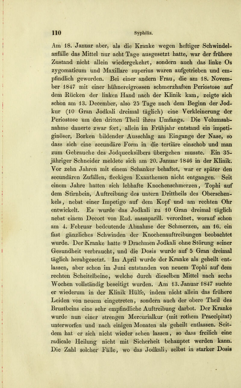 Am 18. Januar aber, als die Kranke wegen heftiger Schwindel- anfälle das Mittel nur acht Tage ausgesetzt hatte, war der frühere Zustand nicht allein wiedergekehrt, sondern auch das linke Os zygomaticum und Maxillare superius waren aufgetrieben und em- pfindhch geworden. Bei einer andern Frau, die am 18. Novem- ber 1847 mit einer hühnereigrossen schmerzhaften Periostose auf dem Rücken der linken Hand nach der Klinik kam, zeigte sich schon am 13. December, also 25 Tage nach dem Beginn der Jod- kur (10 Gran Jodkali dreimal täglich) eine Verkleinerung der Periostose um den dritten Theil ihres Umfangs. Die Volumsab- nahme dauerte zwar fort, allein im Frühjahr entstand ein irapeti- ginöser, Borken bildender Ausschlag am Eingange der Nase, so dass sich eine secundäre Form in die tertiäre einschob und man zum Gebrauche des Jodquecksilbers übergehen musste. Ein 35- jähriger Schneider meldete sich am 20. Januar 1846 in der Klinik. Vor zehn Jahren mit einem Schanker behaftet, war er später den secundären Zufällen, fleckigen Exanthemen nicht entgangen. Seit einem Jahre hatten sich lebhafte Knochenschmerzen, Tophi auf dem Stirnbein, Auftreibung des untern Drittheils des Oberschen- kels, nebst einer Impetigo auf dem Kopf und am rechten Ohr entwickelt. Es wurde das Jodkali zu 10 Gran dreimal täglich nebst einem Decoct von Rad. sassaparill. verordnet, worauf schon am 4. Februar bedeutende Abnahme der Schmerzen, am 16. ein fast gänzliches Schwinden der Knochenauftreibungen beobachtet wurde. Der Kranke hatte 9 Drachmen Jodkah ohne Störung seiner Gesundheit verbraucht, und die Dosis wurde auf 5 Gran dreimal täglich herabgesetzt. Im April wurde der Kranke als geheilt ent- lassen, aber schon im Juni entstanden von neuem Tophi auf dem rechten Scheitelbeine, welche durch dieselben Mittel nach sechs Wochen vollständig beseitigt wurden. Am 13. Januar 1847 suchte er wiederum in der Klinik Hülfe, indem nicht allein das frühere Leiden von neuem eingetreten, sondern auch der obere Theil des Brustbeins eine sehr empfindliche Auftreibung darbot. Der Kranke wurde nun einer strengen Mercurialkur (mit rothem Praecipitat) unterworfen und nach einigen Monaten als geheilt entlassen. Seit- dem hat er sich nicht wieder sehen lassen, so dass freilich eine radicale Heilung nicht mit Sicherheit behauptet werden kann. Die Zahl solcher Fälle, wo das Jodkalij selbst in starker Dosis