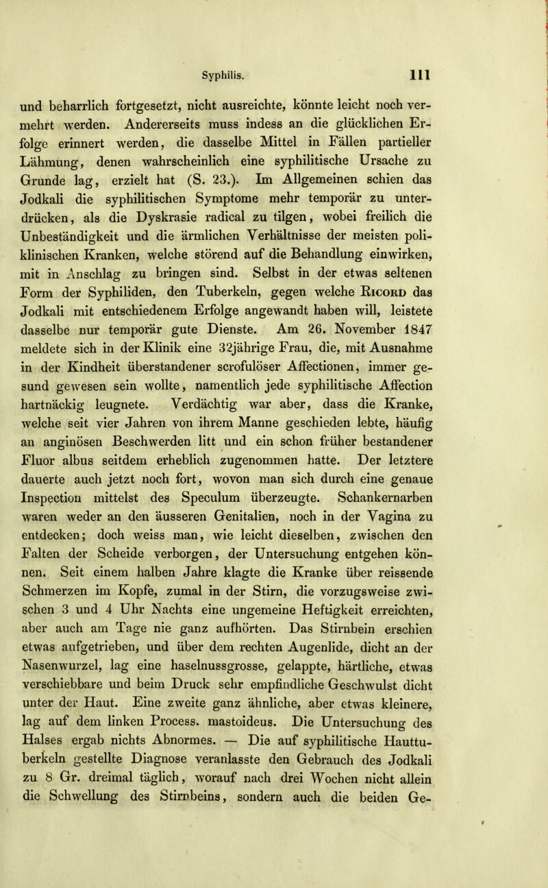 und beharrlich fortgesetzt, nicht ausreichte, könnte leicht noch ver- mehrt werden. Andererseits muss indess an die glücklichen Er- folge erinnert werden, die dasselbe Mittel in Fällen partieller Lähmung, denen wahrscheinlich eine syphilitische Ursache zu Grunde lag, erzielt hat (S. 23.). Im Allgemeinen schien das Jodkali die syphilitischen Symptome mehr temporär zu unter- drücken, als die Dyskrasie radical zu tilgen, wobei freilich die Unbeständigkeit und die ärmlichen Verhältnisse der meisten poli- klinischen Kranken, welche störend auf die Behandlung einwirken, mit in Anschlag zu bringen sind. Selbst in der etwas seltenen Form der Syphiliden, den Tuberkeln, gegen welche Ricord das Jodkali mit entschiedenem Erfolge angewandt haben will, leistete dasselbe nur temporär gute Dienste. Am 26. November 1847 meldete sich in der KHnik eine 32jährige Frau, die, mit Ausnahme in der Kindheit überstandener scrofulöser AfFectionen, immer ge- sund gewesen sein wollte, namentlich jede syphilitische Affection hartnäckig leugnete. Verdächtig war aber, dass die Kranke, welche seit vier Jahren von ihrem Manne geschieden lebte, häufig an anginösen Beschwerden litt und ein schon früher bestandener Fluor albus seitdem erheblich zugenommen hatte. Der letztere dauerte auch jetzt noch fort, wovon man sich durch eine genaue Inspection mittelst des Speculum überzeugte. Schankernarben waren weder an den äusseren Genitalien, noch in der Vagina zu entdecken; doch weiss man, wie leicht dieselben, zwischen den Falten der Scheide verborgen, der Untersuchung entgehen kön- nen. Seit einem halben Jahre klagte die Kranke über reissende Schmerzen im Kopfe, zumal in der Stirn, die vorzugsweise zwi- schen 3 und 4 Uhr Nachts eine ungemeine Heftigkeit erreichten, aber auch am Tage nie ganz aufhörten. Das Stirnbein erschien etwas aufgetrieben, und über dem rechten Augenlide, dicht an der Nasenwurzel, lag eine haselnussgrosse, gelappte, härtliche, etwas verschiebbare und beim Druck sehr empfindliche Geschwulst dicht unter der Haut. Eine zweite ganz ähnliche, aber etwas kleinere, lag auf dem linken Process. mastoideus. Die Untersuchung des Halses ergab nichts Abnormes. — Die auf syphilitische Hauttu- berkeln gestellte Diagnose veranlasste den Gebrauch des Jodkali zu 8 Gr. dreimal täglich, worauf nach drei Wochen nicht allein die Schwellung des Stirnbeins, sondern auch die beiden Ge-