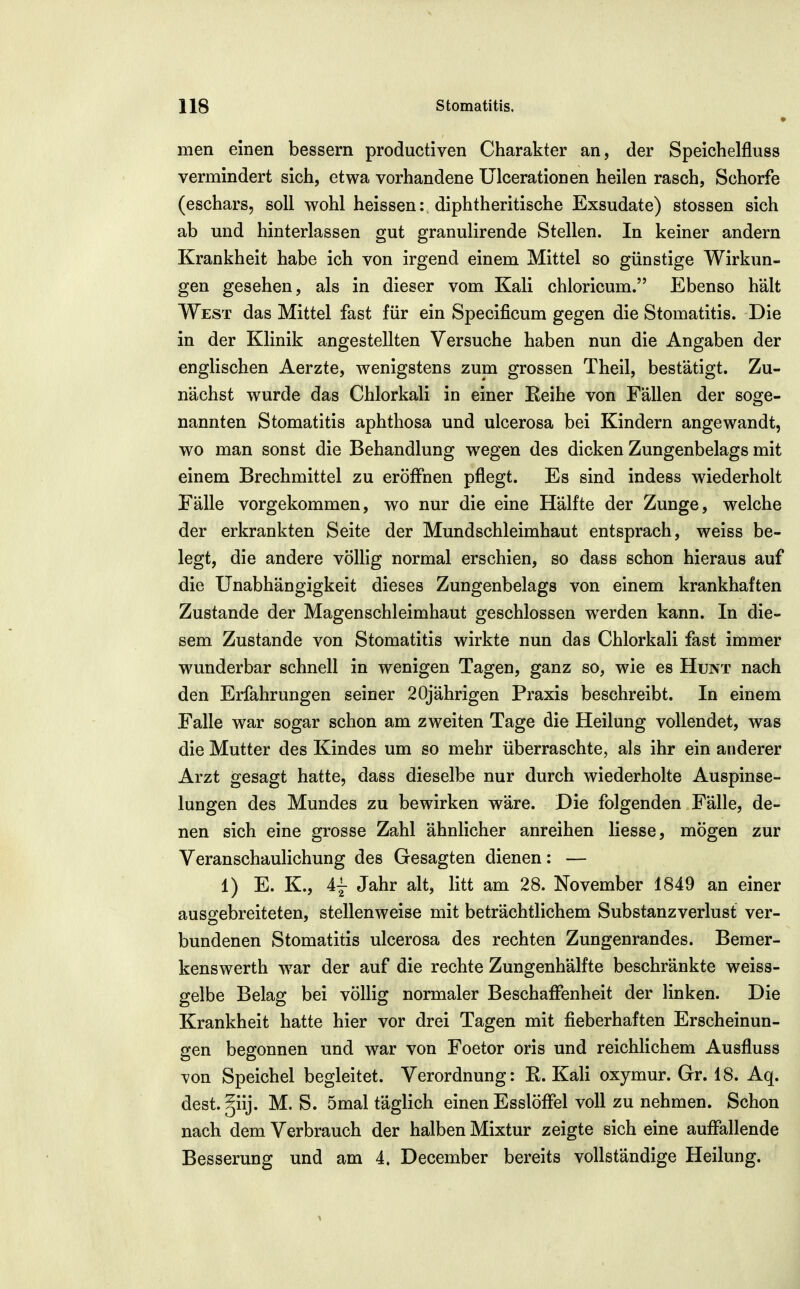 men einen bessern produetiven Charakter an, der Speichelfluss vermindert sich, etwa vorhandene Ulcerationen heilen rasch, Schorfe (eschars, soll wohl heissen: diphtheritische Exsudate) stossen sich ab und hinterlassen gut granulirende Stellen. In keiner andern Krankheit habe ich von irgend einem Mittel so günstige Wirkun- gen gesehen, als in dieser vom Kali chloricum. Ebenso hält West das Mittel fast für ein Specificum gegen die Stomatitis. Die in der Klinik angestellten Versuche haben nun die Angaben der englischen Aerzte, wenigstens zum grossen Theil, bestätigt. Zu- nächst wurde das Chlorkali in einer Eeihe von Fällen der soge- nannten Stomatitis aphthosa und ulcerosa bei Kindern angewandt, wo man sonst die Behandlung wiegen des dicken Zungenbelags mit einem Brechmittel zu eröffnen pflegt. Es sind indess wiederholt Fälle vorgekommen, wo nur die eine Hälfte der Zunge, welche der erkrankten Seite der Mundschleimhaut entsprach, weiss be- legt, die andere völlig normal erschien, so dass schon hieraus auf die Unabhängigkeit dieses Zungenbelags von einem krankhaften Zustande der Magenschleimhaut geschlossen werden kann. In die- sem Zustande von Stomatitis wirkte nun das Chlorkali fast immer wunderbar schnell in wenigen Tagen, ganz so, wie es Hunt nach den Erfahrungen seiner 20jährigen Praxis beschreibt. In einem Falle war sogar schon am zweiten Tage die Heilung vollendet, was die Mutter des Kindes um so mehr überraschte, als ihr ein anderer Arzt gesagt hatte, dass dieselbe nur durch wiederholte Auspinse- lungen des Mundes zu bewirken wäre. Die folgenden Fälle, de- nen sich eine grosse Zahl ähnlicher anreihen Hesse, mögen zur Veranschaulichung des Gesagten dienen: — 1) E. K., 4j Jahr alt, litt am 28. November 1849 an einer ausojebreiteten, stellenweise mit beträchtlichem Substanzverlust ver- bundenen Stomatitis ulcerosa des rechten Zungenrandes. Bemer- kenswerth war der auf die rechte Zungenhälfte beschränkte weiss- gelbe Belag bei völlig normaler Beschaffenheit der linken. Die Krankheit hatte hier vor drei Tagen mit fieberhaften Erscheinun- gen begonnen und war von Foetor oris und reichlichem Ausfluss von Speichel begleitet. Verordnung: E. Kali oxymur. Gr. 18. Aq. dest.giij. M. S. 5mal täglich einen Esslöffel voll zu nehmen. Schon nach dem Verbrauch der halben Mixtur zeigte sich eine auffallende Besserung und am 4. December bereits vollständige Heilung.