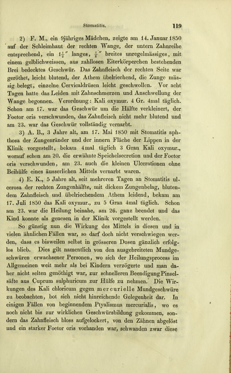 2) F. M., ein 9jähriges Mädchen, zeigte am 14. Januar 1850 'auf der Schleimhaut der rechten Wange, der untern Zahnreihe entsprechend, ein ij langes, breites unregelmässiges, mit einem gelblichweissen, aus zahllosen Eiterkörperchen bestehenden Brei bedecktes Geschwür. Das Zahnfleisch der rechten Seite war geröthet, leicht blutend, der Athem übelriechend, die Zunge mas- sig belegt, einzelne Cervicaldrüsen leicht geschwollen. Vor acht Tagen hatte das Leiden mit Zahnschmerzen und Anschwellung der Wange begonnen. Verordnung: Kali oxymur. 4 Gr. 4mal täglich. Schon am 17. war das Geschwür um die Hälfte verkleinert, der Foetor oris verschwunden, das Zahnfleisch nicht mehr blutend und am 23. war das Geschwür vollständig vernarbt. 3) A. B., 3 Jahre alt, am 17. Mai 1850 mit Stomatitis aph- thosa der Zungenränder und der innern Fläche der Lippen in der Klinik vorgestellt, bekam 4mal täglich 3 Gran Kali oxymur., worauf schon am 20. die erwähnte Speichelsecretion und der Foetor oris verschwunden, am 23. auch die kleinen Ulcerationen ohne Beihülfe eines äusserlichen Mittels vernarbt waren. 4) E. K., 5 Jahre alt, seit mehreren Tagen an Stomatitis ul- cerosa der rechten Zungenhälfte, mit dickem Zungenbelag, bluten- dem Zahnfleisch und übelriechendem Athem leidend, bekam am 17. Juli 1850 das Kali oxymur., zu 5 Gran 4mal täglich. Schon am 23. w^ar die Heilung beinahe, am 26. ganz beendet und das Kind konnte als genesen in der Klinik vorgestellt werden. So günstig nun die Wirkung des Mittels in diesen und in vielen ähnlichen Fällen war, so darf doch nicht verschwiegen wer- den, dass es bisweilen selbst in grösseren Dosen gänzlich erfolg- los blieb. Dies gilt namentlich von den ausgebreiteten Mundge- schwüren erwachsener Personen, wo sich der Heilungsprocess im Allgemeinen weit mehr als bei Kindern verzögerte und man da- her nicht selten genöthigt war, zur schnelleren Beendigung Pinsel- säfte aus Cuprum sulphuricum zur Hülfe zu nehmen.' Die Wir- kungen des Kali chlorlcum gegen mercurielle Mundgeschwüre zu beobachten, bot sich nicht hinreichende Gelegenheit dar. In einigen Fällen von beginnendem Ptyalismus mercurialis, wo es noch nicht bis zur wirklichen Geschwürsbildung gekommen, son- dern das Zahnfleisch bloss aufgelockert, von den Zähnen abgelöst und ein starker Foetor oris vorhanden war, schwanden zwar diese