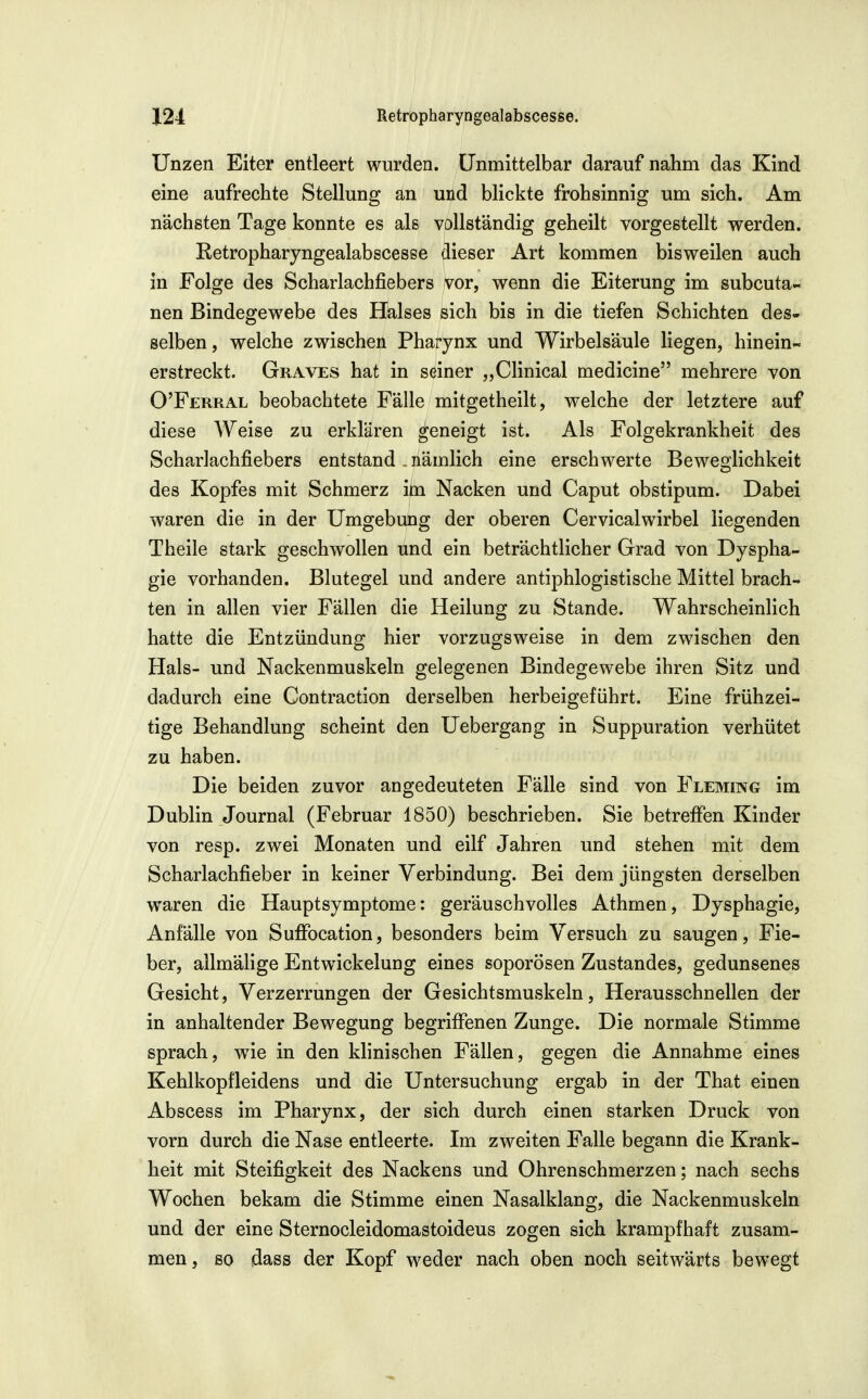 Unzen Eiter entleert wurden. Unmittelbar darauf nahm das Kind eine aufrechte Stellung an und blickte frohsinnig um sich. Am nächsten Tage konnte es als vollständig geheilt vorgestellt werden. Retropharyngealabscesse dieser Art kommen bisweilen auch in Folge des Scharlachfiebers vor, wenn die Eiterung im subcuta- nen Bindegewebe des Halses sich bis in die tiefen Schichten des- selben , welche zwischen Pharynx und Wirbelsäule liegen, hinein- erstreckt. Graves hat in seiner „Clinical medicine mehrere von O'Ferral beobachtete Fälle mitgetheilt, welche der letztere auf diese Weise zu erklären geneigt ist. Als Folgekrankheit des Scharlachfiebers entstand , nämlich eine erschwerte Beweglichkeit des Kopfes mit Schmerz im Nacken und Caput obstipum. Dabei waren die in der Umgebung der oberen Cervicalwirbel liegenden Theile stark geschwollen und ein beträchtlicher Grad von Dyspha- gie vorhanden. Blutegel und andere antiphlogistische Mittel brach- ten in allen vier Fällen die Heilung zu Stande. Wahrscheinlich hatte die Entzündung hier vorzugsweise in dem zwischen den Hals- und Nackenmuskeln gelegenen Bindegewebe ihren Sitz und dadurch eine Contraction derselben herbeigeführt. Eine frühzei- tige Behandlung scheint den Uebergang in Suppuration verhütet zu haben. Die beiden zuvor angedeuteten Fälle sind von Fleming im Dublin Journal (Februar 1850) beschrieben. Sie betreffen Kinder von resp. zwei Monaten und eilf Jahren und stehen mit dem Scharlachfieber in keiner Verbindung. Bei dem jüngsten derselben waren die Hauptsymptome: geräuschvolles Athmen, Dysphagie, Anfälle von SuflPocation, besonders beim Versuch zu saugen, Fie- ber, allmälige Entwickelung eines soporÖsen Zustandes, gedunsenes Gesicht, Verzerrungen der Gesichtsmuskeln, Herausschnellen der in anhaltender Bewegung begriffenen Zunge. Die normale Stimme sprach, w^ie in den Minischen Fällen, gegen die Annahme eines Kehlkopfleidens und die Untersuchung ergab in der That einen Abscess im Pharynx, der sich durch einen starken Druck von vorn durch die Nase entleerte. Im zweiten Falle begann die Krank- heit mit Steifigkeit des Nackens und Ohrenschmerzen; nach sechs Wochen bekam die Stimme einen Nasalklang, die Nackenmuskeln und der eine Sternocleidomastoideus zogen sich krampfhaft zusam- men , so dass der Kopf weder nach oben noch seitwärts bewegt