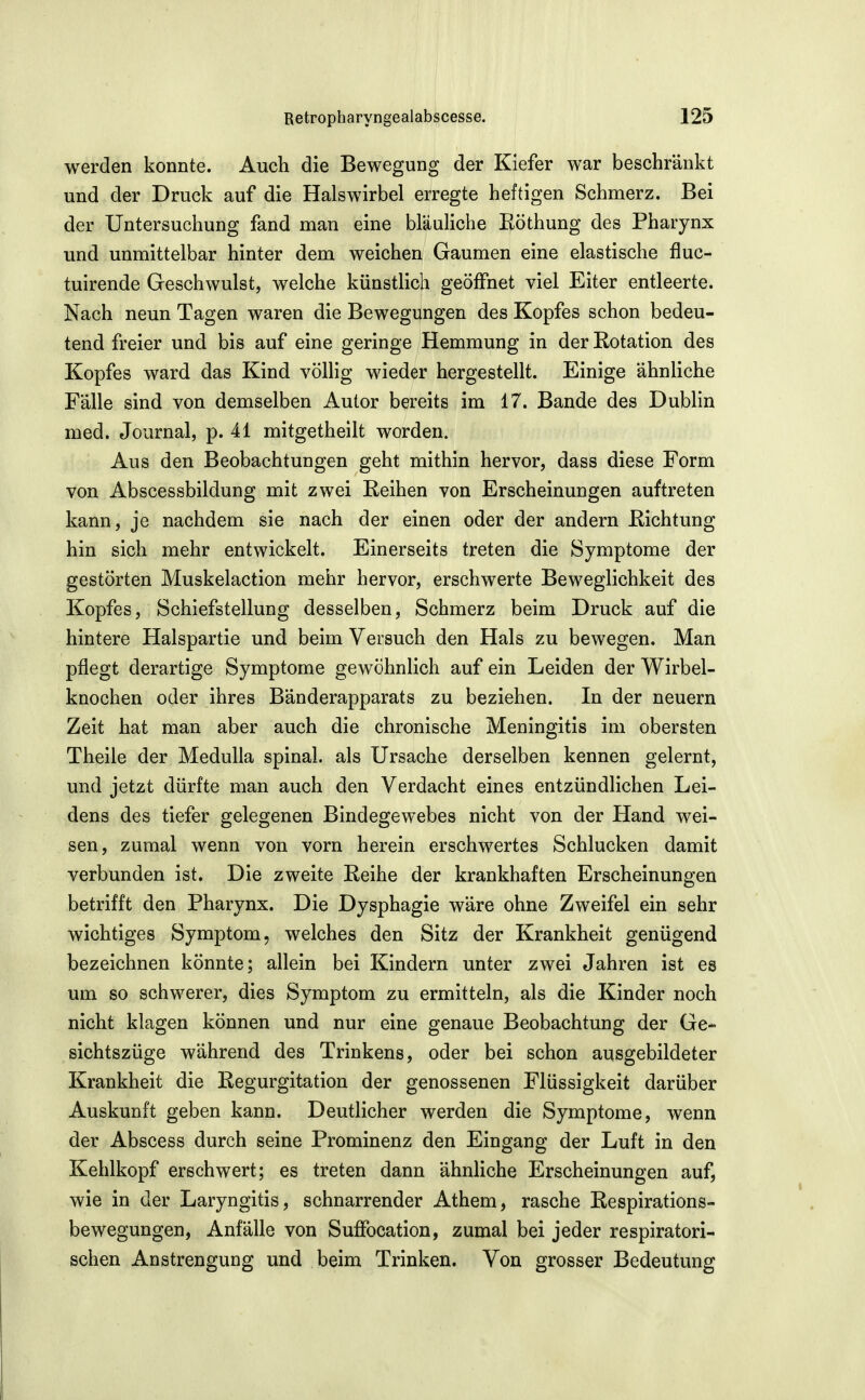 werden konnte. Auch die Bewegung der Kiefer war beschränkt und der Druck auf die Halswirbel erregte heftigen Schmerz. Bei der Untersuchung fand man eine bläuliche Eöthung des Pharynx und unmittelbar hinter dem weichen Gaumen eine elastische fluc- tuirende Geschwulst, welche künstlich geöffnet viel Eiter entleerte. Nach neun Tagen waren die Bewegungen des Kopfes schon bedeu- tend freier und bis auf eine geringe Hemmung in der Rotation des Kopfes ward das Kind völlig wieder hergestellt. Einige ähnliche Fälle sind von demselben Autor bereits im 17. Bande des Dubhn med. Journal, p. 41 mitgetheilt worden. Aus den Beobachtungen geht mithin hervor, dass diese Form von Abscessbildung mit zwei Reihen von Erscheinungen auftreten kann, je nachdem sie nach der einen oder der andern Richtung hin sich mehr entwickelt. Einerseits treten die Symptome der gestörten Muskelaction mehr hervor, erschwerte Beweglichkeit des Kopfes, Schiefstellung desselben, Schmerz beim Druck auf die hintere Halspartie und beim Versuch den Hals zu bewegen. Man pflegt derartige Symptome gewöhnlich auf ein Leiden der Wirbel- knochen oder ihres Bänderapparats zu beziehen. In der neuern Zeit hat man aber auch die chronische Meningitis im obersten Theile der Medulla spinal, als Ursache derselben kennen gelernt, und jetzt dürfte man auch den Verdacht eines entzündlichen Lei- dens des tiefer gelegenen Bindegewebes nicht von der Hand wei- sen, zumal wenn von vorn herein erschwertes Schlucken damit verbunden ist. Die zweite Reihe der krankhaften Erscheinungen betrifft den Pharynx. Die Dysphagie wäre ohne Zweifel ein sehr wichtiges Symptom, welches den Sitz der Krankheit genügend bezeichnen könnte; allein bei Kindern unter zwei Jahren ist es um so schwerer, dies Symptom zu ermitteln, als die Kinder noch nicht klagen können und nur eine genaue Beobachtung der Ge- sichtszüge während des Trinkens, oder bei schon ausgebildeter Krankheit die Regurgitation der genossenen Flüssigkeit darüber Auskunft geben kann. Deutlicher werden die Symptome, wenn der Abscess durch seine Prominenz den Eingang der Luft in den Kehlkopf erschwert; es treten dann ähnliche Erscheinungen auf, wie in der Laryngitis, schnarrender Athem, rasche Respirations- bewegungen, Anfälle von Sufibcation, zumal bei jeder respiratori- schen Anstrengung und beim Trinken. Von grosser Bedeutung