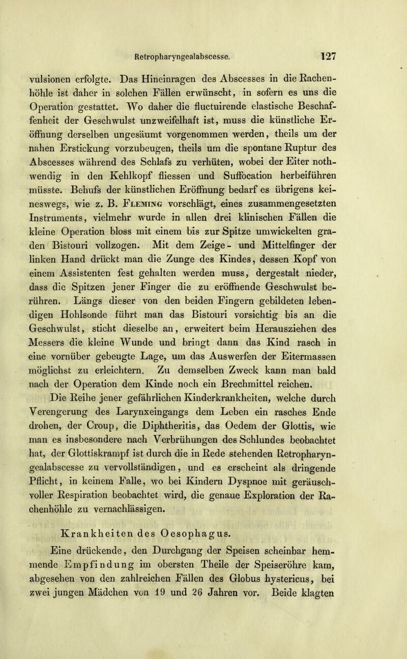 vulsionen erfolgte. Das Hineinragen des Abscesses in die Eachen- höhle ist daher in solchen Fällen erwünscht, in sofern es uns die Operation gestattet. Wo daher die fluctuirende elastische Beschaf- fenheit der Geschwulst unzweifelhaft ist, muss die künstliche Er- öffnung derselben ungesäumt vorgenommen werden, theils um der nahen Erstickung vorzubeugen, theils um die spontane Ruptur des Abscesses während des Schlafs zu verhüten, wobei der Eiter noth- wendig in den Kehlkopf fliessen und Suffocation herbeiführen müsste. Behufs der künstlichen Eröffnung bedarf es übrigens kei- neswegs, wie z. B. Fleming vorschlägt, eines zusammengesetzten Instruments, vielmehr wurde in allen drei klinischen Fällen die kleine Operation bloss mit einem bis zur Spitze umwickelten gra- den Bistouri vollzogen. Mit dem Zeige- und Mittelfinger der linken Hand drückt man die Zunge des Kindes, dessen Kopf von einem Assistenten fest gehalten werden muss, dergestalt nieder, dass die Spitzen jener Finger die zu eröffnende Geschwulst be- rühren. Längs dieser von den beiden Fingern gebildeten leben- digen Hohlsonde führt man das Bistouri vorsichtig bis an die Geschwulst, sticht dieselbe an, erweitert beim Herausziehen des Messers die kleine Wunde und bringt dann das Kind rasch in eine vornüber gebeugte Lage, um das Auswerfen der Eitermassen möglichst zu erleichtern. Zu demselben Zweck kann man bald nach der Operation dem Kinde noch ein Brechmittel reichen. Die Reihe jener gefährlichen Kinderkrankheiten, welche durch Verengerung des Larynxeingangs dem Leben ein rasches Ende drohen, der Croup, die Diphtheritis, das Oedem der Glottis, wie man es insbesondere nach Verbrühungen des Schlundes beobachtet hat, der Glottiskrampf ist durch die in Rede stehenden Retropharyn- gealabscesse zu vervollständigen, und es erscheint als dringende Pflicht, in keinem Falle, wo bei Kindern Dyspnoe mit geräusch- voller Respiration beobachtet wird, die genaue Exploration der Ra- chenhöhle zu vernachlässigen. Krankheiten des Oesophagus. Eine drückende, den Durchgang der Speisen scheinbar hem- mende Empfindung im obersten Theile der Speiseröhre kam, abgesehen von den zahlreichen Fällen des Globus hystericus, bei zwei jungen Mädchen von 19 und 26 Jahren vor. Beide klagten