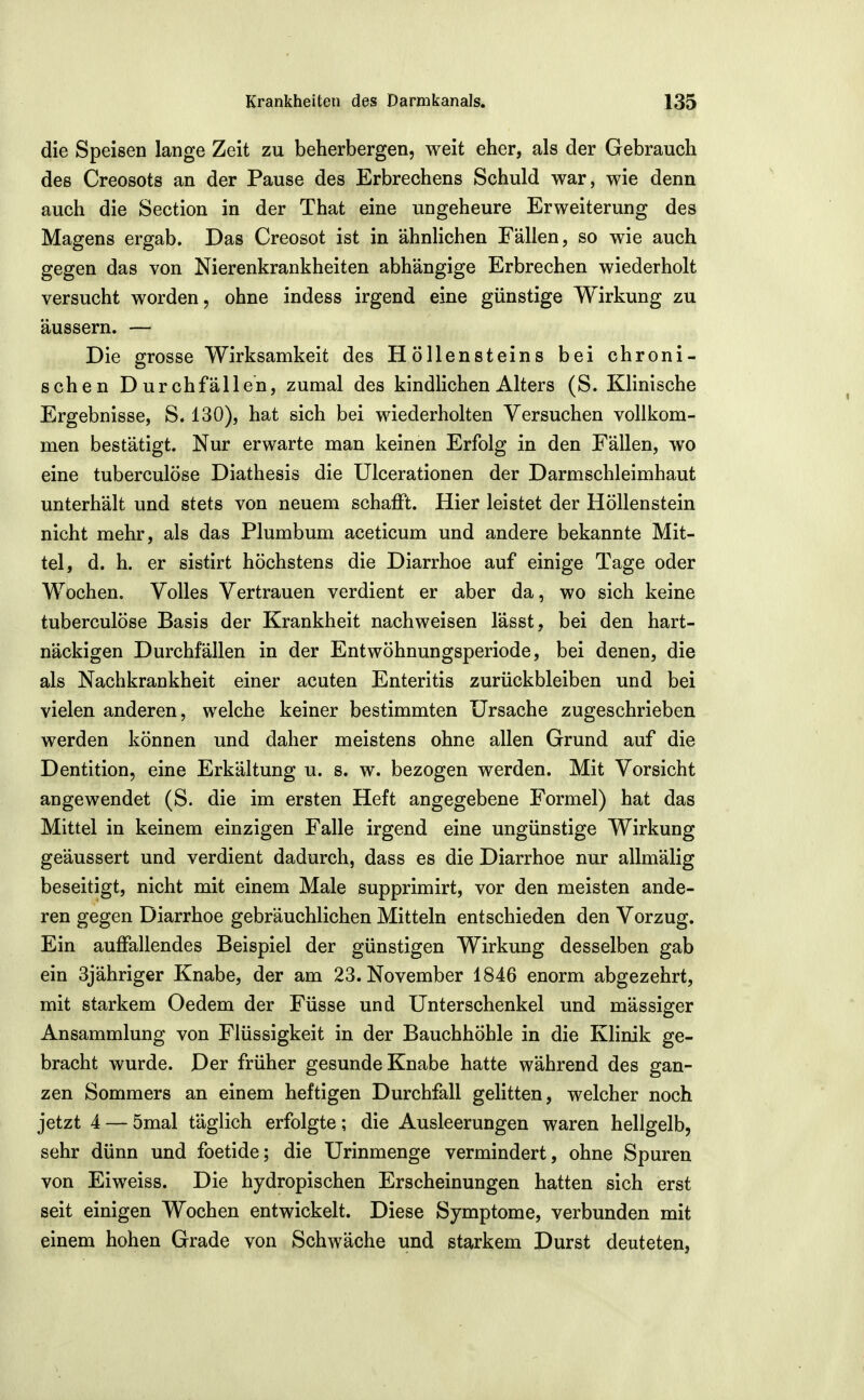 die Speisen lange Zeit zu beherbergen, weit eher, als der Gebrauch des Creosots an der Pause des Erbrechens Schuld war, wie denn auch die Section in der That eine ungeheure Erweiterung des Magens ergab. Das Creosot ist in ähnlichen Fällen, so wie auch gegen das von Nierenkrankheiten abhängige Erbrechen wiederholt versucht worden, ohne indess irgend eine günstige Wirkung zu äussern. — Die grosse Wirksamkeit des Höllensteins bei chroni- schen Durchfällen, zumal des kindlichen Alters (S. Klinische Ergebnisse, S. 130), hat sich bei wiederholten Versuchen vollkom- men bestätigt. Nur erwarte man keinen Erfolg in den Fällen, wo eine tuberculöse Diathesis die Ulcerationen der Darmschleimhaut unterhält und stets von neuem schafft. Hier leistet der Höllenstein nicht mehr, als das Plumbum aceticum und andere bekannte Mit- tel, d. h. er sistirt höchstens die Diarrhoe auf einige Tage oder Wochen, Volles Vertrauen verdient er aber da, wo sich keine tuberculöse Basis der Krankheit nachweisen lässt, bei den hart- näckigen Durchfällen in der Entwöhnungsperiode, bei denen, die als Nachkrankheit einer acuten Enteritis zurückbleiben und bei vielen anderen, welche keiner bestimmten Ursache zugeschrieben werden können und daher meistens ohne allen Grund auf die Dentition, eine Erkältung u. s. w. bezogen werden. Mit Vorsicht angewendet (S. die im ersten Heft angegebene Formel) hat das Mittel in keinem einzigen Falle irgend eine ungünstige Wirkung geäussert und verdient dadurch, dass es die Diarrhoe nur allmälig beseitigt, nicht mit einem Male supprimirt, vor den meisten ande- ren gegen Diarrhoe gebräuchlichen Mitteln entschieden den Vorzug. Ein auffallendes Beispiel der günstigen Wirkung desselben gab ein 3jähriger Knabe, der am 23. November 1846 enorm abgezehrt, mit starkem Oedem der Füsse und Unterschenkel und mässiger Ansammlung von Flüssigkeit in der Bauchhöhle in die Klinik ge- bracht wurde. Der früher gesunde Knabe hatte während des gan- zen Sommers an einem heftigen Durchfall gelitten, welcher noch jetzt 4 — 5mal täglich erfolgte; die Ausleerungen waren hellgelb, sehr dünn und foetide; die Urinmenge vermindert, ohne Spuren von Eiweiss. Die hydropischen Erscheinungen hatten sich erst seit einigen Wochen entwickelt. Diese Symptome, verbunden mit einem hohen Grade von Schwäche und starkem Durst deuteten,