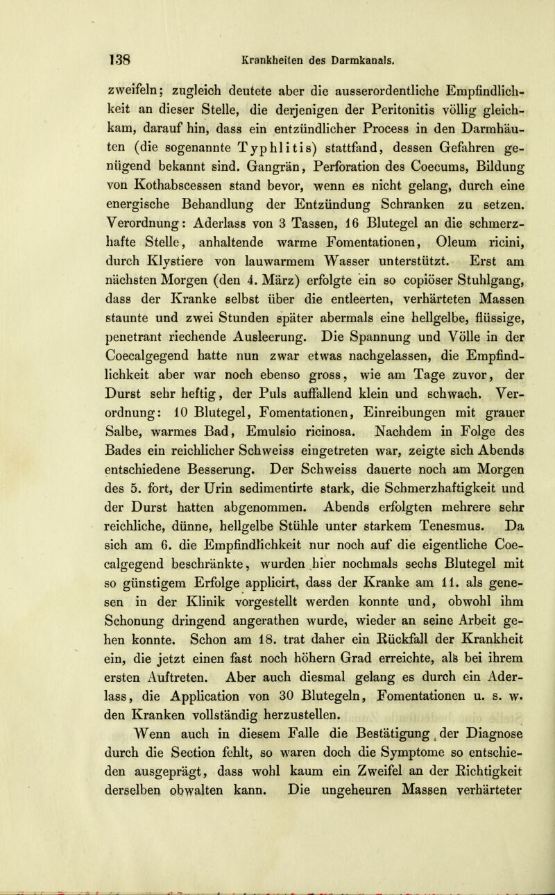 zweifeln; zugleich deutete aber die ausserordentliche Empfindlich- keit an dieser Stelle, die derjenigen der Peritonitis völlig gleich- kam, darauf hin, dass ein entzündlicher Process in den Darmhäu- ten (die sogenannte Tjphlitis) stattfand, dessen Gefahren ge- nügend bekannt sind. Gangrän, Perforation des Coecums, Bildung von Kothabscessen stand bevor, wenn es nicht gelang, durch eine energische Behandlung der Entzündung Schranken zu setzen. Verordnung: Aderlass von 3 Tassen, 16 Blutegel an die schmerz- hafte Stelle, anhaltende warme Fomentationen, Oleum ricini, durch Klystiere von lauwarmem Wasser unterstützt. Erst am nächsten Morgen (den 4. März) erfolgte ein so copiöser Stuhlgang, dass der Kranke selbst über die entleerten, verhärteten Massen staunte und zwei Stunden später abermals eine hellgelbe, flüssige, penetrant riechende Ausleerung. Die Spannung und Völle in der Coecalgegend hatte nun zwar etwas nachgelassen, die Empfind- lichkeit aber war noch ebenso gross, wie am Tage zuvor, der Durst sehr heftig, der Puls auffallend klein und schwach. Ver- ordnung: 10 Blutegel, Fomentationen, Einreibungen mit grauer Salbe, warmes Bad, Emulsio ricinosa. Nachdem in Folge des Bades ein reichlicher Schweiss eingetreten war, zeigte sich Abends entschiedene Besserung. Der Schweiss dauerte noch am Morgen des 5. fort, der Urin sedimentirte stark, die Schmerzhaftigkeit und der Durst hatten abgenommen. Abends erfolgten mehrere sehr reichliche, dünne, hellgelbe Stühle unter starkem Tenesmus. Da sich am 6. die Empfindlichkeit nur noch auf die eigentliche Coe- calgegend beschränkte, wurden hier nochmals sechs Blutegel mit so günstigem Erfolge applicirt, dass der Kranke am 11. als gene- sen in der Klinik vorgestellt werden konnte und, obwohl ihm Schonung dringend angerathen wurde, wieder an seine Arbeit ge- hen konnte. Schon am 18. trat daher ein Rückfall der Krankheit ein, die jetzt einen fast noch höhern Grad erreichte, alö bei ihrem ersten Auftreten. Aber auch diesmal gelang es durch ein Ader- lass, die Application von 30 Blutegeln, Fomentationen u. s. w. den Kranken vollständig herzustellen. AVenn auch in diesem Falle die Bestätigung, der Diagnose durch die Section fehlt, so waren doch die Symptome so entschie- den ausgeprägt, dass wohl kaum ein Zweifel an der Richtigkeit derselben obwalten kann. Die ungeheuren Massen verhärteter