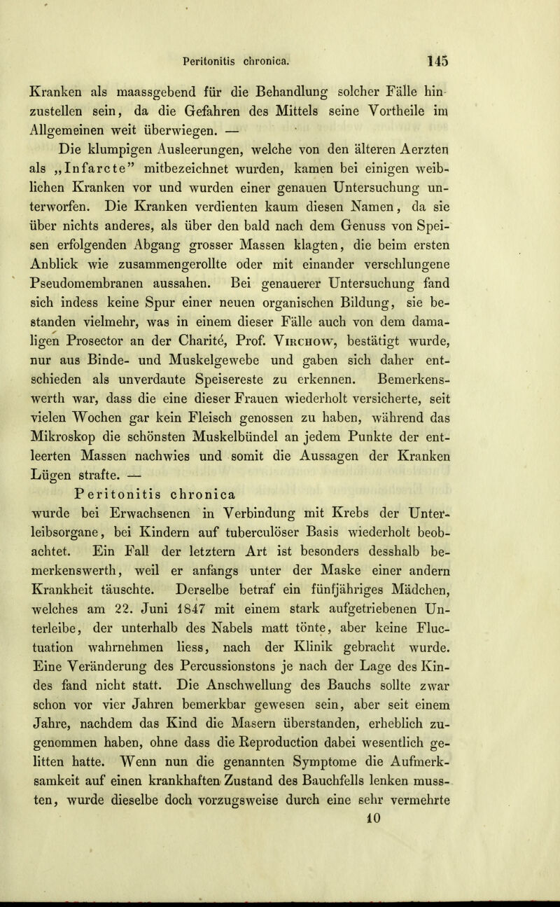 Kranken als maassgebend für die Behandlung solcher Fälle hin zustellen sein, da die Gefahren des Mittels seine Vortheile im Allgemeinen weit überwiegen. — Die klumpigen iVusleerungen, welche von den älteren Aerzten als „Infarcte mitbezeichnet wurden, kamen bei einigen weib- lichen Kranken vor und wurden einer genauen Untersuchung un- terworfen. Die Kranken verdienten kaum diesen Namen, da sie über nichts anderes, als über den bald nach dem Genuss von Spei- sen erfolgenden Abgang grosser Massen klagten, die beim ersten Anblick wie zusammengerollte oder mit einander verschlungene Pseudomembranen aussahen. Bei genauerer Untersuchung fand sich indess keine Spur einer neuen organischen Bildung, sie be- standen vielmehr, was in einem dieser Fälle auch von dem dama- ligen Prosector an der Charite, Prof. Virchow, bestätigt wurde, nur aus Binde- und Muskelgewebe und gaben sich daher ent- schieden als unverdaute Speisereste zu erkennen. Bemerkens- werth war, dass die eine dieser Frauen wiederholt versicherte, seit vielen Wochen gar kein Fleisch genossen zu haben, während das Mikroskop die schönsten Muskelbündel an jedem Punkte der ent- leerten Massen nachwies und somit die Aussagen der Kranken Lügen strafte. — Peritonitis chronica wurde bei Erwachsenen in Verbindung mit Krebs der Unter- leibsorgane, bei Kindern auf tuberculöser Basis wiederholt beob- achtet. Ein Fall der letztern Art ist besonders desshalb be- merkenswerth, weil er anfangs unter der Maske einer andern Krankheit täuschte. Derselbe betraf ein fünfjähriges Mädchen, welches am 22. Juni 1847 mit einem stark aufgetriebenen Un- terleibe, der unterhalb des Nabels matt tönte, aber keine Fluc- tuation wahrnehmen Hess, nach der Klinik gebracht wurde. Eine Veränderung des Percussionstons je nach der Lage des Kin- des fand nicht statt. Die Anschwellung des Bauchs sollte zwar schon vor vier Jahren bemerkbar gewesen sein, aber seit einem Jahre, nachdem das Kind die Masern überstanden, erheblich zu- genommen haben, ohne dass die ßeproduction dabei wesentlich ge- litten hatte. Wenn nun die genannten Symptome die Aufmerk- samkeit auf einen krankhaften Zustand des Bauchfells lenken muss- ten, wurde dieselbe doch vorzugsweise durch eine sehr vermehrte 10