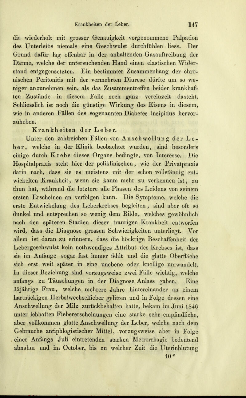 die wiederholt mit grosser Genauigkeit vorgenommene Palpation des Unterleibs niemals eine Geschwulst durchfühlen Hess. Der Grund dafür lag offenbar in der anhaltenden Gasauftreibung der Därme, welche der untersuchenden Hand einen elastischen Wider- stand entgegensetzten. Ein bestimmter Zusammenhang der chro- nischen Peritonitis mit der vermehrten Diurese dürfte um so we- niger anzunehmen sein, als das Zusammentreffen beider krankhaf- ten Zustände in diesem Falle noch ganz vereinzelt dasteht. Schliesslich ist noch die günstige Wirkung des Eisens in diesem, wie in anderen Fällen des sogenannten Diabetes insipidus hervor- zuheben. Krankheiten der Leber. Unter den zahlreichen Fällen von Anschwellung der Le- ber, welche in der Klinik beobachtet wurden, sind besonders einige durch Krebs dieses Organs bedingte, von Interesse. Die Hospitalpraxis steht hier der poliklinischen, wie der Privatpraxis darin nach, dass sie es meistens mit der schon vollständig ent- wickelten Krankheit, wenn sie kaum mehr zu verkennen ist, zu thun hat, während die letztere alle Phasen des Leidens von seinem ersten Erscheinen an verfolgen kann. Die Symptome, welche die erste Entwickelung des Leberkrebses begleiten, sind aber oft so dunkel und entsprechen so wenig dem Bilde, welches gewöhnlich nach den späteren Stadien dieser traurigen Krankheit entworfen wird, dass die Diagnose grossen Schwierigkeiten unterliegt. Vor allem ist daran zu erinnern, dass die höckrige Beschaffenheit der Lebergeschwulst kein nothwendiges Attribut des Krebses ist, dass sie im Anfange sogar fast immer fehlt und die glatte Oberfläche sich erst weit später in eine unebene oder knollige umwandelt. In dieser Beziehung sind vorzugsweise zwei Fälle wichtig, welche anfangs zu Täuschungen in der Diagnose Anlass gaben. Eine 32jährige Frau, welche mehrere Jahre hintereinander an einem hartnäckigen Herbstwechselfieber gelitten und in Folge dessen eine Anschwellung der Milz zurückbehalten hatte, bekam im Juni 1846 unter lebhaften Fiebererscheinungen eine starke sehr empfindliche, aber vollkommen glatte Anschwellung der Leber, welche nach dem Gebrauche antiphlogistischer Mittel, vorzugsweise aber in Folge . einer Anfangs Juli eintretenden starken Metrorrhagie bedeutend abnahm und im October, bis zu welcher Zeit die Uterinblutung 10*