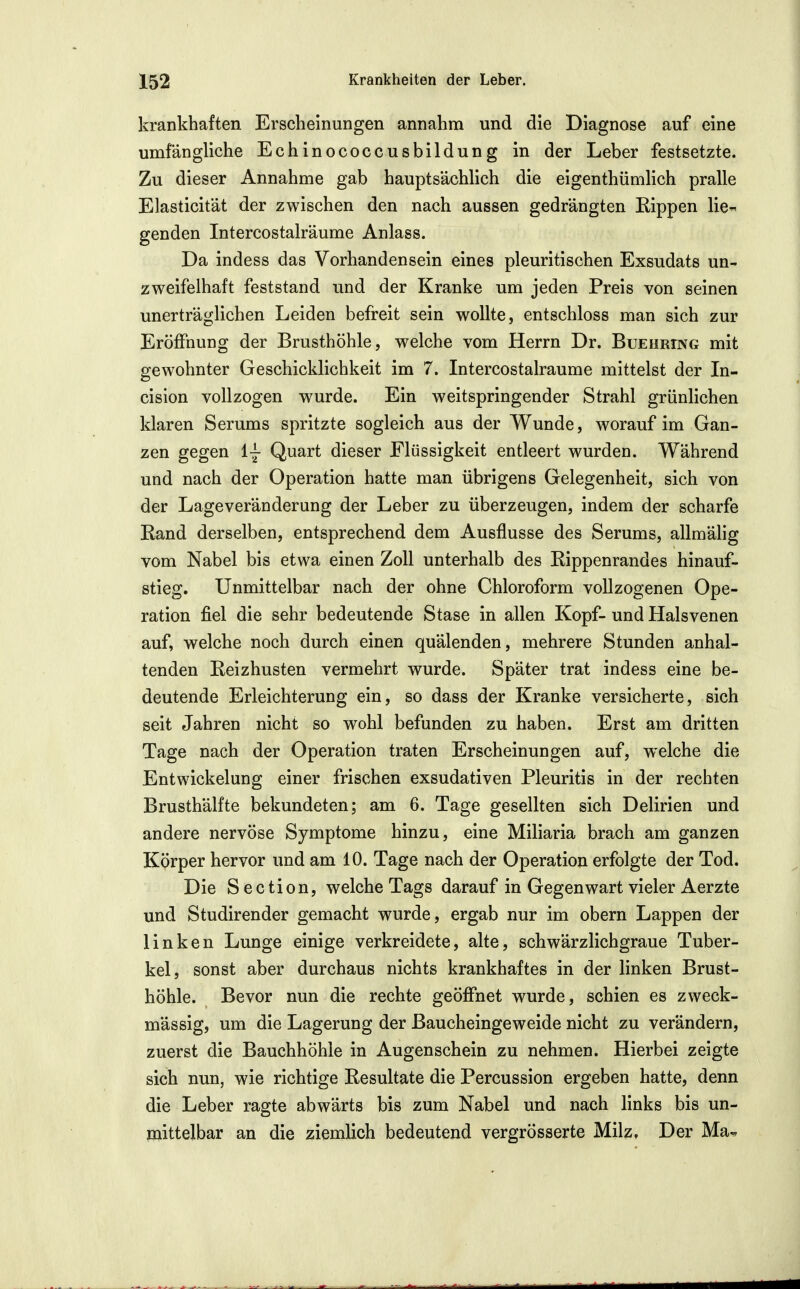 krankhaften Erscheinungen annahm und die Diagnose auf eine umfängliche Echinococcusbildung in der Leber festsetzte. Zu dieser Annahme gab hauptsächlich die eigenthümlich pralle Elasticität der zwischen den nach aussen gedrängten Kippen lie^ genden Intercostalräume Anlass. Da indess das Vorhandensein eines pleuritischen Exsudats un- zweifelhaft feststand und der Kranke um jeden Preis von seinen unerträglichen Leiden befreit sein wollte, entschloss man sich zur Eröffnung der Brusthöhle, welche vom Herrn Dr. Buehring mit gewohnter Geschicklichkeit im 7. Intercostalräume mittelst der In- cision vollzogen wurde. Ein weitspringender Strahl grünlichen klaren Serums spritzte sogleich aus der Wunde, worauf im Gan- zen gegen i~ Quart dieser Flüssigkeit entleert wurden. Während und nach der Operation hatte man übrigens Gelegenheit, sich von der Lageveränderung der Leber zu überzeugen, indem der scharfe Rand derselben, entsprechend dem Ausflusse des Serums, allmäHg vom Nabel bis etwa einen Zoll unterhalb des Eippenrandes hinauf- stieg. Unmittelbar nach der ohne Chloroform vollzogenen Ope- ration fiel die sehr bedeutende Stase in allen Kopf- und Halsvenen auf, welche noch durch einen quälenden, mehrere Stunden anhal- tenden Reizhusten vermehrt wurde. Später trat indess eine be- deutende Erleichterung ein, so dass der Kranke versicherte, sich seit Jahren nicht so wohl befunden zu haben. Erst am dritten Tage nach der Operation traten Erscheinungen auf, welche die Entwickelung einer frischen exsudativen Pleuritis in der rechten Brusthälfte bekundeten; am 6. Tage gesellten sich Delirien und andere nervöse Symptome hinzu, eine Miliaria brach am ganzen Körper hervor und am 10. Tage nach der Operation erfolgte der Tod. Die Section, welche Tags darauf in Gegenwart vieler Aerzte und Studirender gemacht wurde, ergab nur im obern Lappen der linken Lunge einige verkreidete, alte, schwärzlichgraue Tuber- kel, sonst aber durchaus nichts krankhaftes in der linken Brust- höhle. Bevor nun die rechte geöffnet wurde, schien es zweck- mässig, um die Lagerung der Baucheingeweide nicht zu verändern, zuerst die Bauchhöhle in Augenschein zu nehmen. Hierbei zeigte sich nun, wie richtige Resultate die Percussion ergeben hatte, denn die Leber ragte abwärts bis zum Nabel und nach links bis un- mittelbar an die ziemlich bedeutend vergrösserte Milz, Der Ma-