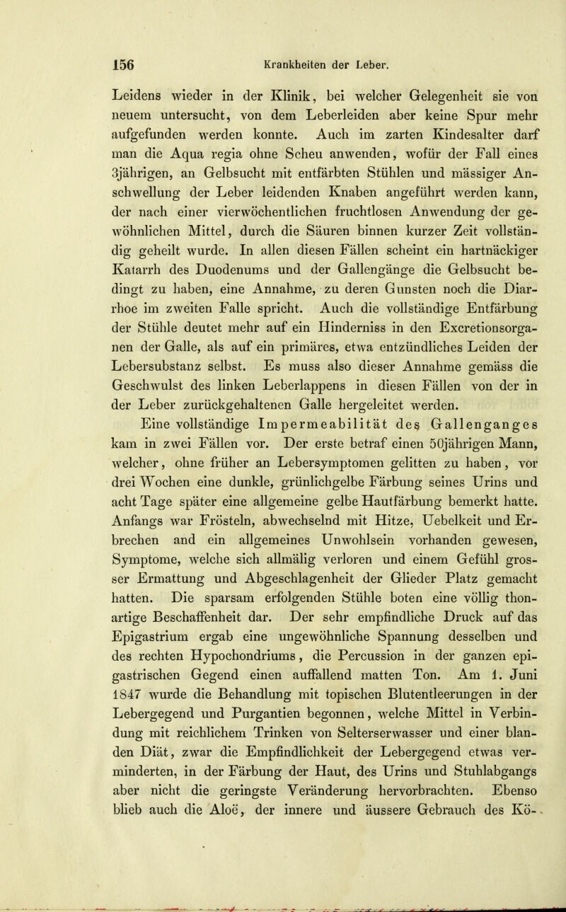 Leidens wieder in der Klinik, bei welcher Gelegenheit sie von neuem untersucht, von dem Leberleiden aber keine Spur mehr aufgefunden werden konnte. Auch im zarten Kindesalter darf man die Aqua regia ohne Scheu anwenden, wofür der Fall eines 3jährigen, an Gelbsucht mit entfärbten Stühlen und mässiger An- schwellung der Leber leidenden Knaben angeführt werden kann, der nach einer vierwöchentlichen fruchtlosen Anwendung der ge- wöhnlichen Mittel, durch die Säuren binnen kurzer Zeit vollstän- dig geheilt wurde. In allen diesen Fällen scheint ein hartnäckiger Katarrh des Duodenums und der Gallengänge die Gelbsucht be- dingt zu haben, eine Annahme, zu deren Gunsten noch die Diar- rhoe im zweiten Falle spricht. Auch die vollständige Entfärbung der Stühle deutet mehr auf ein Hinderniss in den Excretionsorga- nen der Galle, als auf ein primäres, etwa entzündliches Leiden der Lebersubstanz selbst. Es muss also dieser Annahme gemäss die Geschwulst des linken Leberlappens in diesen Fällen von der in der Leber zurückgehaltenen Galle hergeleitet werden. Eine vollständige Impermeabilität des Gallenganges kam in zwei Fällen vor. Der erste betraf einen 50jährigen Mann, welcher, ohne früher an Lebersymptomen gelitten zu haben, vor drei Wochen eine dunkle, grünlichgelbe Färbung seines Urins und acht Tage später eine allgemeine gelbe Hautfärbung bemerkt hatte. Anfangs war Frösteln, abwechselnd mit Hitze, Uebelkeit und Er- brechen and ein allgemeines Unwohlsein vorhanden gewesen, Symptome, welche sich allmälig verloren und einem Gefühl gros- ser Ermattung und Abgeschlagenheit der Glieder Platz gemacht hatten. Die sparsam erfolgenden Stühle boten eine völlig thon- artige Beschaffenheit dar. Der sehr empfindliche Druck auf das Epigastrium ergab eine ungewöhnliche Spannung desselben und des rechten Hypochondriums, die Percussion in der ganzen epi- gastrischen Gegend einen auffallend matten Ton. Am 1. Juni 1847 wurde die Behandlung mit topischen Blutentleerungen in der Lebergegend und Purgantien begonnen, welche Mittel in Verbin- dung mit reichlichem Trinken von Selterserwasser und einer blan- den Diät, zwar die Empfindlichkeit der Lebergegend etwas ver- minderten, in der Färbung der Haut, des Urins und Stuhlabgangs aber nicht die geringste Veränderung hervorbrachten. Ebenso blieb auch die Aloe, der innere und äussere Gebrauch des Kö-