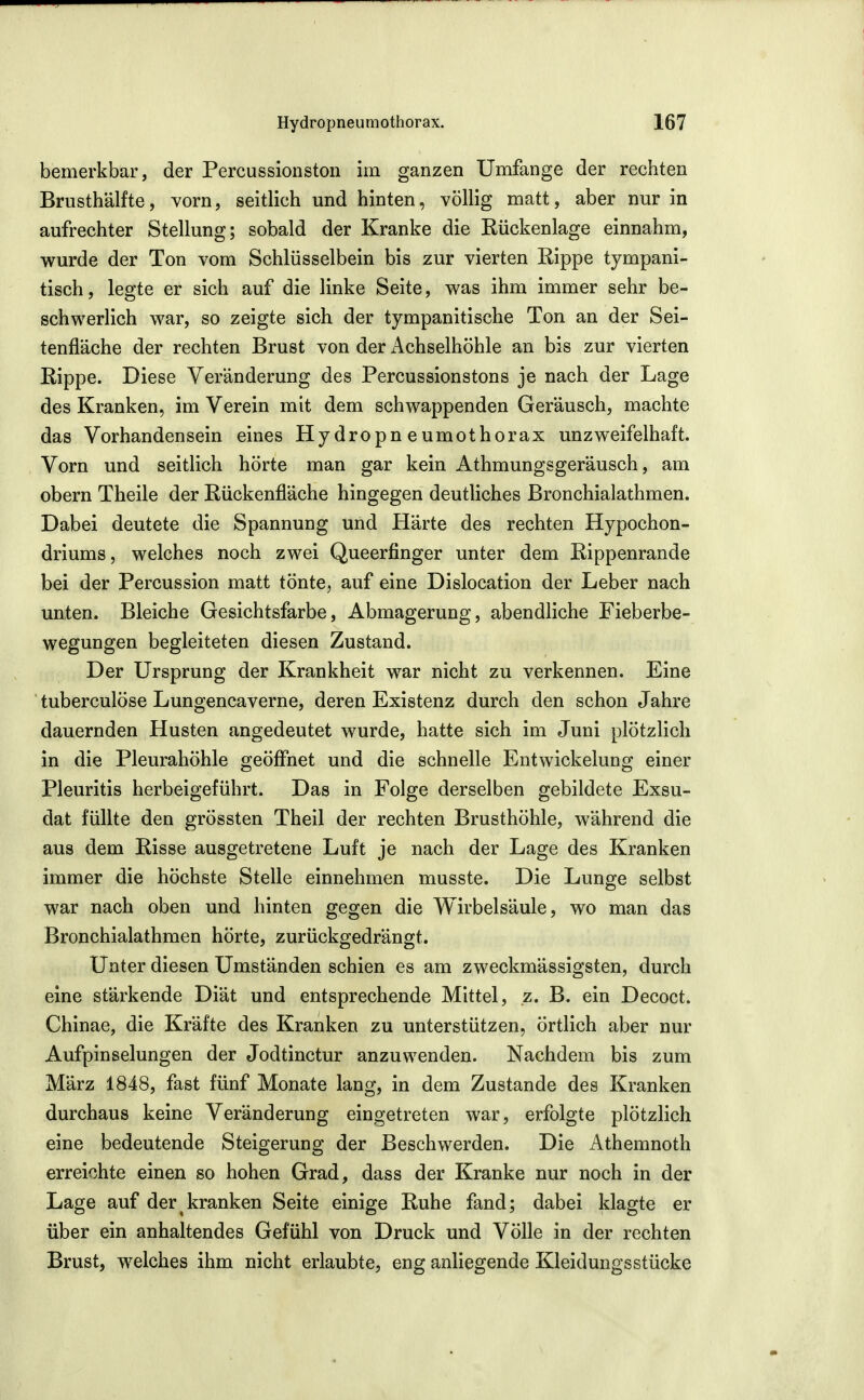 bemerkbar, der Percussionston im ganzen Umfange der rechten Brusthälfte, vorn, seitlich und hinten, völlig matt, aber nur in aufrechter Stellung; sobald der Kranke die Eückenlage einnahm, wurde der Ton vom Schlüsselbein bis zur vierten Rippe tympani- tisch, legte er sich auf die linke Seite, was ihm immer sehr be- schwerlich war, so zeigte sich der tympanitische Ton an der Sei- tenfläche der rechten Brust von der Achselhöhle an bis zur vierten Rippe. Diese Veränderung des Percussionstons je nach der Lage des Kranken, im Verein mit dem schwappenden Geräusch, machte das Vorhandensein eines Hydropneumothorax unzweifelhaft. Vorn und seitlich hörte man gar kein Athmungsgeräusch, am obern Theile der Rückenfläche hingegen deutliches Bronchialathmen. Dabei deutete die Spannung und Härte des rechten Hypochon- driums, welches noch zwei Queerfinger unter dem Rippenrande bei der Percussion matt tönte, auf eine Dislocation der Leber nach unten. Bleiche Gesichtsfarbe, Abmagerung, abendliche Fieberbe- wegungen begleiteten diesen Zustand. Der Ursprung der Krankheit war nicht zu verkennen. Eine tuberculöse Lungencaverne, deren Existenz durch den schon Jahre dauernden Husten angedeutet wurde, hatte sich im Juni plötzlich in die Pleurahöhle geöfiuet und die schnelle Entwickelung einer Pleuritis herbeigeführt. Das in Folge derselben gebildete Exsu- dat füllte den grössten Theil der rechten Brusthöhle, während die aus dem Risse ausgetretene Luft je nach der Lage des Kranken immer die höchste Stelle einnehmen musste. Die Lunge selbst war nach oben und hinten gegen die Wirbelsäule, wo man das Bronchialathmen hörte, zurückgedrängt. Unter diesen Umständen schien es am zweckmässigsten, durch eine stärkende Diät und entsprechende Mittel, z. B. ein Decoct. Chinae, die Kräfte des Kranken zu unterstützen, Örtlich aber nur Aufpinselungen der Jodtinctur anzuwenden. Nachdem bis zum März 1848, fast fünf Monate lang, in dem Zustande des Kranken durchaus keine Veränderung eingetreten war, erfolgte plötzlich eine bedeutende Steigerung der Beschwerden. Die Athemnoth erreichte einen so hohen Grad, dass der Kranke nur noch in der Lage auf der kranken Seite einige Ruhe fand; dabei klagte er über ein anhaltendes Gefühl von Druck und Völle in der rechten Brust, welches ihm nicht erlaubte, eng anliegende Kleidungsstücke