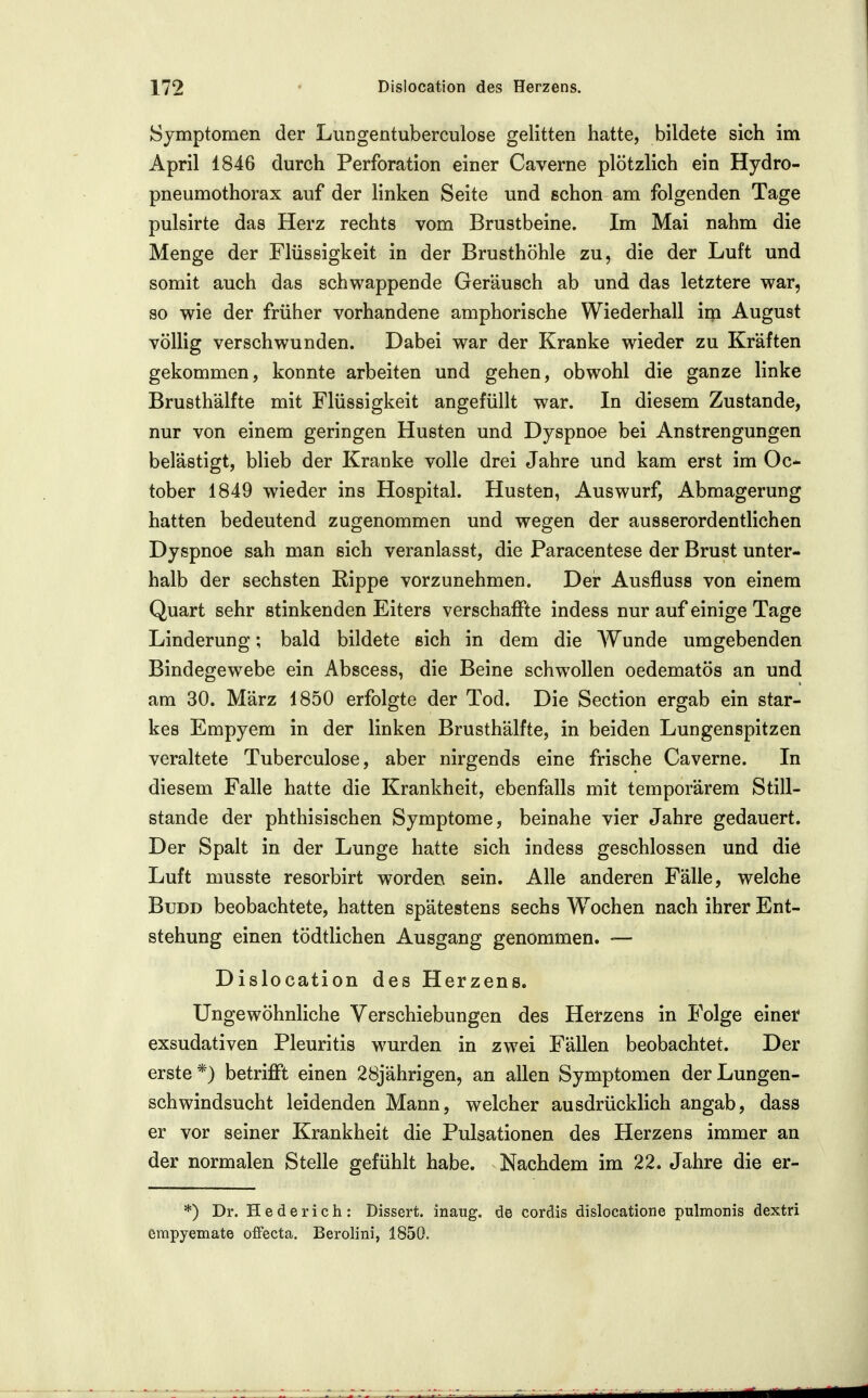 Symptomen der Lungentuberculose gelitten hatte, bildete sich im April 1846 durch Perforation einer Caverne plötzlich ein Hydro- pneumothorax auf der linken Seite und schon am folgenden Tage pulsirte das Herz rechts vom Brustbeine. Im Mai nahm die Menge der Flüssigkeit in der Brusthöhle zu, die der Luft und somit auch das schwappende Geräusch ab und das letztere war, so wie der früher vorhandene amphorische Wiederhall im August völlig verschwunden. Dabei war der Kranke wieder zu Kräften gekommen, konnte arbeiten und gehen, obwohl die ganze linke Brusthälfte mit Flüssigkeit angefüllt war. In diesem Zustande, nur von einem geringen Husten und Dyspnoe bei Anstrengungen belästigt, blieb der Kranke volle drei Jahre und kam erst im Oc- tober 1849 wieder ins Hospital. Husten, Auswurf, Abmagerung hatten bedeutend zugenommen und wegen der ausserordentlichen Dyspnoe sah man sich veranlasst, die Paracentese der Brust unter- halb der sechsten Rippe vorzunehmen. Der Ausfluss von einem Quart sehr stinkenden Eiters verschaffte indess nur auf einige Tage Linderung; bald bildete sich in dem die AVunde umgebenden Bindegewebe ein Abscess, die Beine schw^oUen oedematös an und am 30. März 1850 erfolgte der Tod. Die Section ergab ein star- kes Empyem in der linken Brusthälfte, in beiden Lungenspitzen veraltete Tuberculose, aber nirgends eine frische Caverne. In diesem Falle hatte die Krankheit, ebenfalls mit temporärem Still- stande der phthisischen Symptome, beinahe vier Jahre gedauert. Der Spalt in der Lunge hatte sich indess geschlossen und die Luft musste resorbirt worden sein. Alle anderen Fälle, welche BuDD beobachtete, hatten spätestens sechs Wochen nach ihrer Ent- stehung einen tödtlichen Ausgang genommen. — Dislocation des Herzens. Ungewöhnliche Verschiebungen des Herzens in Folge einer exsudativen Pleuritis wurden in zwei Fällen beobachtet. Der erste*) betrifft einen 28jährigen, an allen Symptomen der Lungen- schwindsucht leidenden Mann, welcher ausdrücklich angab, dass er vor seiner Krankheit die Pulsationen des Herzens immer an der normalen Stelle gefühlt habe. Nachdem im 22. Jahre die er- *) Dr. Hederich: Dissert. inaug. de cordis dislocatione pulmonis dextri erapyemate ofFecta. Berolini, 1850.