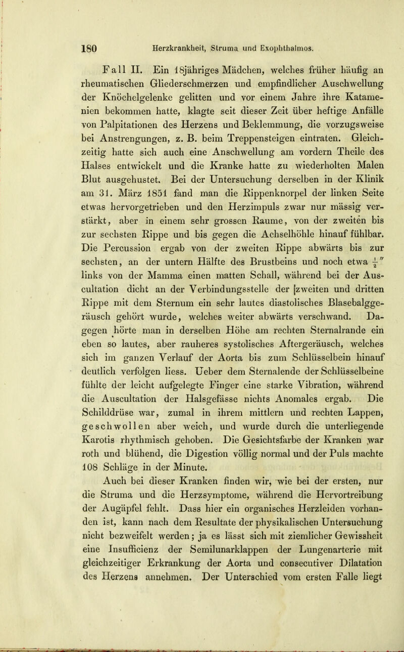 Fall II. Ein ISj'ähriges Mädchen, welches früher häufig an rheumatischen Gliederschmerzen und empfindlicher Auschwellung der Knöchelgelenke gelitten und vor einem Jahre ihre Katame- nien bekommen hatte, klagte seit dieser Zeit über heftige Anfälle von Palpitationen des Herzens und Beklemmung, die vorzugsweise bei Anstrengungen, z. B. beim Treppensteigen eintraten. Gleich- zeitig hatte sich auch eine Anschwellung am vordem Theile des Halses entwickelt und die Kranke hatte zu wiederholten Malen Blut ausgehustet. Bei der Untersuchung derselben in der Klinik am 31. März 1851 fand man die Rippenknorpel der linken Seite etwas hervorgetrieben und den Herzimpuls zwar nur massig ver- stärkt, aber in einem sehr grossen Räume, von der zweiten bis zur sechsten Rippe und bis gegen die Achselhöhle hinauf fühlbar. Die Percussion ergab von der zweiten Rippe abwärts bis zur sechsten, an der untern Hälfte des Brustbeins und noch etwa links von der Mamma einen matten Schall, während bei der Aus- cultation dicht an der Verbindungsstelle der [zweiten und dritten Rippe mit dem Sternum ein sehr lautes diastolisches Blasebalgge- räusch gehört wurde, welches weiter abwärts verschwand. Da- gegen hörte man in derselben Höhe am rechten Sternalrande ein eben so lautes, aber rauheres systolisches Aftergeräusch, welches sich im ganzen Verlauf der Aorta bis zum Schlüsselbein hinauf deutlich verfolgen Hess. Ueber dem Sternalende der Schlüsselbeine fühlte der leicht aufgelegte Finger eine starke Vibration, während die Auscultation der Halsgefässe nichts Anomales ergab. Die Schilddrüse war, zumal in ihrem mittlem und rechten Lappen, geschwollen aber weich, und wurde durch die unterliegende Karotis rhythmisch gehoben. Die Gesichtsfarbe der Kranken war roth und blühend, die Digestion völlig normal und der Puls machte 108 Schläge in der Minute. Auch bei dieser Kranken finden wir, wie bei der ersten, nur die Struma und die Herz Symptome, während die Hervortreibung der Augäpfel fehlt. Dass hier ein organisches Herzleiden vorhan- den ist, kann nach dem Resultate der physikalischen Untersuchung nicht bezweifelt werden; ja es lässt sich mit ziemlicher Gewissheit eine Insufficienz der Semilunarklappen der Lungenarterie mit gleichzeitiger Erkrankung der Aorta und consecutiver Dilatation des Herzens annehmen. Der Unterschied vom ersten Falle liegt