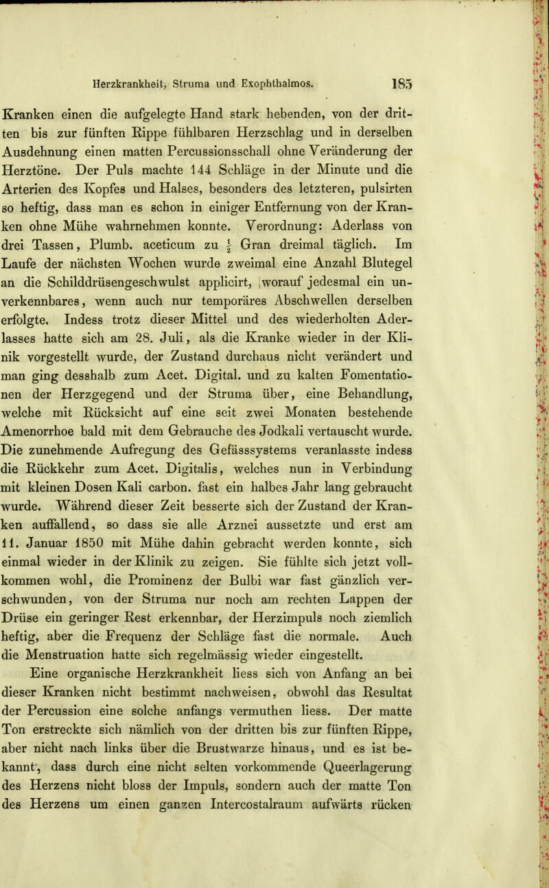 Kranken einen die aufgelegte Hand stark hebenden, von der drit- ten bis zur fünften Eippe fühlbaren Herzschlag und in derselben Ausdehnung einen matten Percussionsschall ohne Veränderung der Herztöne. Der Puls machte 144 Schläge in der Minute und die Arterien des Kopfes und Halses, besonders des letzteren, pulsirten so heftig, dass man es schon in einiger Entfernung von der Kran- ken ohne Mühe wahrnehmen konnte. Verordnung: Aderlass von drei Tassen, Plumb. aceticum zu | Gran dreimal täglich. Im Laufe der nächsten Wochen wurde zweimal eine Anzahl Blutegel an die Schilddrüsengeschwulst applicirt, worauf jedesmal ein un- verkennbares, wenn auch nur temporäres Abschwellen derselben erfolgte. Indess trotz dieser Mittel und des wiederholten Ader- lasses hatte sich am 28. Juli, als die Kranke wieder in der Kli- nik vorgestellt wurde, der Zustand durchaus nicht verändert und man ging desshalb zum Acet. Digital, und zu kalten Fomentatio- nen der Herzgegend und der Struma über, eine Behandlung, welche mit Eücksicht auf eine seit zwei Monaten bestehende Amenorrhoe bald mit dem Gebrauche des Jodkali vertauscht wurde. Die zunehmende Aufregung des Gefässsystems veranlasste indess die Rückkehr zum Acet. Digitalis, welches nun in Verbindung mit kleinen Dosen Kali carbon. fast ein halbes Jahr lang gebraucht wurde. Während dieser Zeit besserte sich der Zustand der Kran- ken auffallend, so dass sie alle Arznei aussetzte und erst am 11. Januar 1850 mit Mühe dahin gebracht werden konnte, sich einmal wieder in der Klinik zu zeigen. Sie fühlte sich jetzt voll- kommen wohl, die Prominenz der Bulbi war fast gänzlich ver- schwunden, von der Struma nur noch am rechten Lappen der Drüse ein geringer Rest erkennbar, der Herzimpuls noch ziemlich heftig, aber die Frequenz der Schläge fast die normale. Auch die Menstruation hatte sich regelmässig wieder eingestellt. Eine organische Herzkrankheit Hess sich von Anfang an bei dieser Kranken nicht bestimmt nachweisen, obwohl das Resultat der Percussion eine solche anfangs vermuthen Hess. Der matte Ton erstreckte sich nämlich von der dritten bis zur fünften Rippe, aber nicht nach links über die Brustwarze hinaus, und es ist be- kannt, dass durch eine nicht selten vorkommende Queerlagerung des Herzens nicht bloss der Impuls, sondern auch der matte Ton des Herzens um einen ganzen Intercostalraum aufwärts rücken