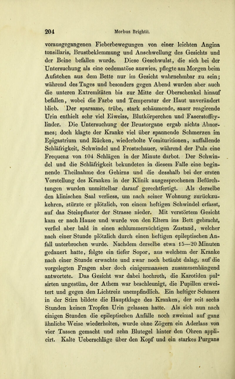 vorausgegangenen Fieberbewegungen von einer leichten Angina tonsillaris, Brustbeklemmung und Anschwellung des Gesichts und der Beine befallen wurde. Diese Geschwulst, die sich bei der Untersuchung als eine oedematöse auswies, pflegte am Morgen beim Aufstehen aus dem Bette nur im Gesicht wahrnehmbar zu sein; während des Tages und besonders gegen Abend wurden aber auch die unteren Extremitäten bis zur Mitte der Oberschenkel hinauf befallen, wobei die Farbe und Temperatur der Haut unverändert blieb. Der sparsame, trübe, stark schäumende, sauer reagirende Urin enthielt sehr viel Eiweiss, Blutkörperchen und Faserstoffcy- linder. Die Untersuchung der Brustorgane ergab nichts Abnor- mes; doch klagte der Kranke viel über spannende Schmerzen im Epigastrium und Rücken, wiederholte Vomituritionen, auffallende Schläfrigkeit, Schwindel und Frostschauer, während der Puls eine Frequenz von 104 Schlägen in der Minute darbot. Der Schwin- del und die Schläfrigkeit bekundeten in diesem Falle eine begin- nende Theilnahme des Gehirns und die desshalb bei der ersten Vorstellung des Kranken in der Klinik ausgesprochenen Befürch- tungen wurden unmittelbar darauf gerechtfertigt. Als derselbe den klinischen Saal verliess, um nach seiner Wohnung zurückzu- kehren, stürzte er plötzlich, von einem heftigen Schwindel erfasst, auf das Steinpflaster der Strasse nieder. Mit verstörtem Gesicht kam er nach Hause und wurde von den Eltern ins Bett gebracht, verfiel aber bald in einen schlummersüchtigen Zustand, welcher nach einer Stunde plötzlich durch einen heftigen epileptischen An- fall unterbrochen wurde. Nachdem derselbe etwa 15—20 Minuten gedauert hatte, folgte ein tiefer Sopor, aus welchem der Kranke nach einer Stunde erwachte und zwar noch betäubt dalag, auf die vorgelegten Fragen aber doch einigermaassen zusammenhängend antwortete. Das Gesicht war dabei hochroth, die Karotiden pul- sirten ungestüm, der Athem war beschleunigt, die Pupillen erwei- tert und gegen den Lichtreiz unempfindlich. Ein heftiger Schmerz in der Stirn bildete die Hauptklage des Kranken, der seit sechs Stunden keinen Tropfen Urin gelassen hatte. Als sich nun nach einigen Stunden die epileptischen Anfälle noch zweimal auf ganz ähnliche Weise wiederholten, wurde ohne Zögern ein Aderlass von vier Tassen gemacht und zehn Blutegel hinter den Ohren appli- cirt. Kalte Ueberschläge über den Kopf und ein starkes Purgans