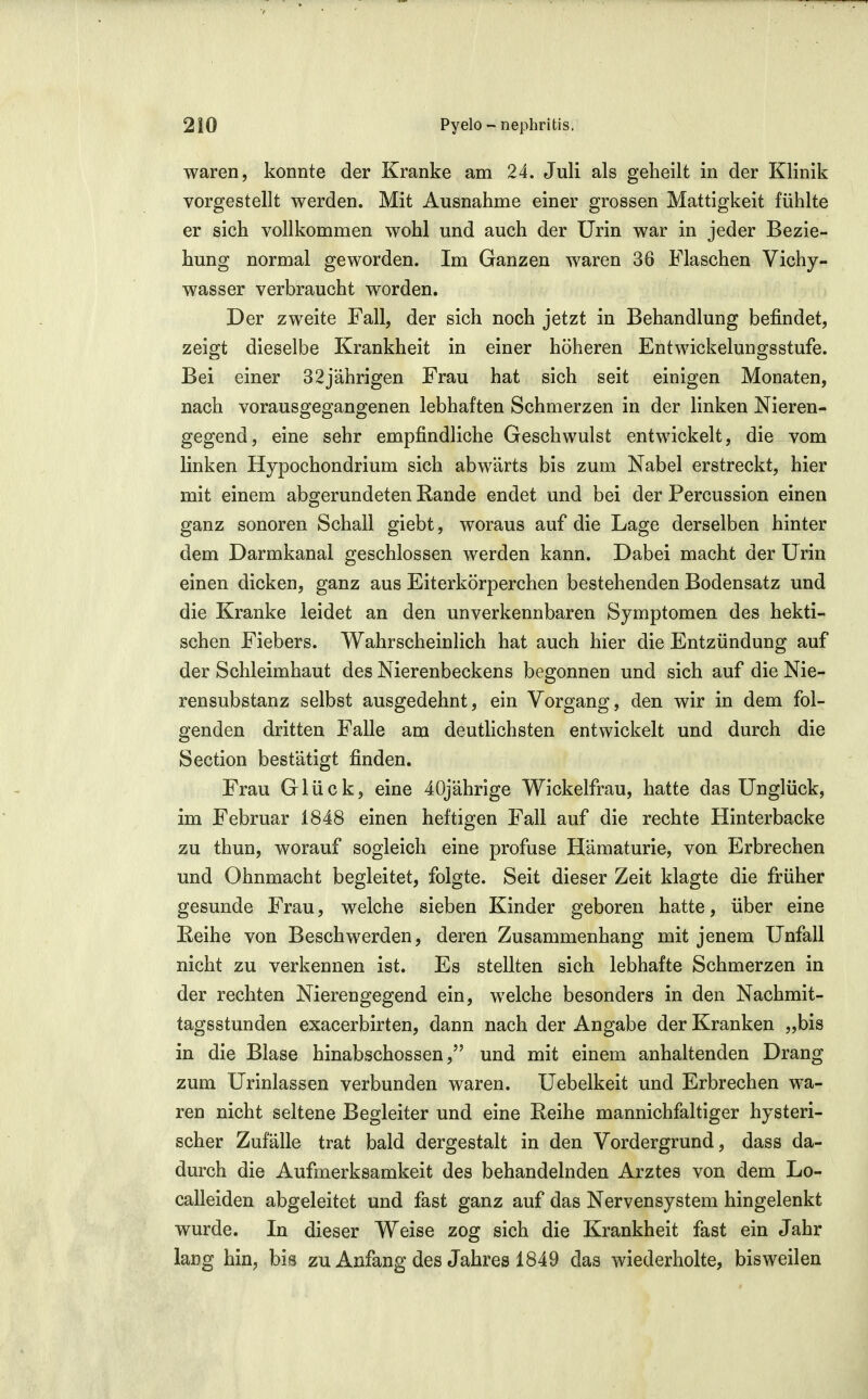 waren, konnte der Kranke am 24. Juli als geheilt in der Klinik vorgestellt werden. Mit Ausnahme einer grossen Mattigkeit fühlte er sich vollkommen wohl und auch der Urin war in jeder Bezie- hung normal geworden. Im Ganzen waren 36 Flaschen Vichy- wasser verbraucht worden. Der zweite Fall, der sich noch jetzt in Behandlung befindet, zeigt dieselbe Krankheit in einer höheren Entwickelungsstufe. Bei einer 32jährigen Frau hat sich seit einigen Monaten, nach vorausgegangenen lebhaften Schmerzen in der linken Nieren- gegend, eine sehr empfindliche Geschwulst entwickelt, die vom linken Hypochondrium sich abwärts bis zum Nabel erstreckt, hier mit einem abgerundeten Rande endet und bei der Percussion einen ganz sonoren Schall giebt, woraus auf die Lage derselben hinter dem Darmkanal geschlossen werden kann. Dabei macht der ürin einen dicken, ganz aus Eiterkörperchen bestehenden Bodensatz und die Kranke leidet an den unverkennbaren Symptomen des hekti- schen Fiebers. Wahrscheinlich hat auch hier die Entzündung auf der Schleimhaut des Nierenbeckens begonnen und sich auf die Nie- rensubstanz selbst ausgedehnt, ein Vorgang, den wir in dem fol- genden dritten Falle am deutHchsten entwickelt und durch die Section bestätigt finden. Frau Glück, eine 40jährige Wickelfrau, hatte das Unglück, im Februar 1848 einen heftigen Fall auf die rechte Hinterbacke zu thun, worauf sogleich eine profuse Hämaturie, von Erbrechen und Ohnmacht begleitet, folgte. Seit dieser Zeit klagte die früher gesunde Frau, welche sieben Kinder geboren hatte, über eine Reihe von Beschwerden, deren Zusammenhang mit jenem Unfall nicht zu verkennen ist. Es stellten sich lebhafte Schmerzen in der rechten Nierengegend ein, welche besonders in den Nachmit- tagsstunden exacerbirten, dann nach der Angabe der Kranken „bis in die Blase hinabschossenund mit einem anhaltenden Drang zum Urinlassen verbunden waren. Uebelkeit und Erbrechen wa- ren nicht seltene Begleiter und eine Reihe mannichfaltiger hysteri- scher Zufälle trat bald dergestalt in den Vordergrund, dass da- durch die Aufmerksamkeit des behandelnden Arztes von dem Lo- calleiden abgeleitet und fast ganz auf das Nervensystem hingelenkt wurde. In dieser Weise zog sich die Krankheit fast ein Jahr lang hin, bis zu Anfang des Jahres 1849 das wiederholte, bisweilen