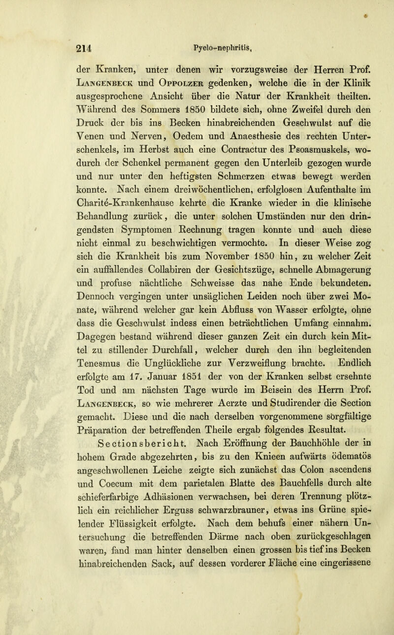 der Kranken, unter denen wir vorzugsweise der Herren Prof. LanGENBECK Und OppoLzER gedenken, welche die in der Klinik ausgesprochene Ansicht über die Natur der Krankheit theilten. Während des Sommers 1850 bildete sich, ohne Zweifel durch den Druck der bis ins Becken hinabreichenden Geschwulst auf die Venen und Nerven, Oedem und Anaesthesie des rechten Unter- schenkels, im Herbst auch eine Contractur des Psoasmuskels, wo- durch der Schenkel permanent gegen den Unterleib gezogen wurde und nur unter den heftigsten Schmerzen etwas bewegt werden konnte. Nach einem dreiwöchentlichen, erfolglosen Aufenthalte im Charite-Krankenhause kehrte die Kranke wieder in die klinische Behandlung zurück, die unter solchen Umständen nur den drin- gendsten Symptomen Rechnung tragen konnte und auch diese nicht einmal zu beschwichtigen vermochte. In dieser Weise zog sich die Krankheit bis zum November 1850 hin, zu welcher Zeit ein auffallendes CoUabiren der Gesichtszüge, schnelle Abmagerung und profuse nächtliche Schweisse das nahe Ende bekundeten. Dennoch vergingen unter unsäglichen Leiden noch über zwei Mo- nate, während welcher gar kein Abfluss von Wasser erfolgte, ohne dass die Geschwulst indess einen beträchtlichen Umfang einnahm. Dagegen bestand während dieser ganzen Zeit ein durch kein Mit- tel zu stillender Durchfall, welcher durch den ihn begleitenden Tenesmus die Unglückliche zur Verzweiflung brachte. Endlich erfolgte am 17. Januar 1851 der von der Kranken selbst ersehnte Tod und am nächsten Tage wurde im Beisein des Herrn Prof. Langenbeck, so wie mehrerer Aerzte und Studirender die Section gemacht. Diese und die nach derselben vorgenommene sorgfältige Präparation der betreffenden Theile ergab folgendes Resultat. Sectionsbericht. Nach Eröffnung der Bauchhöhle der in hohem Grade abgezehrten, bis zu den Knieen aufwärts ödematös angeschwollenen Leiche zeigte sich zunächst das Colon ascendens und Coecum mit dem parietalen Blatte des Bauchfells durch alte schieferfarbige Adhäsionen verwachsen, bei deren Trennung plötz- lich ein reichlicher Erguss schwarzbrauner, etwas ins Grüne spie- lender Flüssigkeit erfolgte. Nach dem behufs einer nähern Un- tersuchung die betreffenden Därme nach oben zurückgeschlagen waren, fand man hinter denselben einen grossen bis tief ins Becken hinabreichenden Sack, auf dessen vorderer Fläche eine eingerissene