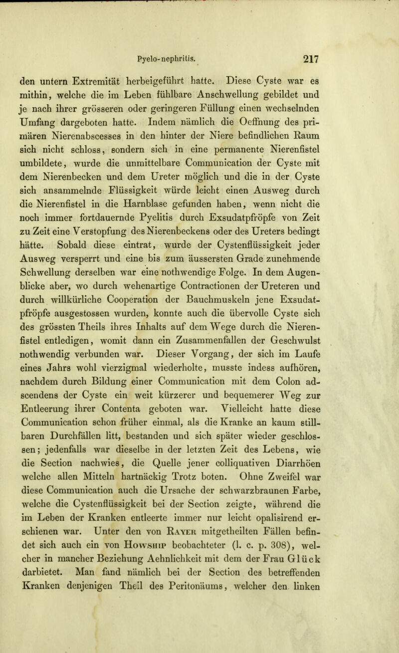 den untern Extremität herbeigeführt hatte. Diese Cyste war es mithin, welche die im Leben fühlbare Anschwellung gebildet und je nach ihrer grösseren oder geringeren Füllung einen wechselnden Umfang dargeboten hatte. Indem nämlich die OefFnung des pri- mären Nierenabscesses in den hinter der Niere befindlichen Raum sich nicht schloss, sondern sich in eine permanente Nierenfistel umbildete, wurde die unmittelbare Communication der Cyste mit dem Nierenbecken und dem Ureter möglich und die in der Cyste sich ansammelnde Flüssigkeit würde leicht einen Ausweg durch die Nierenfistel in die Harnblase gefunden haben, wenn nicht die noch immer fortdauernde Pyelitis durch Exsudatpfröpfe von Zeit zu Zeit eine Verstopfung des Nierenbeckens oder des Ureters bedingt hätte. Sobald diese eintrat, wurde der Cystenflüssigkeit jeder Ausweg versperrt und eine bis zum äussersten Grade zunehmende Schwellung derselben war eine nothwendige Folge. In dem Augen- blicke aber, wo durch wehenartige Contractionen der Ureteren und durch willkürliche Cooperation der Bauchmuskeln jene Exsudat- pfröpfe ausgestossen wurden, konnte auch die übervolle Cyste sich des grössten Theils ihres Inhalts auf dem Wege durch die Nieren- fistel entledigen, womit dann ein Zusammenfallen der Geschwulst nothwendig verbunden war. Dieser Vorgang, der sich im Laufe eines Jahrs wohl vierzigmal wiederholte, musste indess aufhören, nachdem durch Bildung einer Communication mit dem Colon ad- scendens der Cyste ein weit kürzerer und bequemerer Weg zur Entleerung ihrer Contenta geboten war. Vielleicht hatte diese Communication schon früher einmal, als die Kranke an kaum still- baren Durchfällen litt, bestanden und sich später wieder geschlos- sen; jedenfalls war dieselbe in der letzten Zeit des Lebens, wie die Section nachwies, die Quelle jener colliquativen Diarrhöen welche allen Mitteln hartnäckig Trotz boten. Ohne Zweifel war diese Communication auch die Ursache der schwarzbraunen Farbe, welche die Cystenflüssigkeit bei der Section zeigte, während die im Leben der Kranken entleerte immer nur leicht opalisirend er- schienen war. Unter den von Rayer mitgetheilten Fällen befin- det sich auch ein von Howship beobachteter (1. c. p. 308), wel- cher in mancher Beziehung Aehnlichkeit mit dem der Frau Glück darbietet. Man fand nämlich bei der Section des betreffenden Kranken denjenigen Thell des Peritonäums, welcher den linken