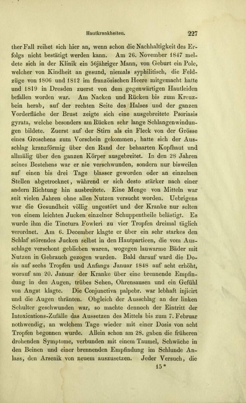 ther Fall reihet sich hier an, wenn schon die Nachhaltigkeit des Er- folgs nicht bestätigt werden kann. Am 26. November 1847 mel- dete sich in der Klinik ein 56jähriger Mann, von Geburt ein Pole, welcher von Kindheit an gesund, niemals syphilitisch, die Feld- züge von 1806 und 1812 im französischen Heere mitgemacht hatte und 1819 in Dresden zuerst von dem gegenwärtigen Hautleiden befallen worden war. Am Nacken und Rücken bis zum Kreuz- bein herab, auf der rechten Seite des Halses und der ganzen Vorderfläche der Brust zeigte sich eine ausgebreitete Psoriasis gyrata, welche besonders am Rücken sehr lange Schlangen Windun- gen bildete. Zuerst auf der Stirn als ein Fleck von der Grösse eines Groschens zum Vorschein gekommen, hatte sich der Aus- schlag kranzförmig über den Rand der behaarten Kopfhaut und allmälig über den ganzen Körper ausgebreitet. In den 28 Jahren seines Bestehens war er nie verschwunden, sondern nur bisweilen auf einen bis drei Tage blasser geworden oder an einzelnen Stellen abgetrocknet, während er sich desto stärker nach einer andern Richtung hin ausbreitete. Eine Menge von Mitteln war seit vielen Jahren ohne allen Nutzen versucht worden. Uebrigens war die Gesundheit vöUig ungestört und der Kranke nur selten von einem leichten Jucken einzelner Schuppentheile belästigt. Es wurde ihm die Tinctura Fowleri zu vier Tropfen dreimal täglich verordnet. Am 6. December klagte er über ein sehr starkes den Schlaf störendes Jucken selbst in den Hautpartieen, die vom Aus- schlage verschont geblieben waren, wogegen lauwarme Bäder mit Nutzen in Gebrauch gezogen wurden. Bald darauf ward die Do- sis auf sechs Tropfen und Anfangs Januar 1848 auf acht erhöht, worauf am 20. Januar der Kranke über eine brennende Empfin- dung in den Augen, trübes Sehen, Ohrensausen und ein Gefühl von Angst klagte. Die Conjunctiva palpebr. war lebhaft injicirt und die Augen thränten. Obgleich der Ausschlag an der linken Schulter geschwunden war, so machte dennoch der Eintritt der Intoxications-Zufälle das Aussetzen des Mittels bis zum 7. Februar nothwendig, an welchem Tage wieder mit einer Dosis von acht Tropfen begonnen wurde. Allein schon am 28. gaben die früheren drohenden Symptome, verbunden mit einem Taumel, Schwäche in den Beinen und einer brennenden Empfindung im Schlünde An- lass, den Arsenik von neuem auszusetzen. Jeder Versuch, die 15*
