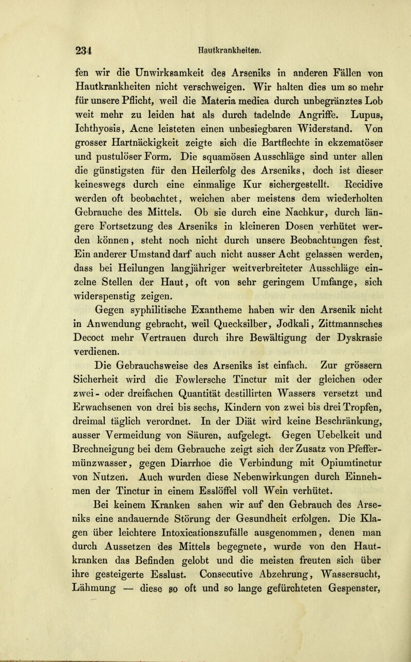 fen wir die Unwirksamkeit des Arseniks in anderen Fallen von Hautkrankheiten nicht verschweigen. Wir halten dies um so mehr für unsere Pflicht, weil die Materia medica durch unbegr'änztes Lob weit mehr zu leiden hat als durch tadelnde Angriffe. Lupus, Ichthyosis, Acne leisteten einen unbesiegbaren Widerstand. Von grosser Hartnäckigkeit zeigte sich die Bartflechte in ekzematöser und pustulöser Form. Die squamösen Ausschläge sind unter allen die günstigsten für den Heilerfolg des Arseniks, doch ist dieser keineswegs durch eine einmalige Kur sichergestellt. Recidive werden oft beobachtet, weichen aber meistens dem wiederholten Gebrauche des Mittels. Ob sie durch eine Nachkur, durch län- gere Fortsetzung des Arseniks in kleineren Dosen verhütet wer- den können, steht noch nicht durch unsere Beobachtungen fest^ Ein anderer Umstand darf auch nicht ausser Acht gelassen werden, dass bei Heilungen langjähriger weitverbreiteter Ausschläge ein- zelne Stellen der Haut, oft von sehr geringem Umfange, sich widerspenstig zeigen. Gegen syphilitische Exantheme haben wir den Arsenik nicht in Anwendung gebracht, weil Quecksilber, Jodkali, Zittmannsches Decoct mehr Vertrauen durch ihre Bewältigung der Dyskrasie verdienen. Die Gebrauchsweise des Arseniks ist einfach. Zur grössern Sicherheit wird die Fowlersche Tinctur mit der gleichen oder zwei- oder dreifachen Quantität destillirten Wassers versetzt und Erwachsenen von drei bis sechs, Kindern von zwei bis drei Tropfen, dreimal täglich verordnet. In der Diät wird keine Beschränkung, ausser Vermeidung von Säuren, aufgelegt. Gegen Uebelkeit und Brechneigung bei dem Gebrauche zeigt sich der Zusatz von Pfeffer- münzwasser, gegen Diarrhoe die Verbindung mit Opiumtinctur von Nutzen. Auch wurden diese Nebenwirkungen durch Einneh- men der Tinctur in einem Esslöffel voll Wein verhütet. Bei keinem Kranken sahen wir auf den Gebrauch des Arse- niks eine andauernde Störung der Gesundheit erfolgen. Die Kla- gen über leichtere Intoxicationszufälle ausgenommen, denen man durch Aussetzen des Mittels begegnete, wurde von den Haut- kranken das Befinden gelobt und die meisten freuten sich über ihre gesteigerte Esslust. Consecutive Abzehrung, Wassersucht, Lähmung — diese §0 oft und so lange gefürchteten Gespenster,