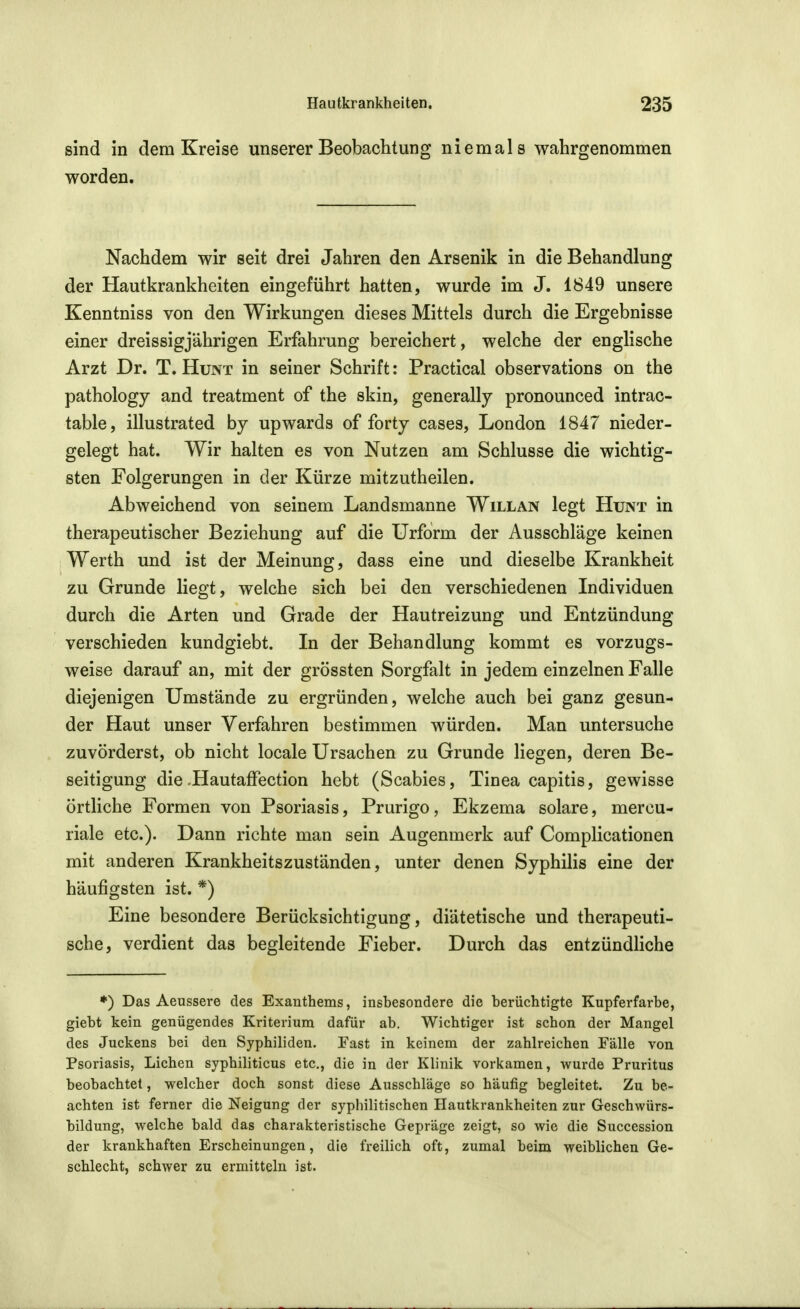 sind in dem Kreise unserer Beobachtung niemals wahrgenommen worden. Nachdem wir seit drei Jahren den Arsenik in die Behandlung der Hautkrankheiten eingeführt hatten, wurde im J. 1849 unsere Kenntniss von den Wirkungen dieses Mittels durch die Ergebnisse einer dreissigjährigen Erfahrung bereichert, welche der englische Arzt Dr. T. Hunt in seiner Schrift: Practical observations on the pathology and treatment of the skin, generally pronounced intrac- table, illustrated bj upwards of forty cases, London 1847 nieder- gelegt hat. Wir halten es von Nutzen am Schlüsse die wichtig- sten Folgerungen in der Kürze mitzutheilen. Abweichend von seinem Landsmanne Will an legt Hunt in therapeutischer Beziehung auf die Urform der Ausschläge keinen Werth und ist der Meinung, dass eine und dieselbe Krankheit zu Grunde liegt, welche sich bei den verschiedenen Individuen durch die Arten und Grade der Hautreizung und Entzündung verschieden kundgiebt. In der Behandlung kommt es vorzugs- weise darauf an, mit der grössten Sorgfalt in jedem einzelnen Falle diejenigen Umstände zu ergründen, welche auch bei ganz gesun- der Haut unser Verfahren bestimmen würden. Man untersuche zuvörderst, ob nicht locale Ursachen zu Grunde liegen, deren Be- seitigung die-Hautaffection hebt (Scabies, Tinea capitis, gewisse örtliche Formen von Psoriasis, Prurigo, Ekzema solare, mercu- riale etc.). Dann richte man sein Augenmerk auf Complicationen mit anderen Krankheitszuständen, unter denen Syphilis eine der häufigsten ist. *) Eine besondere Berücksichtigung, diätetische und therapeuti- sche, verdient das begleitende Fieber. Durch das entzündhche ♦) Das Aeussere des Exanthems, insbesondere die berüchtigte Kupferfarbe, giebt kein genügendes Kriterium dafür ab. Wichtiger ist schon der Mangel des Juckens bei den Syphiliden. Fast in keinem der zahlreichen Fälle von Psoriasis, Liehen syphiliticus etc., die in der Klinik vorkamen, wurde Pruritus beobachtet, welcher doch sonst diese Ausschläge so häufig begleitet. Zu be- achten ist ferner die Neigung der syphilitischen Hautkrankheiten zur Geschwürs- bildung, welche bald das charakteristische Gepräge zeigt, so wie die Succession der krankhaften Erscheinungen, die freilich oft, zumal beim weiblichen Ge- schlecht, schwer zu ermitteln ist.