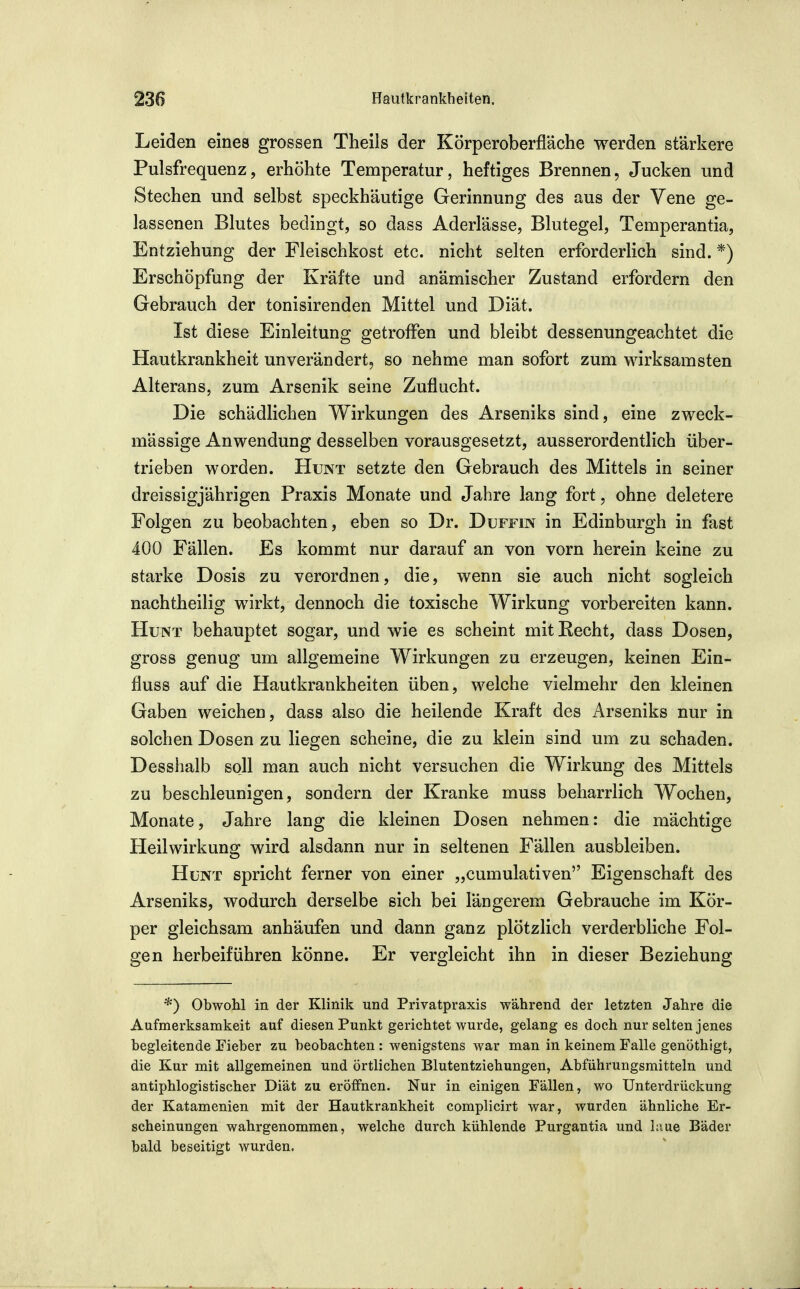 Leiden eines grossen Theils der Körperoberfläche werden stärkere Pulsfrequenz, erhöhte Temperatur, heftiges Brennen, Jucken und Stechen und selbst speckhäutige Gerinnung des aus der Vene ge- lassenen Blutes bedingt, so dass Aderlässe, Blutegel, Temperantia, Entziehung der Fleischkost etc. nicht selten erforderlich sind. *) Erschöpfung der Kräfte und anämischer Zustand erfordern den Gebrauch der tonisirenden Mittel und Diät. Ist diese Einleitung getroffen und bleibt dessenungeachtet die Hautkrankheit unverändert, so nehme man sofort zum wirksamsten Alterans, zum Arsenik seine Zuflucht. Die schädlichen Wirkungen des Arseniks sind, eine zweck- mässige Anwendung desselben vorausgesetzt, ausserordentlich über- trieben worden. Hunt setzte den Gebrauch des Mittels in seiner dreissigjährigen Praxis Monate und Jahre lang fort, ohne deletere Folgen zu beobachten, eben so Dr. Duffin in Edinburgh in fast 400 Fällen. Es kommt nur darauf an von vorn herein keine zu starke Dosis zu verordnen, die, wenn sie auch nicht sogleich nachtheilig wirkt, dennoch die toxische Wirkung vorbereiten kann. Hunt behauptet sogar, und wie es scheint mit Recht, dass Dosen, gross genug um allgemeine Wirkungen zu erzeugen, keinen Ein- fluss auf die Hautkrankheiten üben, welche vielmehr den kleinen Gaben weichen, dass also die heilende Kraft des Arseniks nur in solchen Dosen zu liegen scheine, die zu klein sind um zu schaden. Desshalb soll man auch nicht versuchen die Wirkung des Mittels zu beschleunigen, sondern der Kranke muss beharrlich Wochen, Monate, Jahre lang die kleinen Dosen nehmen: die mächtige Heilwirkung wird alsdann nur in seltenen Fällen ausbleiben. Hunt spricht ferner von einer „cumulativen Eigenschaft des Arseniks, wodurch derselbe sich bei längerem Gebrauche im Kör- per gleichsam anhäufen und dann ganz plötzlich verderbliche Fol- gen herbeiführen könne. Er vergleicht ihn in dieser Beziehung *) Obwohl in der Klinik und Privatpraxis während der letzten Jahre die Aufmerksamkeit auf diesen Punkt gerichtet wurde, gelang es doch nur selten jenes begleitende Fieber zu beobachten : wenigstens war man in keinem Falle genöthigt, die Kur mit allgemeinen und örtlichen Blutentziehungen, Abführungsmitteln und antiphlogistischer Diät zu eröffnen. Nur in einigen Fällen, wo Unterdrückung der Katamenien mit der Hautkrankheit complicirt war, wurden ähnliche Er- scheinungen wahrgenommen, welche durch kühlende Purgantia und hiue Bäder bald beseitigt wurden.