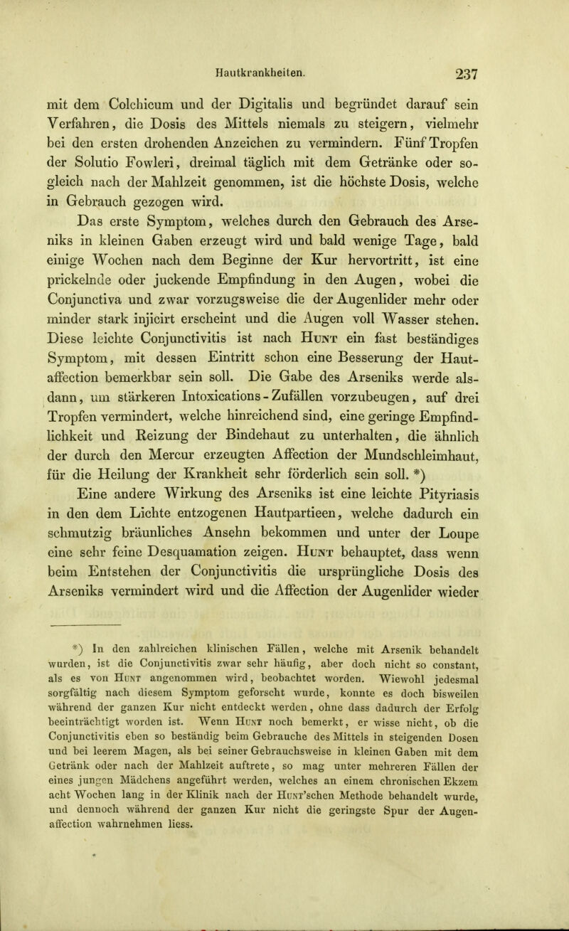 mit dem Colchicum und der Digitalis und begründet darauf sein Verfahren, die Dosis des Mittels niemals zu steigern, vielmehr bei den ersten drohenden Anzeichen zu vermindern. Fünf Tropfen der Solutio Fowleri, dreimal täglich mit dem Getränke oder so- gleich nach der Mahlzeit genommen, ist die höchste Dosis, welche in Gebrauch gezogen wird. Das erste Symptom, welches durch den Gebrauch des Arse- niks in kleinen Gaben erzeugt wird und bald wenige Tage, bald einige Wochen nach dem Beginne der Kur hervortritt, ist eine prickelnde oder juckende Empfindung in den Augen, wobei die Conjunctiva und zwar vorzugsweise die der Augenlider mehr oder minder stark injicirt erscheint und die iVugen voll Wasser stehen. Diese leichte Conjunctivitis ist nach Hunt ein fast beständiges Symptom, mit dessen Eintritt schon eine Besserung der Haut- affection bemerkbar sein soll. Die Gabe des Arseniks werde als- dann, um stärkeren Intoxications - Zufällen vorzubeugen, auf drei Tropfen vermindert, welche hinreichend sind, eine geringe Empfind- lichkeit und Reizung der Bindehaut zu unterhalten, die ähnlich der durch den Mercur erzeugten Affection der Mundschleimhaut, für die Heilung der Krankheit sehr förderlich sein soll. *) Eine andere Wirkung des Arseniks ist eine leichte Pityriasis in den dem Lichte entzogenen Hautpartieen, welche dadurch ein schmutzig bräunliches Ansehn bekommen und unter der Loupe eine sehr feine Desquamation zeigen. Hunt behauptet, dass wenn beim Entstehen der Conjunctivitis die ursprüngliche Dosis des Arseniks vermindert wird und die Affection der Augenlider wieder '*) In den zahlreichen klinischen Fällen, welche mit Arsenik behandelt wurden, ist die Conjunctivitis zwar sehr häufig, aber doch nicht so constant, als es von Hunt angenommen wird, beobachtet worden. Wiewohl jedesmal sorgfältig nach diesem Symptom geforscht wurde, konnte es doch bisweilen während der ganzen Kur nicht entdeckt Averden, ohne dass dadurch der Erfolg beeinträchtigt worden ist. Wenn HuM noch bemerkt, er wisse nicht, ob die Conjunctivitis eben so beständig beim Gebrauche des Mittels in steigenden Dosen und bei leerem Magen, als bei seiner Gebrauchsweise in kleinen Gaben mit dem Getränk oder nach der Mahlzeit auftrete, so mag unter mehreren Fällen der eines jungen Mädchens angeführt werden, welches an einem chronischen Ekzem acht Wochen lang in der Klinik nach der HuNi'schen Methode behandelt wurde, und dennoch während der ganzen Kur nicht die geringste Spur der Augen- afFection wahrnehmen Hess.