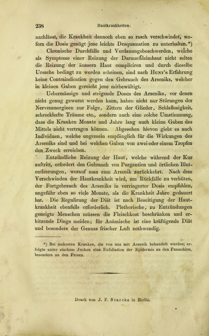 nachlässt, die Krankheit dennoch eben so rasch verschwindet, wo- fern die Dosis genügt jene leichte Desquamation zu unterhalten.*) Chronische Durchfälle und Yerdauungsbeschwerden, welche als Symptome einer Eeizung der Darmscfileimhaut nicht selten die Keizung der äussern Haut compliciren und durch dieselbe Ursache bedingt zu werden scheinen, sind nach Hünt's Erfahrung keine Contraindication gegen den Gebrauch des Arseniks, welcher in kleinen Gaben gereicht jene mitbewältigt. Uebermässige und steigende Dosen des Arseniks, vor denen nicht genug gewarnt werden kann, haben nicht nur Störungen der Nervenenergieen zur Folge, Zittern der Glieder, Schlaflosigkeit, schreckhafte Träume etc., sondern auch eine solche Umstimmung, dass die Kranken Monate und Jahre lang auch kleine Gaben des Mittels nicht vertragen können. Abgesehen hie von giebt es auch Individuen, welche ungemein empfänglich für die Wirkungen des Arseniks sind und bei welchen Gaben von zwei oder einem Tropfen den .Zweck erreichen. Entzündliche Eeizung der Haut, welche während der Kur auftritt, erfordert den Gebrauch von Purgantien und örtlichen Blut- entleerungen, worauf man zum Arsenik zurückkehrt. Nach dem Verschwinden der Hautkrankheit wird, um Eückfälle zu verhüten, der Fortgebrauch des Arseniks in verringerter Dosis empfohlen^ ungefähr eben so viele Monate, als die Krankheit Jahre gedauert hat. Die Regulirung der Diät ist nach Beseitigung der Haut- krankheit ebenfalls erforderlich. Plethorische, zu Entzündungen geneigte Menschen müssen die Fleischkost beschränken und er- hitzende Dinge meiden; für Anämische ist eine kräftigende Diät und besonders der Genuss frischer Luft nothwendig. *) Bei mehreren Kranken, die von uns mit Arsenik behandelt wurden, er- folgte unter starkem Jucken eine Exfoliation der Epidermis an den Fusssohlen, besonders an den Fersen. Druck von J. F. Starcke in Berlin.