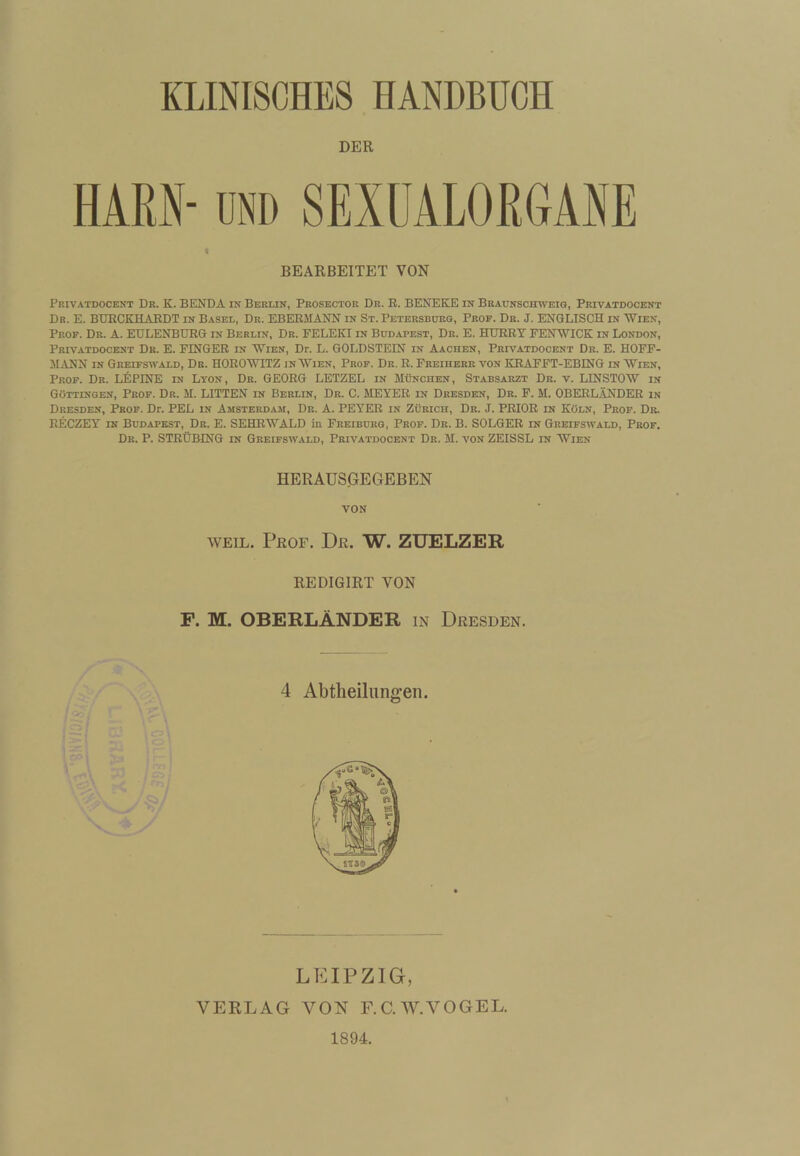 KLINISCHES HANDBUCH DER HARN- UND SEXÜALORGANE BEARBEITET VON Privatdocent Dr. K. BENDA in Berlin, Prosector Dr. B. BENEKE in Braunschweig, Privatdocent Br. E. BtTBCKHAEDT in Basel, De. EBEBMANN in St. Petersburg, Prof. Dr. J. EBGLISCH in Wien, Prof. Dr. A. EULENBDBG in Berlin, De. FELEKI in Budapest, Dr. E. HUBBY EENWICK in London, Privatdocent Dr. E. FINGER in Wien, Dr. L. GOLDSTEIN in Aachen, Privatdocent Dr. E. HOFF- 5IANN IN Greifswald, Dr. HOEOWITZ in Wien, Prof. Dr. E. Freiherr von KEAFFT-EBING in Wien, Prof. Dr. LUPINE in Lton, De. GEORG LETZEL in München, Stabsarzt Dr. v. LINSTOW in Göttingen, Prof. Dr. M. LITTEN in Berlin, Dr. C. MEYER in Dresden, Dr. F. M. OBERLÄNDER in Dresden, Prof. Dr. PEL in Amsterdam, De. A. PEYER in Zürich, Dr. J. PRIOR in Köln, Prof. Dr. RECZEY IN Budapest, Dr. E. SEHEWALD in Freiburg, Prof. Dr. B. SOLGER in Greifswald, Prof. Dr. P. STRÜBING IN Greifswald, Privatdocent De. M. von ZEISSL in Wien HERAUS^EGEBEN VON WEIL. PßOF. Dr. W. ZUELZER REDIGIRT VON F. M. OBERLÄNDER in Dresden. LEIPZIG, VERLAG VON F.C.W.VOGEL. 1894.