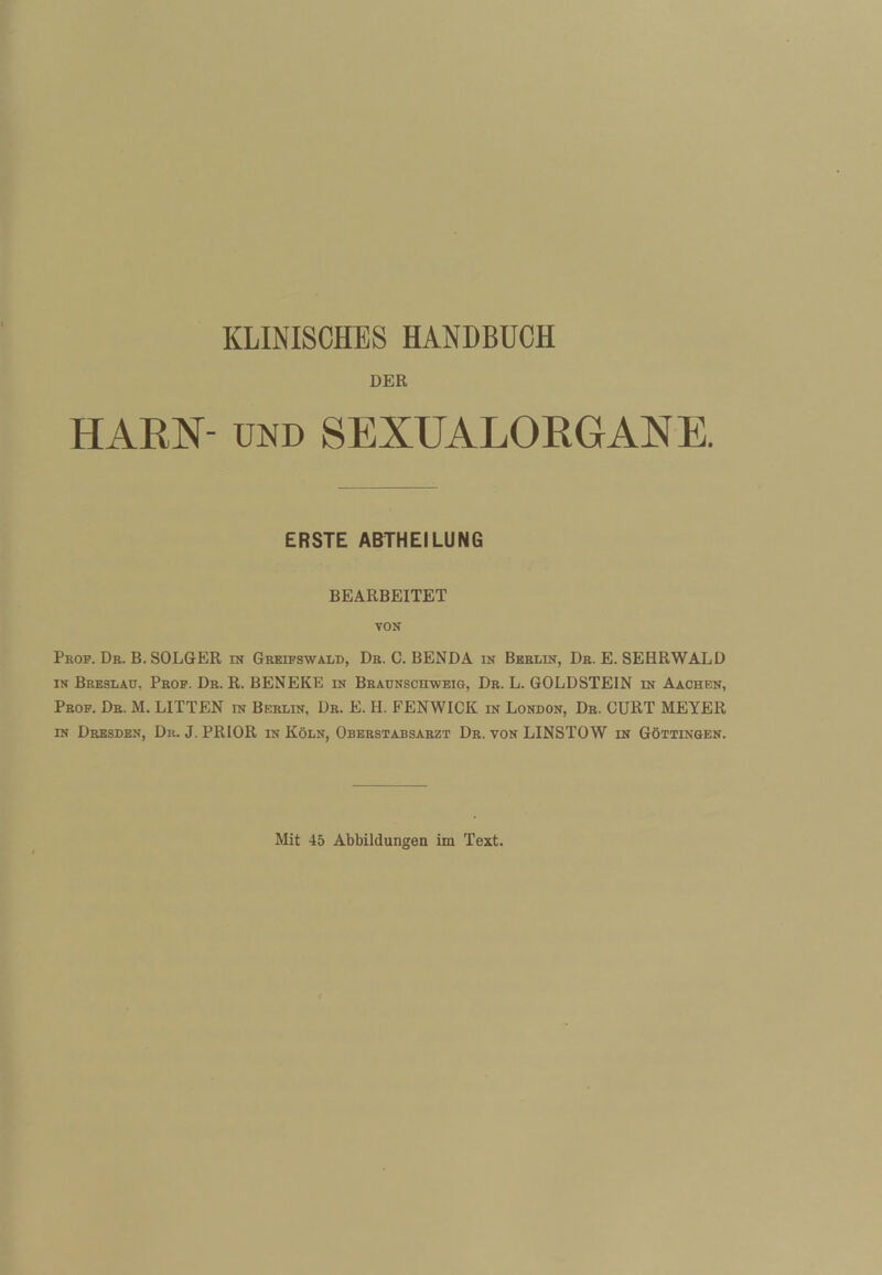 KLINISCHES HANDBUCH DER HARN- UND SEXUALORGANE. ERSTE ABTHEILUNG BEARBEITET VON Prof. Db. B. SOLGER in Greifswald, Db. C. BENDA in Bbblin, Db. E. SEHRWALD IN Breslau, Pbof. Db. R. BENEKE in Braunschweig, Db. L. GOLDSTEIN in Aachen, Pbop. Db. M. LITTEN in Berlin, Dr. E. H. FENWICK in London, Db. GURT MEYER IN Dresden, Du. J. PRIOR in Köln, Oberstabsarzt Dr. von LINSTOW in Göttingen. Mit 45 Abbildungen im Text.